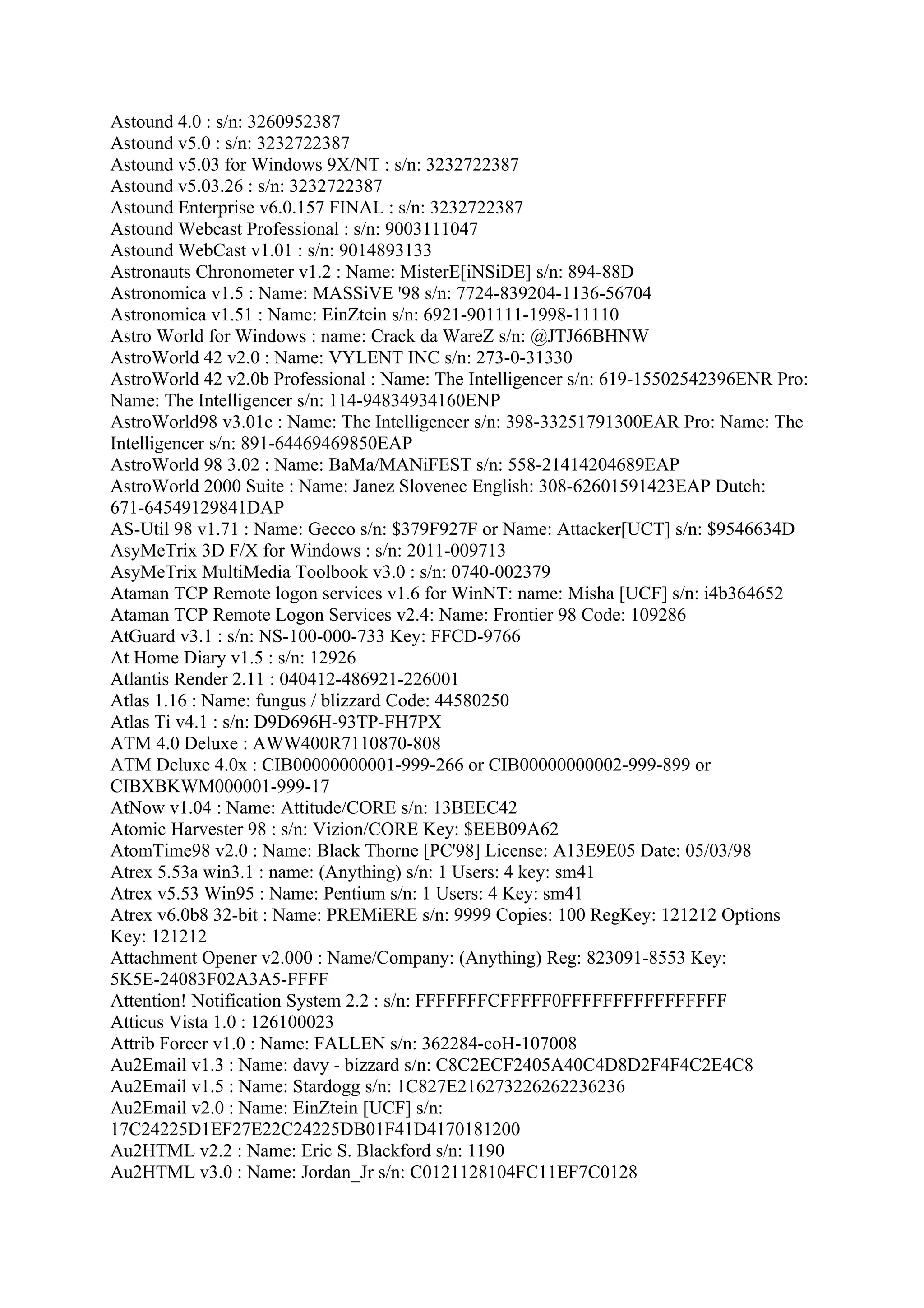 Astound 4.0 : s/n: 3260952387
Astound v5.0 : s/n: 3232722387
Astound v5.03 for Windows 9X/NT : s/n: 3232722387
Astound v5.03.26 : s/n: 3232722387
Astound Enterprise v6.0.157 FINAL : s/n: 3232722387
Astound Webcast Professional : s/n: 9003111047
Astound WebCast v1.01 : s/n: 9014893133
Astronauts Chronometer v1.2 : Name: MisterE[iNSiDE] s/n: 894-88D
Astronomica v1.5 : Name: MASSiVE '98 s/n: 7724-839204-1136-56704
Astronomica v1.51 : Name: EinZtein s/n: 6921-901111-1998-11110
Astro World for Windows : name: Crack da WareZ s/n: @JTJ66BHNW
AstroWorld 42 v2.0 : Name: VYLENT INC s/n: 273-0-31330
AstroWorld 42 v2.0b Professional : Name: The Intelligencer s/n: 619-15502542396ENR Pro:
Name: The Intelligencer s/n: 114-94834934160ENP
AstroWorld98 v3.01c : Name: The Intelligencer s/n: 398-33251791300EAR Pro: Name: The
Intelligencer s/n: 891-64469469850EAP
AstroWorld 98 3.02 : Name: BaMa/MANiFEST s/n: 558-21414204689EAP
AstroWorld 2000 Suite : Name: Janez Slovenec English: 308-62601591423EAP Dutch:
671-64549129841DAP
AS-Util 98 v1.71 : Name: Gecco s/n: $379F927F or Name: Attacker[UCT] s/n: $9546634D
AsyMeTrix 3D F/X for Windows : s/n: 2011-009713
AsyMeTrix MultiMedia Toolbook v3.0 : s/n: 0740-002379
Ataman TCP Remote logon services v1.6 for WinNT: name: Misha [UCF] s/n: i4b364652
Ataman TCP Remote Logon Services v2.4: Name: Frontier 98 Code: 109286
AtGuard v3.1 : s/n: NS-100-000-733 Key: FFCD-9766
At Home Diary v1.5 : s/n: 12926
Atlantis Render 2.11 : 040412-486921-226001
Atlas 1.16 : Name: fungus / blizzard Code: 44580250
Atlas Ti v4.1 : s/n: D9D696H-93TP-FH7PX
ATM 4.0 Deluxe : AWW400R7110870-808
ATM Deluxe 4.0x : CIB00000000001-999-266 or CIB00000000002-999-899 or
CIBXBKWM000001-999-17
AtNow v1.04 : Name: Attitude/CORE s/n: 13BEEC42
Atomic Harvester 98 : s/n: Vizion/CORE Key: $EEB09A62
AtomTime98 v2.0 : Name: Black Thorne [PC'98] License: A13E9E05 Date: 05/03/98
Atrex 5.53a win3.1 : name: (Anything) s/n: 1 Users: 4 key: sm41
Atrex v5.53 Win95 : Name: Pentium s/n: 1 Users: 4 Key: sm41
Atrex v6.0b8 32-bit : Name: PREMiERE s/n: 9999 Copies: 100 RegKey: 121212 Options
Key: 121212
Attachment Opener v2.000 : Name/Company: (Anything) Reg: 823091-8553 Key:
5K5E-24083F02A3A5-FFFF
Attention! Notification System 2.2 : s/n: FFFFFFFCFFFFF0FFFFFFFFFFFFFFFF
Atticus Vista 1.0 : 126100023
Attrib Forcer v1.0 : Name: FALLEN s/n: 362284-coH-107008
Au2Email v1.3 : Name: davy - bizzard s/n: C8C2ECF2405A40C4D8D2F4F4C2E4C8
Au2Email v1.5 : Name: Stardogg s/n: 1C827E216273226262236236
Au2Email v2.0 : Name: EinZtein [UCF] s/n:
17C24225D1EF27E22C24225DB01F41D4170181200
Au2HTML v2.2 : Name: Eric S. Blackford s/n: 1190
Au2HTML v3.0 : Name: Jordan_Jr s/n: C0121128104FC11EF7C0128
 