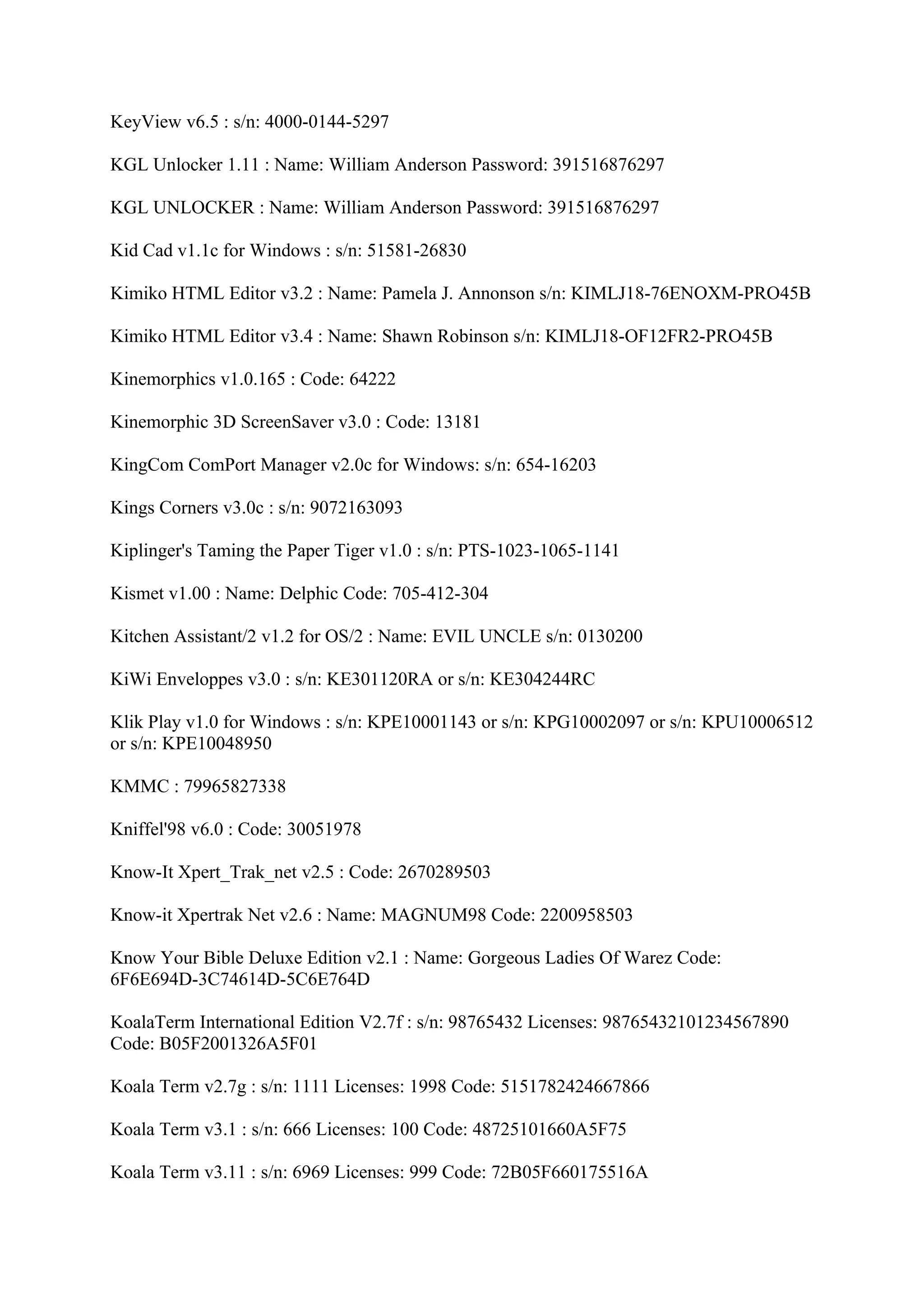 KeyView v6.5 : s/n: 4000-0144-5297

KGL Unlocker 1.11 : Name: William Anderson Password: 391516876297

KGL UNLOCKER : Name: William Anderson Password: 391516876297

Kid Cad v1.1c for Windows : s/n: 51581-26830

Kimiko HTML Editor v3.2 : Name: Pamela J. Annonson s/n: KIMLJ18-76ENOXM-PRO45B

Kimiko HTML Editor v3.4 : Name: Shawn Robinson s/n: KIMLJ18-OF12FR2-PRO45B

Kinemorphics v1.0.165 : Code: 64222

Kinemorphic 3D ScreenSaver v3.0 : Code: 13181

KingCom ComPort Manager v2.0c for Windows: s/n: 654-16203

Kings Corners v3.0c : s/n: 9072163093

Kiplinger's Taming the Paper Tiger v1.0 : s/n: PTS-1023-1065-1141

Kismet v1.00 : Name: Delphic Code: 705-412-304

Kitchen Assistant/2 v1.2 for OS/2 : Name: EVIL UNCLE s/n: 0130200

KiWi Enveloppes v3.0 : s/n: KE301120RA or s/n: KE304244RC

Klik Play v1.0 for Windows : s/n: KPE10001143 or s/n: KPG10002097 or s/n: KPU10006512
or s/n: KPE10048950

KMMC : 79965827338

Kniffel'98 v6.0 : Code: 30051978

Know-It Xpert_Trak_net v2.5 : Code: 2670289503

Know-it Xpertrak Net v2.6 : Name: MAGNUM98 Code: 2200958503

Know Your Bible Deluxe Edition v2.1 : Name: Gorgeous Ladies Of Warez Code:
6F6E694D-3C74614D-5C6E764D

KoalaTerm International Edition V2.7f : s/n: 98765432 Licenses: 98765432101234567890
Code: B05F2001326A5F01

Koala Term v2.7g : s/n: 1111 Licenses: 1998 Code: 5151782424667866

Koala Term v3.1 : s/n: 666 Licenses: 100 Code: 48725101660A5F75

Koala Term v3.11 : s/n: 6969 Licenses: 999 Code: 72B05F660175516A
 