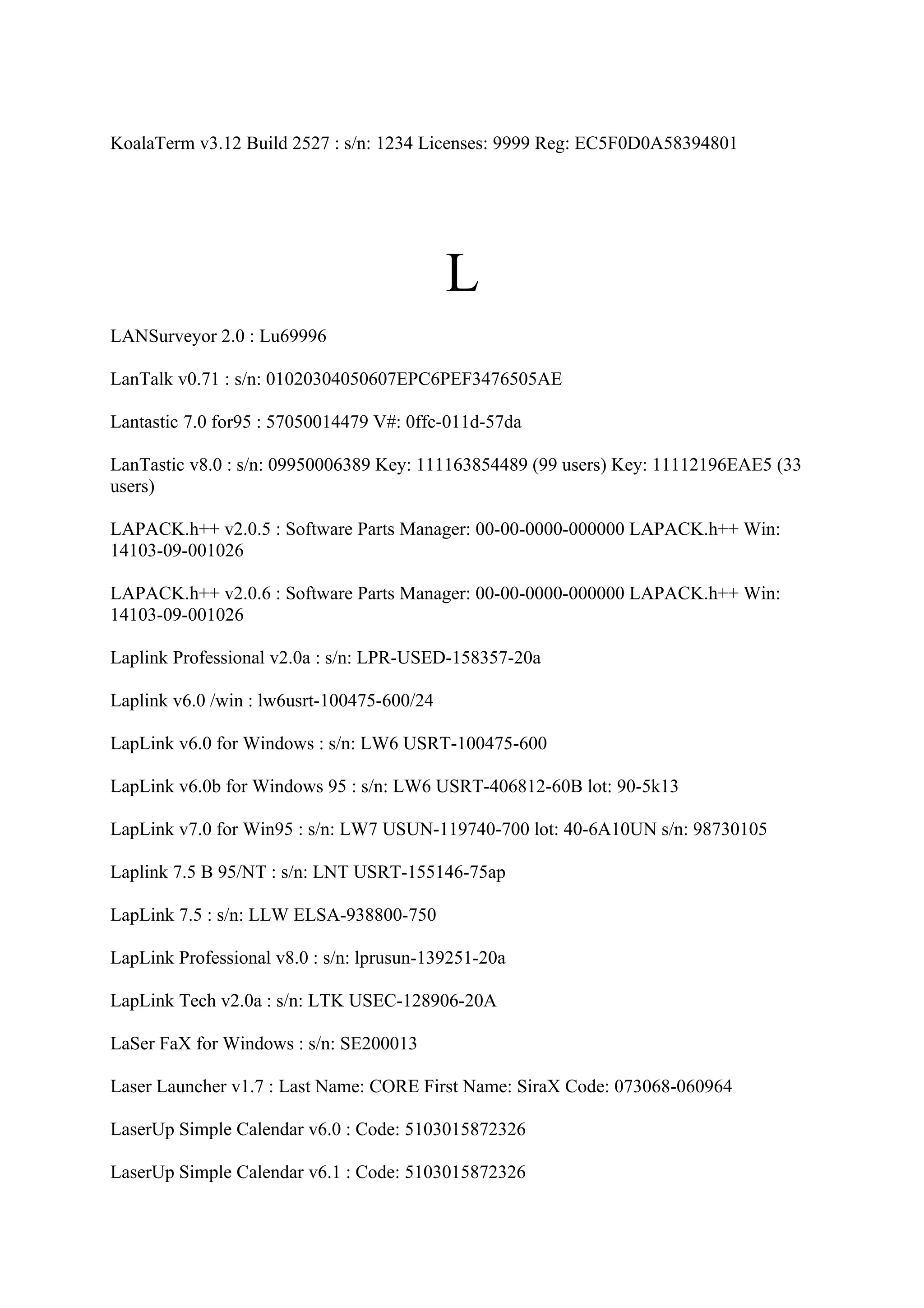 KoalaTerm v3.12 Build 2527 : s/n: 1234 Licenses: 9999 Reg: EC5F0D0A58394801




                                            L
LANSurveyor 2.0 : Lu69996

LanTalk v0.71 : s/n: 01020304050607EPC6PEF3476505AE

Lantastic 7.0 for95 : 57050014479 V#: 0ffc-011d-57da

LanTastic v8.0 : s/n: 09950006389 Key: 111163854489 (99 users) Key: 11112196EAE5 (33
users)

LAPACK.h++ v2.0.5 : Software Parts Manager: 00-00-0000-000000 LAPACK.h++ Win:
14103-09-001026

LAPACK.h++ v2.0.6 : Software Parts Manager: 00-00-0000-000000 LAPACK.h++ Win:
14103-09-001026

Laplink Professional v2.0a : s/n: LPR-USED-158357-20a

Laplink v6.0 /win : lw6usrt-100475-600/24

LapLink v6.0 for Windows : s/n: LW6 USRT-100475-600

LapLink v6.0b for Windows 95 : s/n: LW6 USRT-406812-60B lot: 90-5k13

LapLink v7.0 for Win95 : s/n: LW7 USUN-119740-700 lot: 40-6A10UN s/n: 98730105

Laplink 7.5 B 95/NT : s/n: LNT USRT-155146-75ap

LapLink 7.5 : s/n: LLW ELSA-938800-750

LapLink Professional v8.0 : s/n: lprusun-139251-20a

LapLink Tech v2.0a : s/n: LTK USEC-128906-20A

LaSer FaX for Windows : s/n: SE200013

Laser Launcher v1.7 : Last Name: CORE First Name: SiraX Code: 073068-060964

LaserUp Simple Calendar v6.0 : Code: 5103015872326

LaserUp Simple Calendar v6.1 : Code: 5103015872326
 