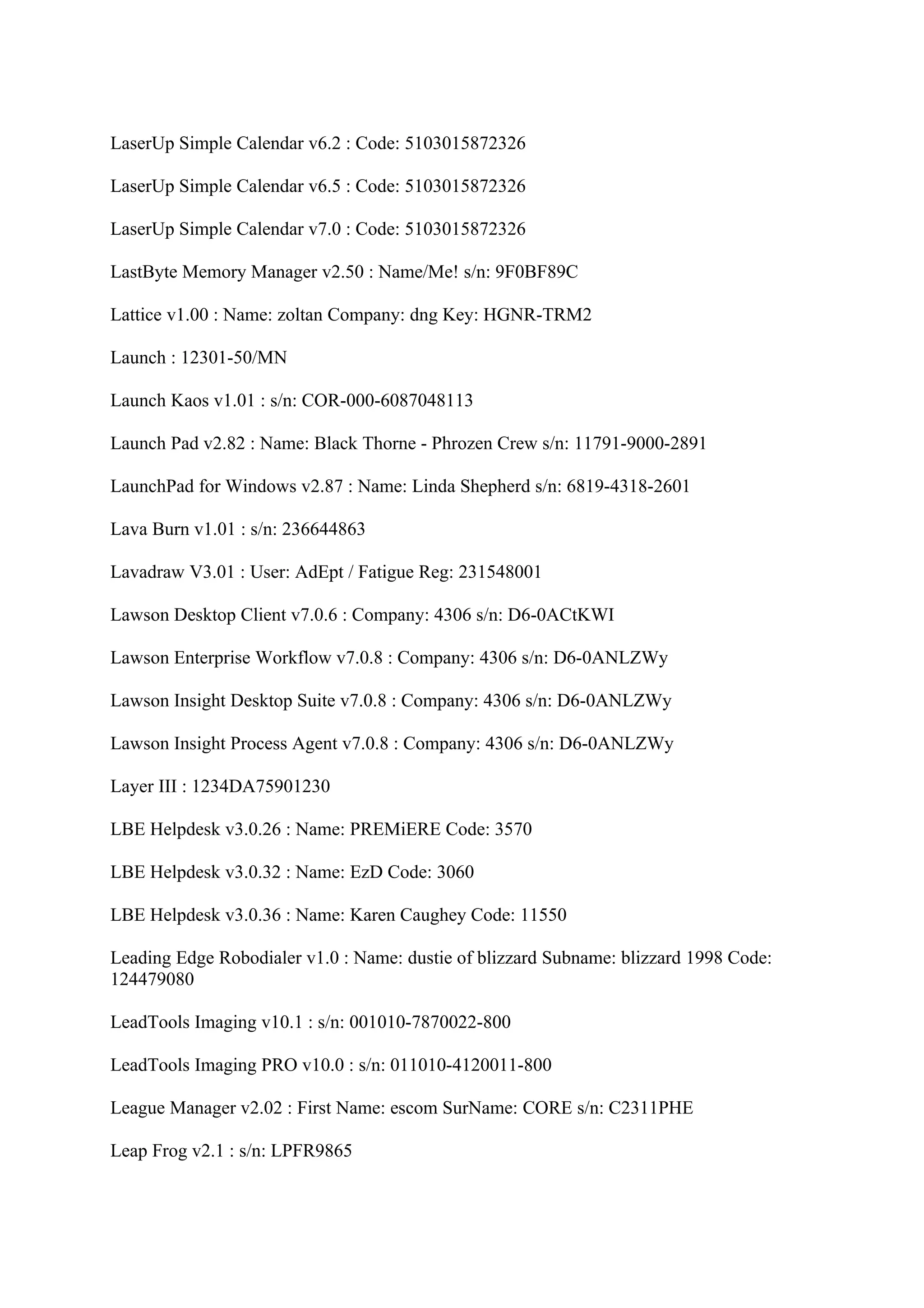 LaserUp Simple Calendar v6.2 : Code: 5103015872326

LaserUp Simple Calendar v6.5 : Code: 5103015872326

LaserUp Simple Calendar v7.0 : Code: 5103015872326

LastByte Memory Manager v2.50 : Name/Me! s/n: 9F0BF89C

Lattice v1.00 : Name: zoltan Company: dng Key: HGNR-TRM2

Launch : 12301-50/MN

Launch Kaos v1.01 : s/n: COR-000-6087048113

Launch Pad v2.82 : Name: Black Thorne - Phrozen Crew s/n: 11791-9000-2891

LaunchPad for Windows v2.87 : Name: Linda Shepherd s/n: 6819-4318-2601

Lava Burn v1.01 : s/n: 236644863

Lavadraw V3.01 : User: AdEpt / Fatigue Reg: 231548001

Lawson Desktop Client v7.0.6 : Company: 4306 s/n: D6-0ACtKWI

Lawson Enterprise Workflow v7.0.8 : Company: 4306 s/n: D6-0ANLZWy

Lawson Insight Desktop Suite v7.0.8 : Company: 4306 s/n: D6-0ANLZWy

Lawson Insight Process Agent v7.0.8 : Company: 4306 s/n: D6-0ANLZWy

Layer III : 1234DA75901230

LBE Helpdesk v3.0.26 : Name: PREMiERE Code: 3570

LBE Helpdesk v3.0.32 : Name: EzD Code: 3060

LBE Helpdesk v3.0.36 : Name: Karen Caughey Code: 11550

Leading Edge Robodialer v1.0 : Name: dustie of blizzard Subname: blizzard 1998 Code:
124479080

LeadTools Imaging v10.1 : s/n: 001010-7870022-800

LeadTools Imaging PRO v10.0 : s/n: 011010-4120011-800

League Manager v2.02 : First Name: escom SurName: CORE s/n: C2311PHE

Leap Frog v2.1 : s/n: LPFR9865
 