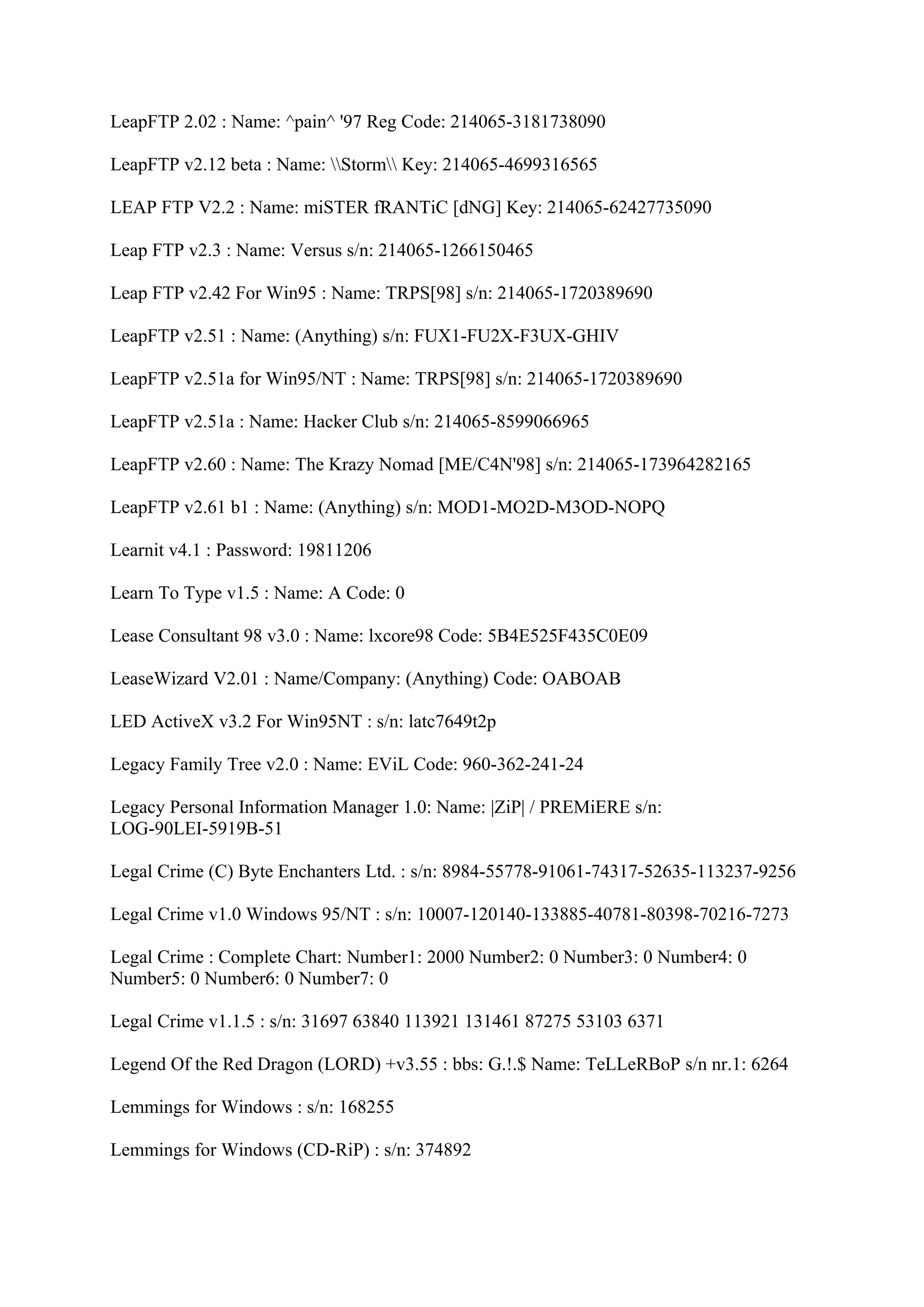 LeapFTP 2.02 : Name: ^pain^ '97 Reg Code: 214065-3181738090

LeapFTP v2.12 beta : Name: Storm Key: 214065-4699316565

LEAP FTP V2.2 : Name: miSTER fRANTiC [dNG] Key: 214065-62427735090

Leap FTP v2.3 : Name: Versus s/n: 214065-1266150465

Leap FTP v2.42 For Win95 : Name: TRPS[98] s/n: 214065-1720389690

LeapFTP v2.51 : Name: (Anything) s/n: FUX1-FU2X-F3UX-GHIV

LeapFTP v2.51a for Win95/NT : Name: TRPS[98] s/n: 214065-1720389690

LeapFTP v2.51a : Name: Hacker Club s/n: 214065-8599066965

LeapFTP v2.60 : Name: The Krazy Nomad [ME/C4N'98] s/n: 214065-173964282165

LeapFTP v2.61 b1 : Name: (Anything) s/n: MOD1-MO2D-M3OD-NOPQ

Learnit v4.1 : Password: 19811206

Learn To Type v1.5 : Name: A Code: 0

Lease Consultant 98 v3.0 : Name: lxcore98 Code: 5B4E525F435C0E09

LeaseWizard V2.01 : Name/Company: (Anything) Code: OABOAB

LED ActiveX v3.2 For Win95NT : s/n: latc7649t2p

Legacy Family Tree v2.0 : Name: EViL Code: 960-362-241-24

Legacy Personal Information Manager 1.0: Name: |ZiP| / PREMiERE s/n:
LOG-90LEI-5919B-51

Legal Crime (C) Byte Enchanters Ltd. : s/n: 8984-55778-91061-74317-52635-113237-9256

Legal Crime v1.0 Windows 95/NT : s/n: 10007-120140-133885-40781-80398-70216-7273

Legal Crime : Complete Chart: Number1: 2000 Number2: 0 Number3: 0 Number4: 0
Number5: 0 Number6: 0 Number7: 0

Legal Crime v1.1.5 : s/n: 31697 63840 113921 131461 87275 53103 6371

Legend Of the Red Dragon (LORD) +v3.55 : bbs: G.!.$ Name: TeLLeRBoP s/n nr.1: 6264

Lemmings for Windows : s/n: 168255

Lemmings for Windows (CD-RiP) : s/n: 374892
 