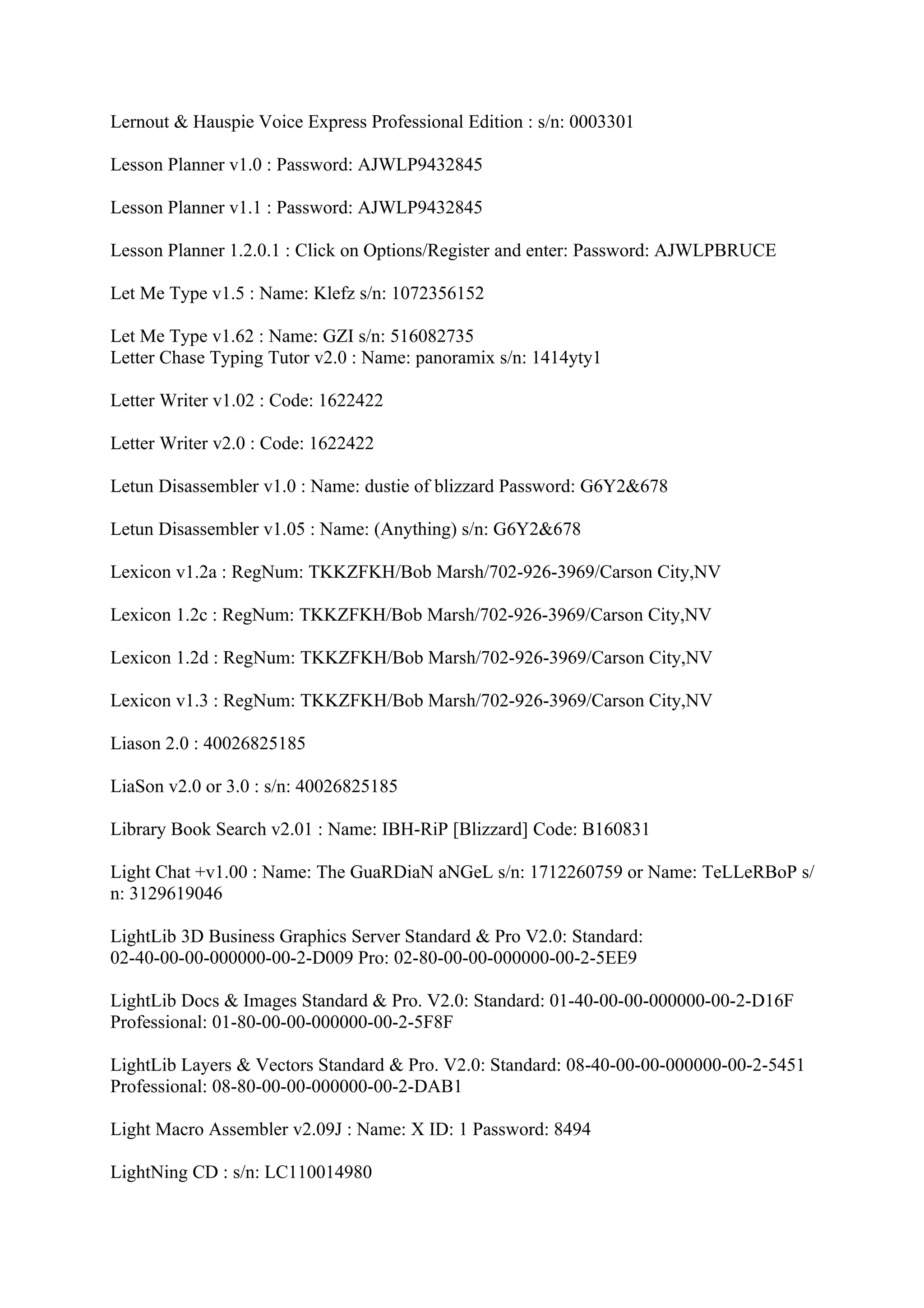 Lernout & Hauspie Voice Express Professional Edition : s/n: 0003301

Lesson Planner v1.0 : Password: AJWLP9432845

Lesson Planner v1.1 : Password: AJWLP9432845

Lesson Planner 1.2.0.1 : Click on Options/Register and enter: Password: AJWLPBRUCE

Let Me Type v1.5 : Name: Klefz s/n: 1072356152

Let Me Type v1.62 : Name: GZI s/n: 516082735
Letter Chase Typing Tutor v2.0 : Name: panoramix s/n: 1414yty1

Letter Writer v1.02 : Code: 1622422

Letter Writer v2.0 : Code: 1622422

Letun Disassembler v1.0 : Name: dustie of blizzard Password: G6Y2&678

Letun Disassembler v1.05 : Name: (Anything) s/n: G6Y2&678

Lexicon v1.2a : RegNum: TKKZFKH/Bob Marsh/702-926-3969/Carson City,NV

Lexicon 1.2c : RegNum: TKKZFKH/Bob Marsh/702-926-3969/Carson City,NV

Lexicon 1.2d : RegNum: TKKZFKH/Bob Marsh/702-926-3969/Carson City,NV

Lexicon v1.3 : RegNum: TKKZFKH/Bob Marsh/702-926-3969/Carson City,NV

Liason 2.0 : 40026825185

LiaSon v2.0 or 3.0 : s/n: 40026825185

Library Book Search v2.01 : Name: IBH-RiP [Blizzard] Code: B160831

Light Chat +v1.00 : Name: The GuaRDiaN aNGeL s/n: 1712260759 or Name: TeLLeRBoP s/
n: 3129619046

LightLib 3D Business Graphics Server Standard & Pro V2.0: Standard:
02-40-00-00-000000-00-2-D009 Pro: 02-80-00-00-000000-00-2-5EE9

LightLib Docs & Images Standard & Pro. V2.0: Standard: 01-40-00-00-000000-00-2-D16F
Professional: 01-80-00-00-000000-00-2-5F8F

LightLib Layers & Vectors Standard & Pro. V2.0: Standard: 08-40-00-00-000000-00-2-5451
Professional: 08-80-00-00-000000-00-2-DAB1

Light Macro Assembler v2.09J : Name: X ID: 1 Password: 8494

LightNing CD : s/n: LC110014980
 