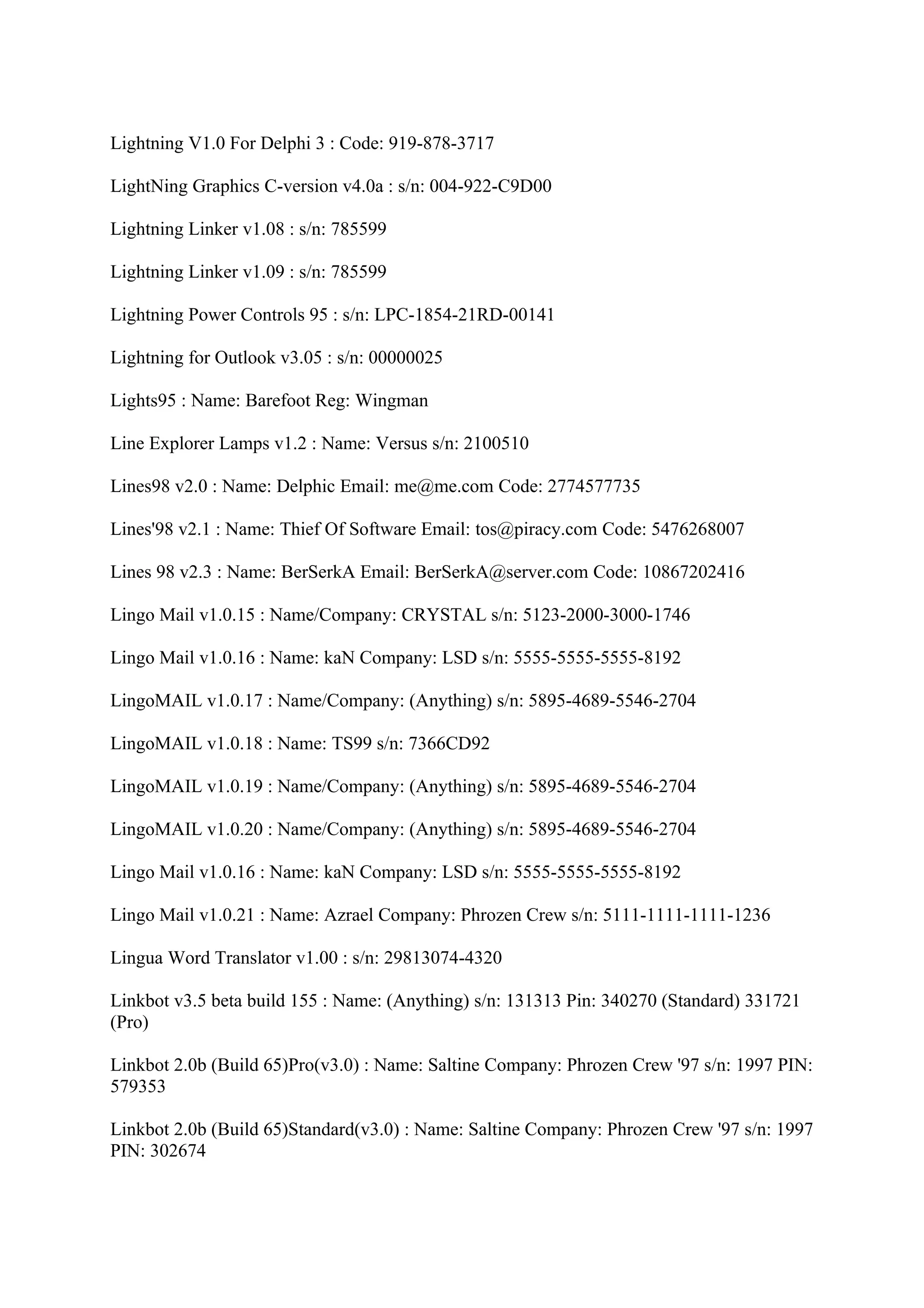 Lightning V1.0 For Delphi 3 : Code: 919-878-3717

LightNing Graphics C-version v4.0a : s/n: 004-922-C9D00

Lightning Linker v1.08 : s/n: 785599

Lightning Linker v1.09 : s/n: 785599

Lightning Power Controls 95 : s/n: LPC-1854-21RD-00141

Lightning for Outlook v3.05 : s/n: 00000025

Lights95 : Name: Barefoot Reg: Wingman

Line Explorer Lamps v1.2 : Name: Versus s/n: 2100510

Lines98 v2.0 : Name: Delphic Email: me@me.com Code: 2774577735

Lines'98 v2.1 : Name: Thief Of Software Email: tos@piracy.com Code: 5476268007

Lines 98 v2.3 : Name: BerSerkA Email: BerSerkA@server.com Code: 10867202416

Lingo Mail v1.0.15 : Name/Company: CRYSTAL s/n: 5123-2000-3000-1746

Lingo Mail v1.0.16 : Name: kaN Company: LSD s/n: 5555-5555-5555-8192

LingoMAIL v1.0.17 : Name/Company: (Anything) s/n: 5895-4689-5546-2704

LingoMAIL v1.0.18 : Name: TS99 s/n: 7366CD92

LingoMAIL v1.0.19 : Name/Company: (Anything) s/n: 5895-4689-5546-2704

LingoMAIL v1.0.20 : Name/Company: (Anything) s/n: 5895-4689-5546-2704

Lingo Mail v1.0.16 : Name: kaN Company: LSD s/n: 5555-5555-5555-8192

Lingo Mail v1.0.21 : Name: Azrael Company: Phrozen Crew s/n: 5111-1111-1111-1236

Lingua Word Translator v1.00 : s/n: 29813074-4320

Linkbot v3.5 beta build 155 : Name: (Anything) s/n: 131313 Pin: 340270 (Standard) 331721
(Pro)

Linkbot 2.0b (Build 65)Pro(v3.0) : Name: Saltine Company: Phrozen Crew '97 s/n: 1997 PIN:
579353

Linkbot 2.0b (Build 65)Standard(v3.0) : Name: Saltine Company: Phrozen Crew '97 s/n: 1997
PIN: 302674
 
