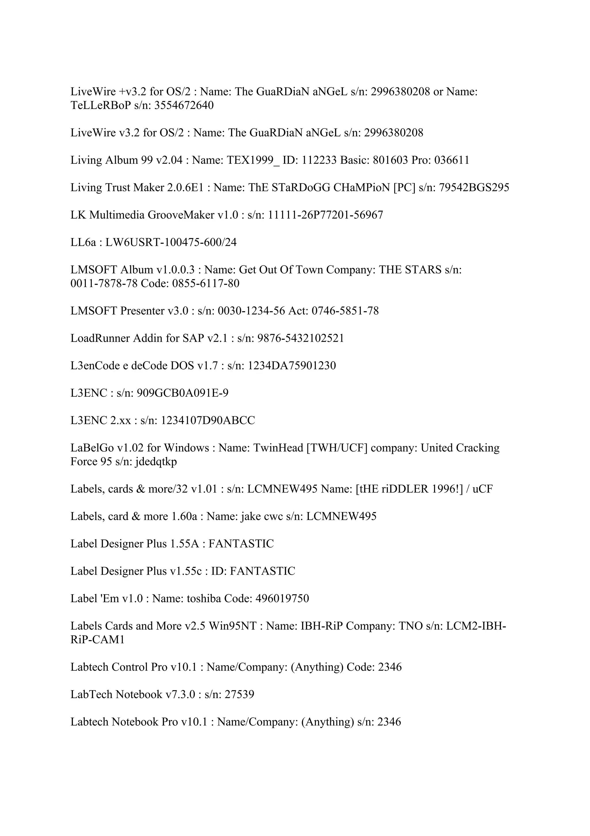 LiveWire +v3.2 for OS/2 : Name: The GuaRDiaN aNGeL s/n: 2996380208 or Name:
TeLLeRBoP s/n: 3554672640

LiveWire v3.2 for OS/2 : Name: The GuaRDiaN aNGeL s/n: 2996380208

Living Album 99 v2.04 : Name: TEX1999_ ID: 112233 Basic: 801603 Pro: 036611

Living Trust Maker 2.0.6E1 : Name: ThE STaRDoGG CHaMPioN [PC] s/n: 79542BGS295

LK Multimedia GrooveMaker v1.0 : s/n: 11111-26P77201-56967

LL6a : LW6USRT-100475-600/24

LMSOFT Album v1.0.0.3 : Name: Get Out Of Town Company: THE STARS s/n:
0011-7878-78 Code: 0855-6117-80

LMSOFT Presenter v3.0 : s/n: 0030-1234-56 Act: 0746-5851-78

LoadRunner Addin for SAP v2.1 : s/n: 9876-5432102521

L3enCode e deCode DOS v1.7 : s/n: 1234DA75901230

L3ENC : s/n: 909GCB0A091E-9

L3ENC 2.xx : s/n: 1234107D90ABCC

LaBelGo v1.02 for Windows : Name: TwinHead [TWH/UCF] company: United Cracking
Force 95 s/n: jdedqtkp

Labels, cards & more/32 v1.01 : s/n: LCMNEW495 Name: [tHE riDDLER 1996!] / uCF

Labels, card & more 1.60a : Name: jake cwc s/n: LCMNEW495

Label Designer Plus 1.55A : FANTASTIC

Label Designer Plus v1.55c : ID: FANTASTIC

Label 'Em v1.0 : Name: toshiba Code: 496019750

Labels Cards and More v2.5 Win95NT : Name: IBH-RiP Company: TNO s/n: LCM2-IBH-
RiP-CAM1

Labtech Control Pro v10.1 : Name/Company: (Anything) Code: 2346

LabTech Notebook v7.3.0 : s/n: 27539

Labtech Notebook Pro v10.1 : Name/Company: (Anything) s/n: 2346
 