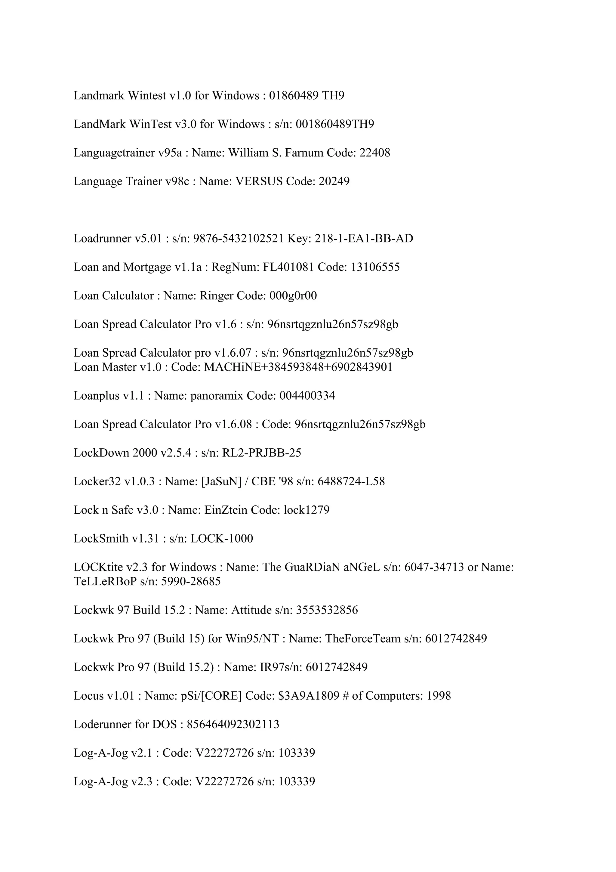 Landmark Wintest v1.0 for Windows : 01860489 TH9

LandMark WinTest v3.0 for Windows : s/n: 001860489TH9

Languagetrainer v95a : Name: William S. Farnum Code: 22408

Language Trainer v98c : Name: VERSUS Code: 20249



Loadrunner v5.01 : s/n: 9876-5432102521 Key: 218-1-EA1-BB-AD

Loan and Mortgage v1.1a : RegNum: FL401081 Code: 13106555

Loan Calculator : Name: Ringer Code: 000g0r00

Loan Spread Calculator Pro v1.6 : s/n: 96nsrtqgznlu26n57sz98gb

Loan Spread Calculator pro v1.6.07 : s/n: 96nsrtqgznlu26n57sz98gb
Loan Master v1.0 : Code: MACHiNE+384593848+6902843901

Loanplus v1.1 : Name: panoramix Code: 004400334

Loan Spread Calculator Pro v1.6.08 : Code: 96nsrtqgznlu26n57sz98gb

LockDown 2000 v2.5.4 : s/n: RL2-PRJBB-25

Locker32 v1.0.3 : Name: [JaSuN] / CBE '98 s/n: 6488724-L58

Lock n Safe v3.0 : Name: EinZtein Code: lock1279

LockSmith v1.31 : s/n: LOCK-1000

LOCKtite v2.3 for Windows : Name: The GuaRDiaN aNGeL s/n: 6047-34713 or Name:
TeLLeRBoP s/n: 5990-28685

Lockwk 97 Build 15.2 : Name: Attitude s/n: 3553532856

Lockwk Pro 97 (Build 15) for Win95/NT : Name: TheForceTeam s/n: 6012742849

Lockwk Pro 97 (Build 15.2) : Name: IR97s/n: 6012742849

Locus v1.01 : Name: pSi/[CORE] Code: $3A9A1809 # of Computers: 1998

Loderunner for DOS : 856464092302113

Log-A-Jog v2.1 : Code: V22272726 s/n: 103339

Log-A-Jog v2.3 : Code: V22272726 s/n: 103339
 