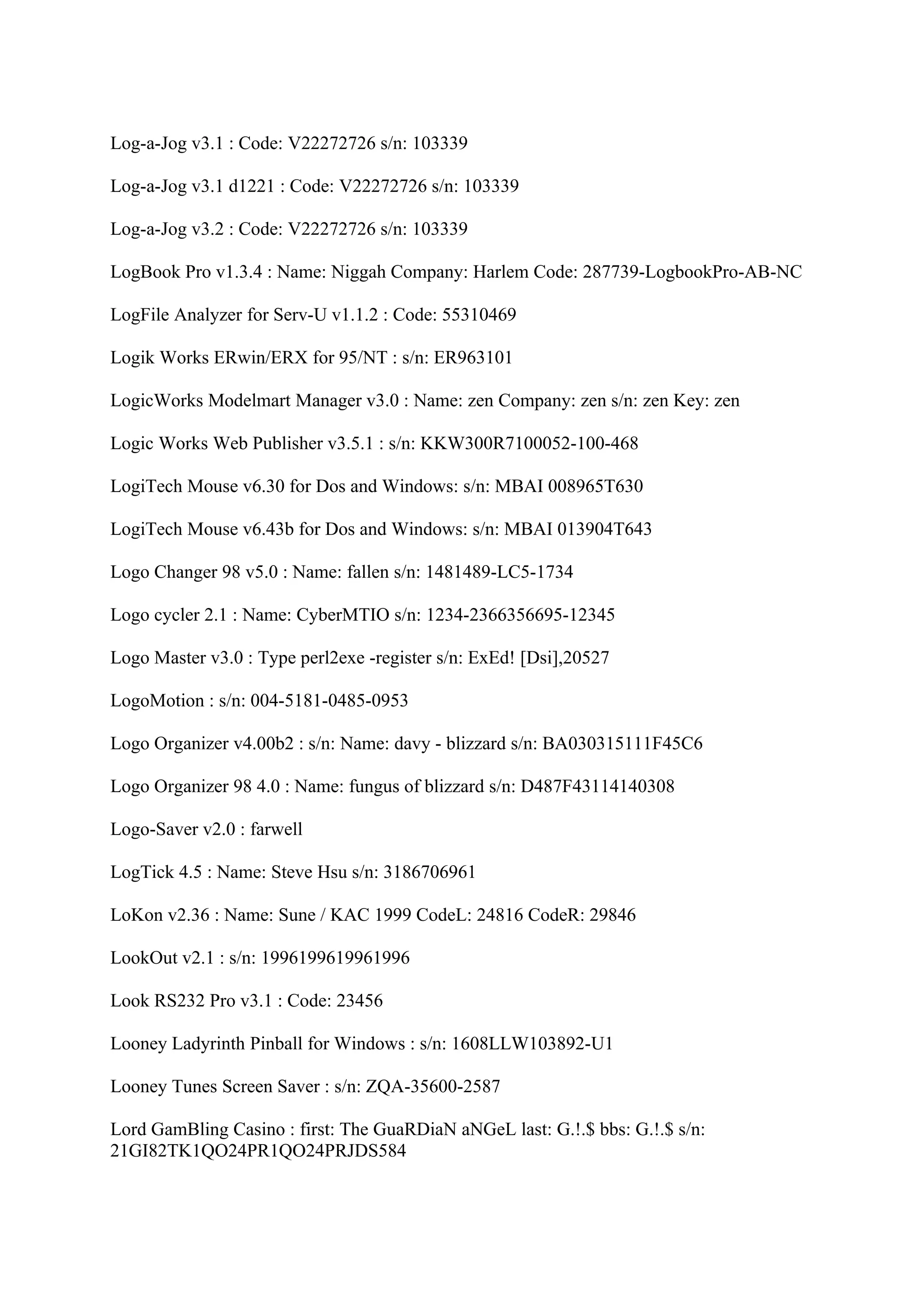 Log-a-Jog v3.1 : Code: V22272726 s/n: 103339

Log-a-Jog v3.1 d1221 : Code: V22272726 s/n: 103339

Log-a-Jog v3.2 : Code: V22272726 s/n: 103339

LogBook Pro v1.3.4 : Name: Niggah Company: Harlem Code: 287739-LogbookPro-AB-NC

LogFile Analyzer for Serv-U v1.1.2 : Code: 55310469

Logik Works ERwin/ERX for 95/NT : s/n: ER963101

LogicWorks Modelmart Manager v3.0 : Name: zen Company: zen s/n: zen Key: zen

Logic Works Web Publisher v3.5.1 : s/n: KKW300R7100052-100-468

LogiTech Mouse v6.30 for Dos and Windows: s/n: MBAI 008965T630

LogiTech Mouse v6.43b for Dos and Windows: s/n: MBAI 013904T643

Logo Changer 98 v5.0 : Name: fallen s/n: 1481489-LC5-1734

Logo cycler 2.1 : Name: CyberMTIO s/n: 1234-2366356695-12345

Logo Master v3.0 : Type perl2exe -register s/n: ExEd! [Dsi],20527

LogoMotion : s/n: 004-5181-0485-0953

Logo Organizer v4.00b2 : s/n: Name: davy - blizzard s/n: BA030315111F45C6

Logo Organizer 98 4.0 : Name: fungus of blizzard s/n: D487F43114140308

Logo-Saver v2.0 : farwell

LogTick 4.5 : Name: Steve Hsu s/n: 3186706961

LoKon v2.36 : Name: Sune / KAC 1999 CodeL: 24816 CodeR: 29846

LookOut v2.1 : s/n: 1996199619961996

Look RS232 Pro v3.1 : Code: 23456

Looney Ladyrinth Pinball for Windows : s/n: 1608LLW103892-U1

Looney Tunes Screen Saver : s/n: ZQA-35600-2587

Lord GamBling Casino : first: The GuaRDiaN aNGeL last: G.!.$ bbs: G.!.$ s/n:
21GI82TK1QO24PR1QO24PRJDS584
 