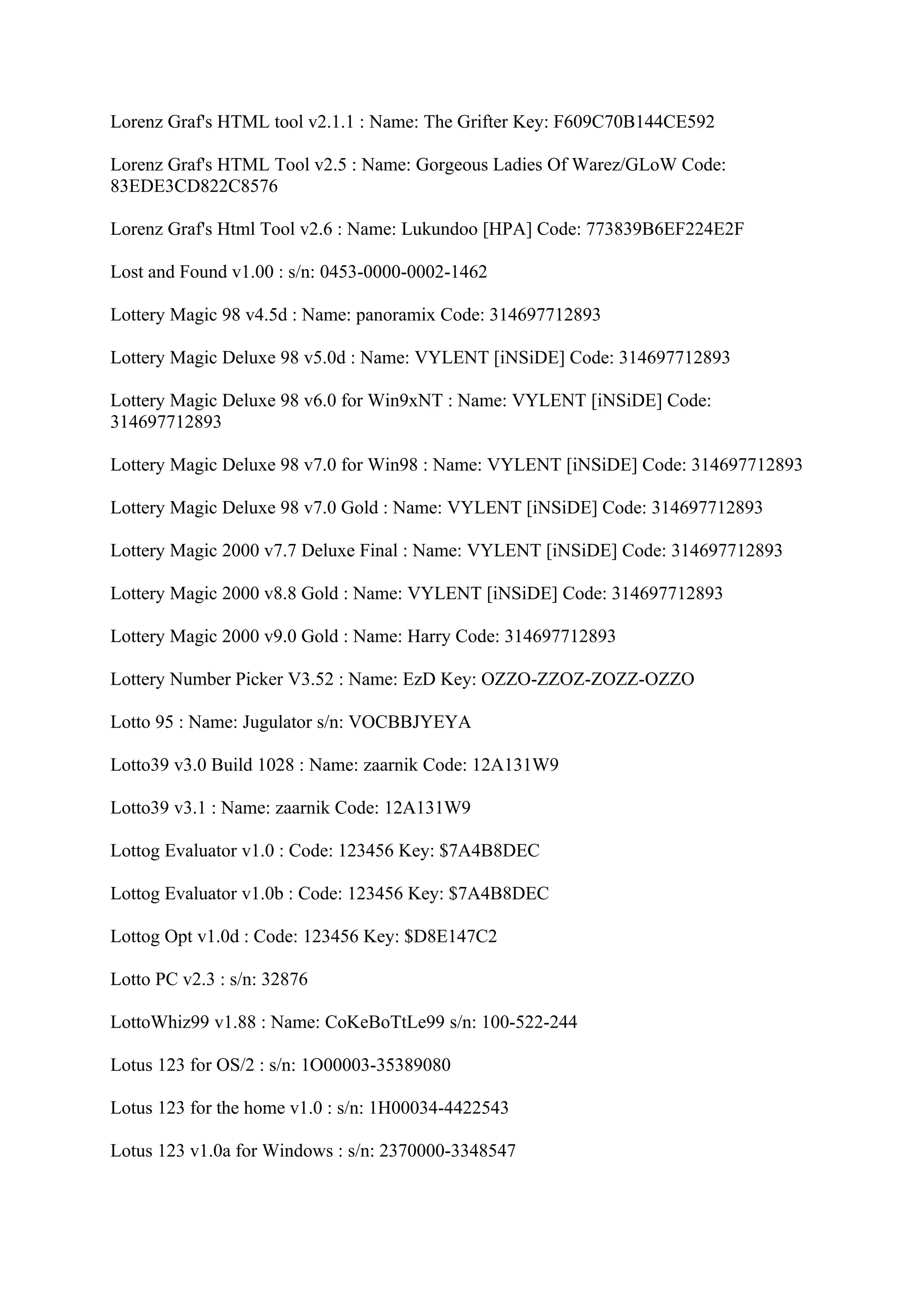 Lorenz Graf's HTML tool v2.1.1 : Name: The Grifter Key: F609C70B144CE592

Lorenz Graf's HTML Tool v2.5 : Name: Gorgeous Ladies Of Warez/GLoW Code:
83EDE3CD822C8576

Lorenz Graf's Html Tool v2.6 : Name: Lukundoo [HPA] Code: 773839B6EF224E2F

Lost and Found v1.00 : s/n: 0453-0000-0002-1462

Lottery Magic 98 v4.5d : Name: panoramix Code: 314697712893

Lottery Magic Deluxe 98 v5.0d : Name: VYLENT [iNSiDE] Code: 314697712893

Lottery Magic Deluxe 98 v6.0 for Win9xNT : Name: VYLENT [iNSiDE] Code:
314697712893

Lottery Magic Deluxe 98 v7.0 for Win98 : Name: VYLENT [iNSiDE] Code: 314697712893

Lottery Magic Deluxe 98 v7.0 Gold : Name: VYLENT [iNSiDE] Code: 314697712893

Lottery Magic 2000 v7.7 Deluxe Final : Name: VYLENT [iNSiDE] Code: 314697712893

Lottery Magic 2000 v8.8 Gold : Name: VYLENT [iNSiDE] Code: 314697712893

Lottery Magic 2000 v9.0 Gold : Name: Harry Code: 314697712893

Lottery Number Picker V3.52 : Name: EzD Key: OZZO-ZZOZ-ZOZZ-OZZO

Lotto 95 : Name: Jugulator s/n: VOCBBJYEYA

Lotto39 v3.0 Build 1028 : Name: zaarnik Code: 12A131W9

Lotto39 v3.1 : Name: zaarnik Code: 12A131W9

Lottog Evaluator v1.0 : Code: 123456 Key: $7A4B8DEC

Lottog Evaluator v1.0b : Code: 123456 Key: $7A4B8DEC

Lottog Opt v1.0d : Code: 123456 Key: $D8E147C2

Lotto PC v2.3 : s/n: 32876

LottoWhiz99 v1.88 : Name: CoKeBoTtLe99 s/n: 100-522-244

Lotus 123 for OS/2 : s/n: 1O00003-35389080

Lotus 123 for the home v1.0 : s/n: 1H00034-4422543

Lotus 123 v1.0a for Windows : s/n: 2370000-3348547
 