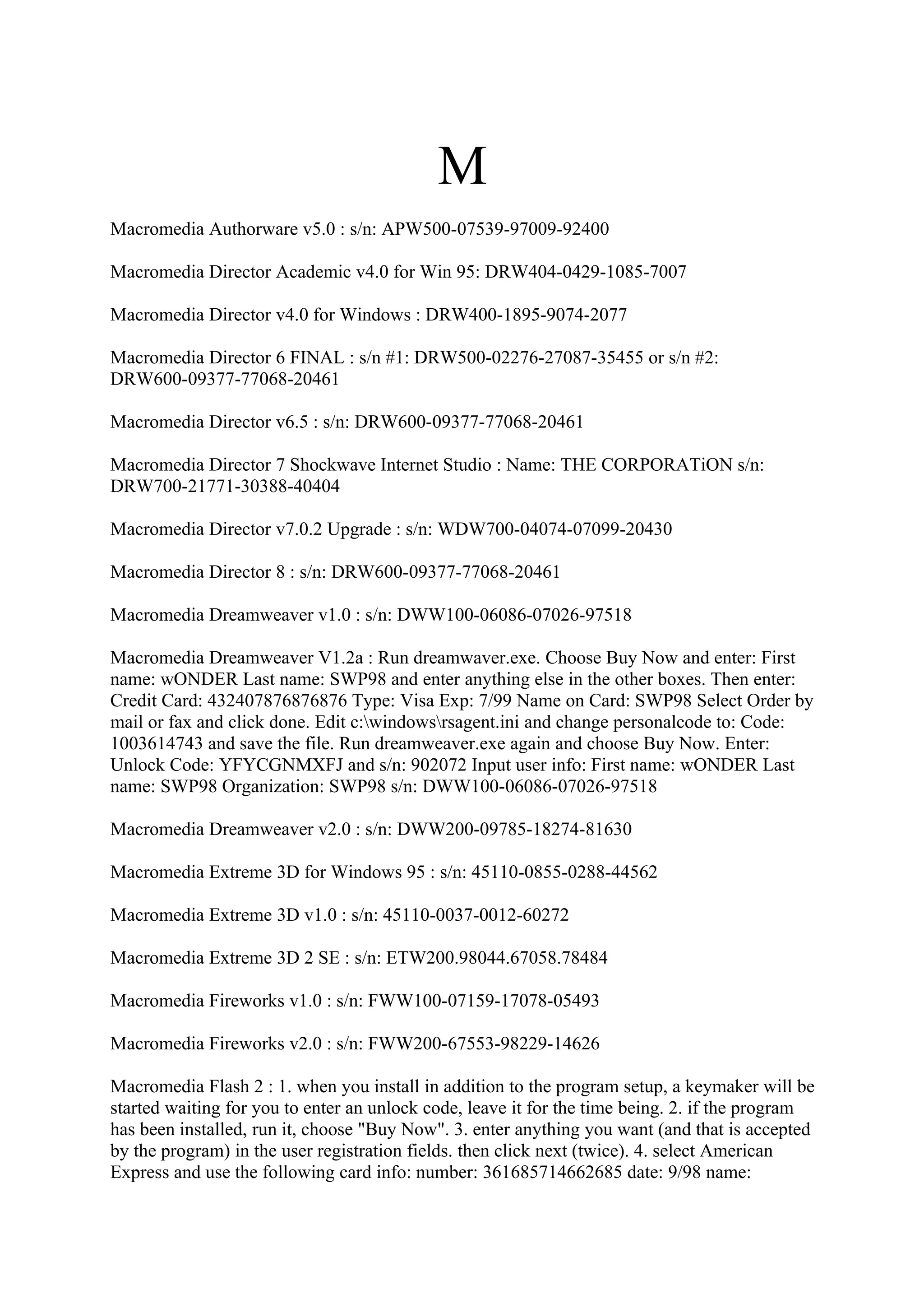 M
Macromedia Authorware v5.0 : s/n: APW500-07539-97009-92400

Macromedia Director Academic v4.0 for Win 95: DRW404-0429-1085-7007

Macromedia Director v4.0 for Windows : DRW400-1895-9074-2077

Macromedia Director 6 FINAL : s/n #1: DRW500-02276-27087-35455 or s/n #2:
DRW600-09377-77068-20461

Macromedia Director v6.5 : s/n: DRW600-09377-77068-20461

Macromedia Director 7 Shockwave Internet Studio : Name: THE CORPORATiON s/n:
DRW700-21771-30388-40404

Macromedia Director v7.0.2 Upgrade : s/n: WDW700-04074-07099-20430

Macromedia Director 8 : s/n: DRW600-09377-77068-20461

Macromedia Dreamweaver v1.0 : s/n: DWW100-06086-07026-97518

Macromedia Dreamweaver V1.2a : Run dreamwaver.exe. Choose Buy Now and enter: First
name: wONDER Last name: SWP98 and enter anything else in the other boxes. Then enter:
Credit Card: 432407876876876 Type: Visa Exp: 7/99 Name on Card: SWP98 Select Order by
mail or fax and click done. Edit c:windowsrsagent.ini and change personalcode to: Code:
1003614743 and save the file. Run dreamweaver.exe again and choose Buy Now. Enter:
Unlock Code: YFYCGNMXFJ and s/n: 902072 Input user info: First name: wONDER Last
name: SWP98 Organization: SWP98 s/n: DWW100-06086-07026-97518

Macromedia Dreamweaver v2.0 : s/n: DWW200-09785-18274-81630

Macromedia Extreme 3D for Windows 95 : s/n: 45110-0855-0288-44562

Macromedia Extreme 3D v1.0 : s/n: 45110-0037-0012-60272

Macromedia Extreme 3D 2 SE : s/n: ETW200.98044.67058.78484

Macromedia Fireworks v1.0 : s/n: FWW100-07159-17078-05493

Macromedia Fireworks v2.0 : s/n: FWW200-67553-98229-14626

Macromedia Flash 2 : 1. when you install in addition to the program setup, a keymaker will be
started waiting for you to enter an unlock code, leave it for the time being. 2. if the program
has been installed, run it, choose "Buy Now". 3. enter anything you want (and that is accepted
by the program) in the user registration fields. then click next (twice). 4. select American
Express and use the following card info: number: 361685714662685 date: 9/98 name:
 