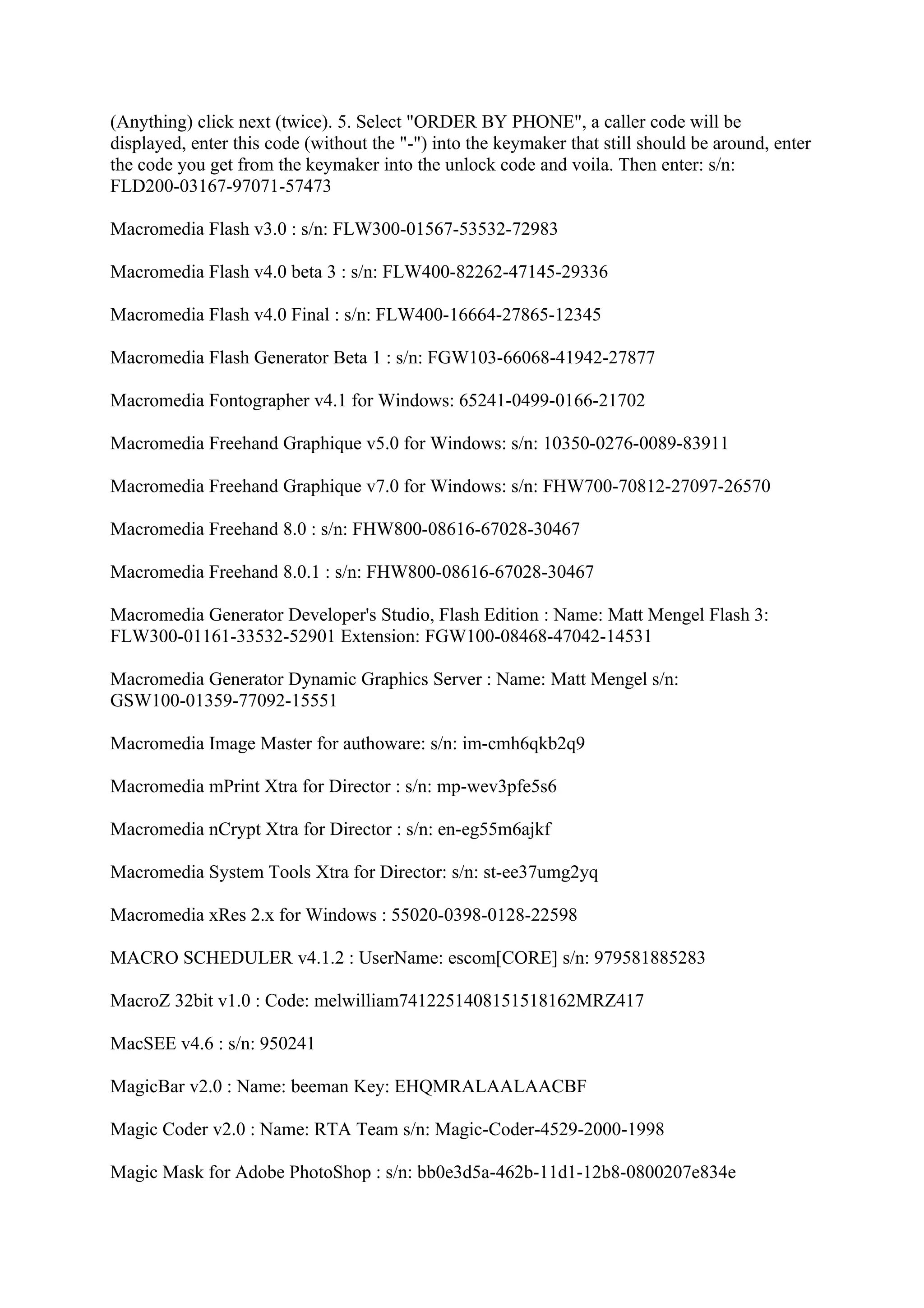 (Anything) click next (twice). 5. Select "ORDER BY PHONE", a caller code will be
displayed, enter this code (without the "-") into the keymaker that still should be around, enter
the code you get from the keymaker into the unlock code and voila. Then enter: s/n:
FLD200-03167-97071-57473

Macromedia Flash v3.0 : s/n: FLW300-01567-53532-72983

Macromedia Flash v4.0 beta 3 : s/n: FLW400-82262-47145-29336

Macromedia Flash v4.0 Final : s/n: FLW400-16664-27865-12345

Macromedia Flash Generator Beta 1 : s/n: FGW103-66068-41942-27877

Macromedia Fontographer v4.1 for Windows: 65241-0499-0166-21702

Macromedia Freehand Graphique v5.0 for Windows: s/n: 10350-0276-0089-83911

Macromedia Freehand Graphique v7.0 for Windows: s/n: FHW700-70812-27097-26570

Macromedia Freehand 8.0 : s/n: FHW800-08616-67028-30467

Macromedia Freehand 8.0.1 : s/n: FHW800-08616-67028-30467

Macromedia Generator Developer's Studio, Flash Edition : Name: Matt Mengel Flash 3:
FLW300-01161-33532-52901 Extension: FGW100-08468-47042-14531

Macromedia Generator Dynamic Graphics Server : Name: Matt Mengel s/n:
GSW100-01359-77092-15551

Macromedia Image Master for authoware: s/n: im-cmh6qkb2q9

Macromedia mPrint Xtra for Director : s/n: mp-wev3pfe5s6

Macromedia nCrypt Xtra for Director : s/n: en-eg55m6ajkf

Macromedia System Tools Xtra for Director: s/n: st-ee37umg2yq

Macromedia xRes 2.x for Windows : 55020-0398-0128-22598

MACRO SCHEDULER v4.1.2 : UserName: escom[CORE] s/n: 979581885283

MacroZ 32bit v1.0 : Code: melwilliam7412251408151518162MRZ417

MacSEE v4.6 : s/n: 950241

MagicBar v2.0 : Name: beeman Key: EHQMRALAALAACBF

Magic Coder v2.0 : Name: RTA Team s/n: Magic-Coder-4529-2000-1998

Magic Mask for Adobe PhotoShop : s/n: bb0e3d5a-462b-11d1-12b8-0800207e834e
 