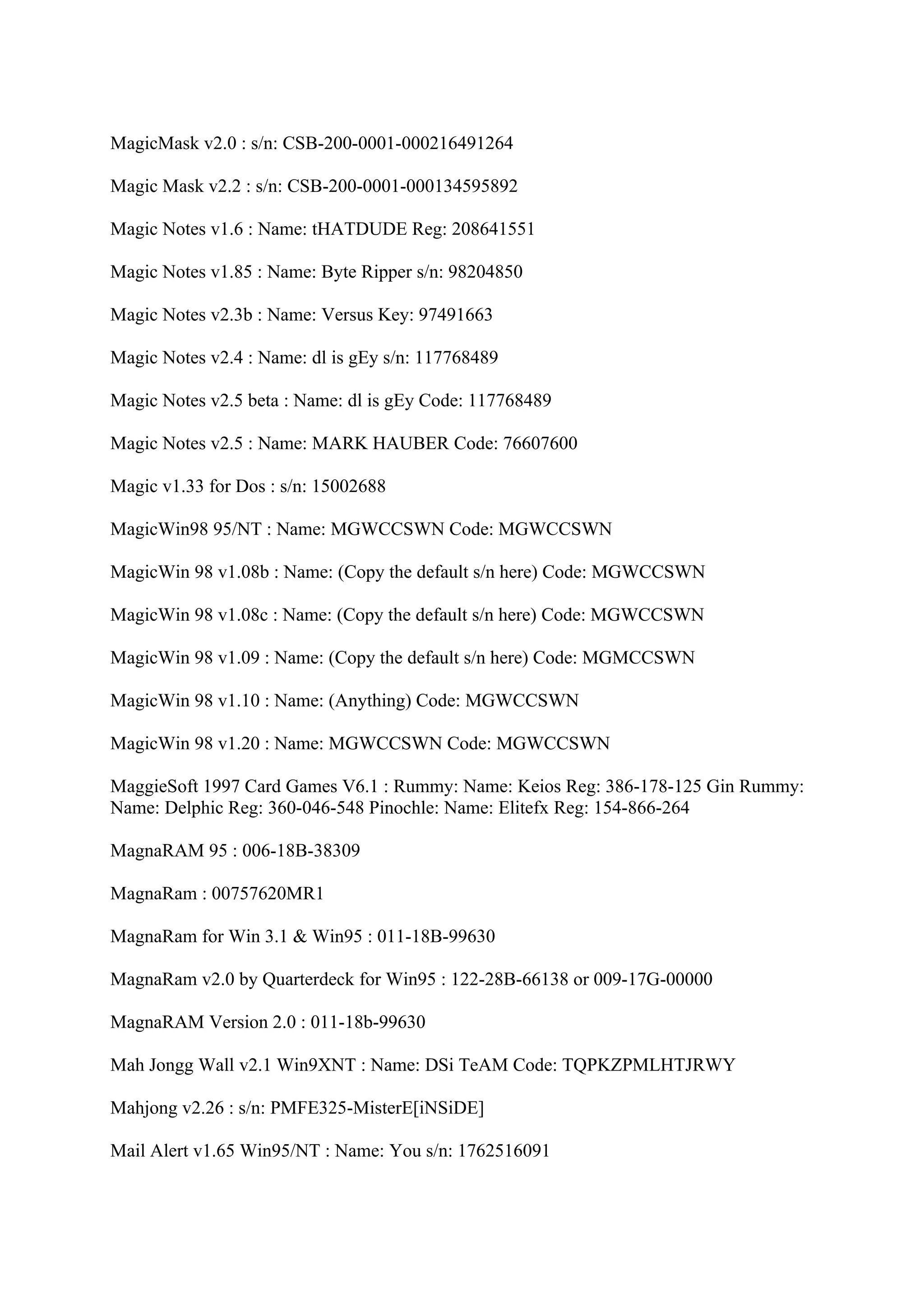 MagicMask v2.0 : s/n: CSB-200-0001-000216491264

Magic Mask v2.2 : s/n: CSB-200-0001-000134595892

Magic Notes v1.6 : Name: tHATDUDE Reg: 208641551

Magic Notes v1.85 : Name: Byte Ripper s/n: 98204850

Magic Notes v2.3b : Name: Versus Key: 97491663

Magic Notes v2.4 : Name: dl is gEy s/n: 117768489

Magic Notes v2.5 beta : Name: dl is gEy Code: 117768489

Magic Notes v2.5 : Name: MARK HAUBER Code: 76607600

Magic v1.33 for Dos : s/n: 15002688

MagicWin98 95/NT : Name: MGWCCSWN Code: MGWCCSWN

MagicWin 98 v1.08b : Name: (Copy the default s/n here) Code: MGWCCSWN

MagicWin 98 v1.08c : Name: (Copy the default s/n here) Code: MGWCCSWN

MagicWin 98 v1.09 : Name: (Copy the default s/n here) Code: MGMCCSWN

MagicWin 98 v1.10 : Name: (Anything) Code: MGWCCSWN

MagicWin 98 v1.20 : Name: MGWCCSWN Code: MGWCCSWN

MaggieSoft 1997 Card Games V6.1 : Rummy: Name: Keios Reg: 386-178-125 Gin Rummy:
Name: Delphic Reg: 360-046-548 Pinochle: Name: Elitefx Reg: 154-866-264

MagnaRAM 95 : 006-18B-38309

MagnaRam : 00757620MR1

MagnaRam for Win 3.1 & Win95 : 011-18B-99630

MagnaRam v2.0 by Quarterdeck for Win95 : 122-28B-66138 or 009-17G-00000

MagnaRAM Version 2.0 : 011-18b-99630

Mah Jongg Wall v2.1 Win9XNT : Name: DSi TeAM Code: TQPKZPMLHTJRWY

Mahjong v2.26 : s/n: PMFE325-MisterE[iNSiDE]

Mail Alert v1.65 Win95/NT : Name: You s/n: 1762516091
 