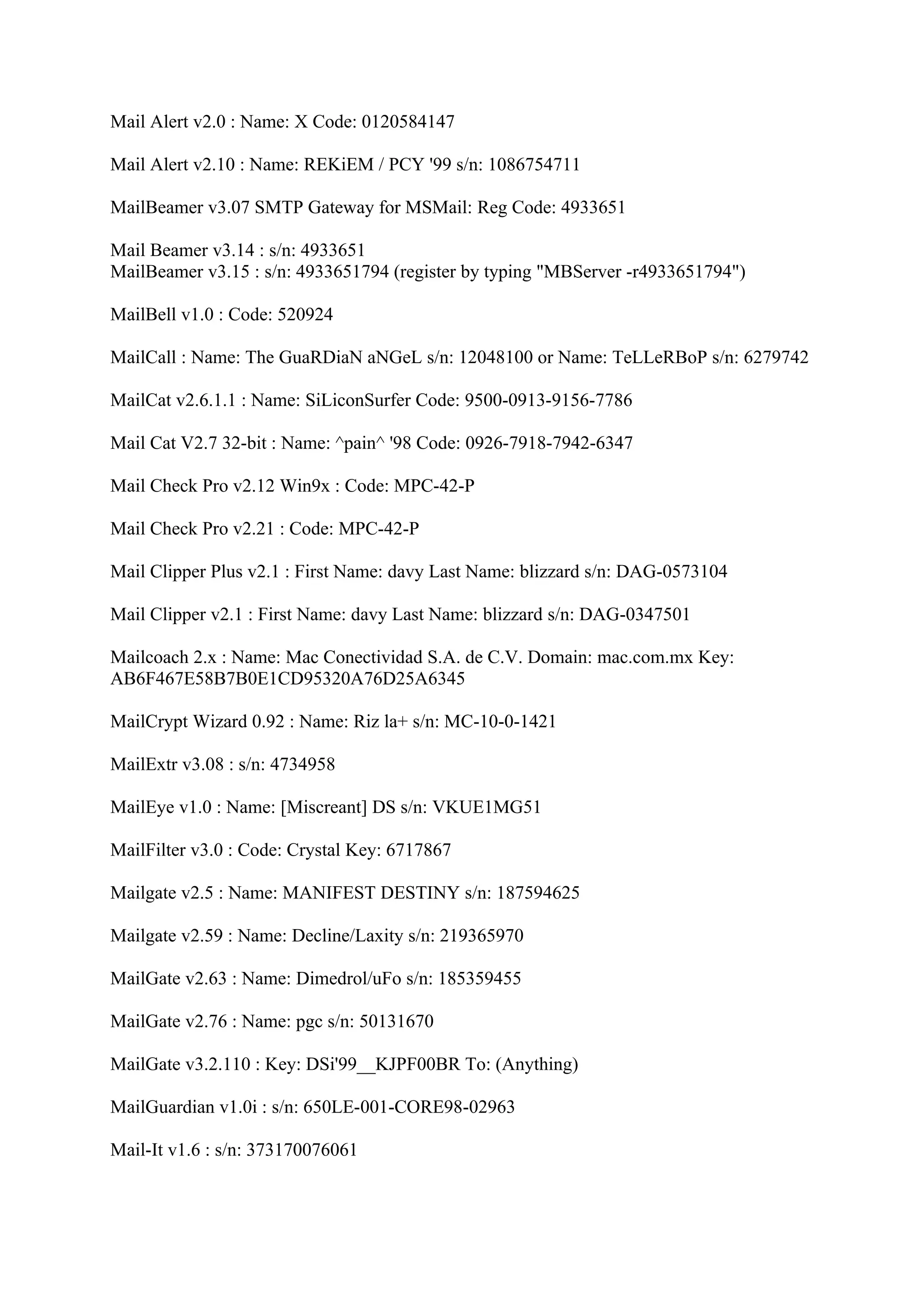 Mail Alert v2.0 : Name: X Code: 0120584147

Mail Alert v2.10 : Name: REKiEM / PCY '99 s/n: 1086754711

MailBeamer v3.07 SMTP Gateway for MSMail: Reg Code: 4933651

Mail Beamer v3.14 : s/n: 4933651
MailBeamer v3.15 : s/n: 4933651794 (register by typing "MBServer -r4933651794")

MailBell v1.0 : Code: 520924

MailCall : Name: The GuaRDiaN aNGeL s/n: 12048100 or Name: TeLLeRBoP s/n: 6279742

MailCat v2.6.1.1 : Name: SiLiconSurfer Code: 9500-0913-9156-7786

Mail Cat V2.7 32-bit : Name: ^pain^ '98 Code: 0926-7918-7942-6347

Mail Check Pro v2.12 Win9x : Code: MPC-42-P

Mail Check Pro v2.21 : Code: MPC-42-P

Mail Clipper Plus v2.1 : First Name: davy Last Name: blizzard s/n: DAG-0573104

Mail Clipper v2.1 : First Name: davy Last Name: blizzard s/n: DAG-0347501

Mailcoach 2.x : Name: Mac Conectividad S.A. de C.V. Domain: mac.com.mx Key:
AB6F467E58B7B0E1CD95320A76D25A6345

MailCrypt Wizard 0.92 : Name: Riz la+ s/n: MC-10-0-1421

MailExtr v3.08 : s/n: 4734958

MailEye v1.0 : Name: [Miscreant] DS s/n: VKUE1MG51

MailFilter v3.0 : Code: Crystal Key: 6717867

Mailgate v2.5 : Name: MANIFEST DESTINY s/n: 187594625

Mailgate v2.59 : Name: Decline/Laxity s/n: 219365970

MailGate v2.63 : Name: Dimedrol/uFo s/n: 185359455

MailGate v2.76 : Name: pgc s/n: 50131670

MailGate v3.2.110 : Key: DSi'99__KJPF00BR To: (Anything)

MailGuardian v1.0i : s/n: 650LE-001-CORE98-02963

Mail-It v1.6 : s/n: 373170076061
 