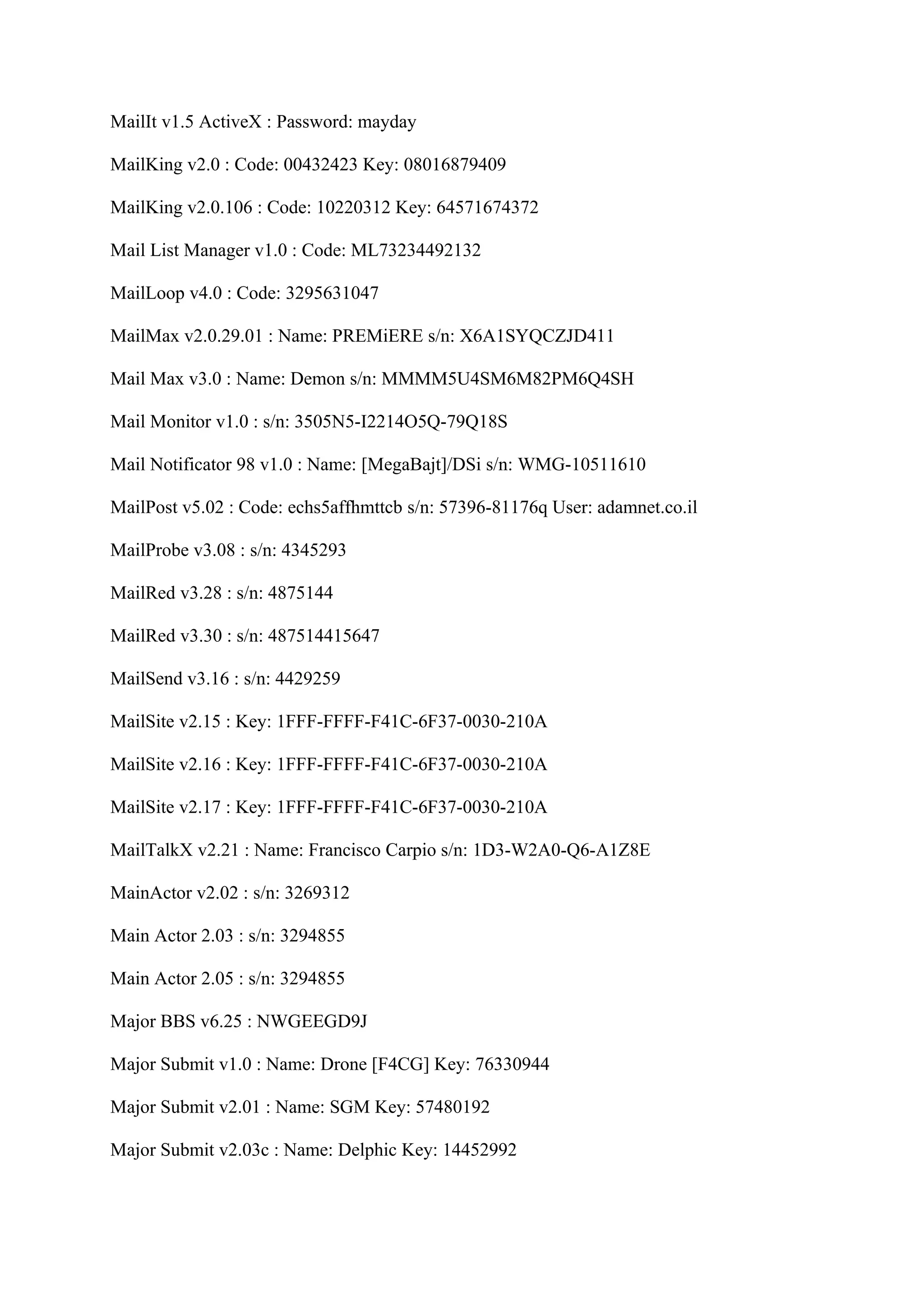 MailIt v1.5 ActiveX : Password: mayday

MailKing v2.0 : Code: 00432423 Key: 08016879409

MailKing v2.0.106 : Code: 10220312 Key: 64571674372

Mail List Manager v1.0 : Code: ML73234492132

MailLoop v4.0 : Code: 3295631047

MailMax v2.0.29.01 : Name: PREMiERE s/n: X6A1SYQCZJD411

Mail Max v3.0 : Name: Demon s/n: MMMM5U4SM6M82PM6Q4SH

Mail Monitor v1.0 : s/n: 3505N5-I2214O5Q-79Q18S

Mail Notificator 98 v1.0 : Name: [MegaBajt]/DSi s/n: WMG-10511610

MailPost v5.02 : Code: echs5affhmttcb s/n: 57396-81176q User: adamnet.co.il

MailProbe v3.08 : s/n: 4345293

MailRed v3.28 : s/n: 4875144

MailRed v3.30 : s/n: 487514415647

MailSend v3.16 : s/n: 4429259

MailSite v2.15 : Key: 1FFF-FFFF-F41C-6F37-0030-210A

MailSite v2.16 : Key: 1FFF-FFFF-F41C-6F37-0030-210A

MailSite v2.17 : Key: 1FFF-FFFF-F41C-6F37-0030-210A

MailTalkX v2.21 : Name: Francisco Carpio s/n: 1D3-W2A0-Q6-A1Z8E

MainActor v2.02 : s/n: 3269312

Main Actor 2.03 : s/n: 3294855

Main Actor 2.05 : s/n: 3294855

Major BBS v6.25 : NWGEEGD9J

Major Submit v1.0 : Name: Drone [F4CG] Key: 76330944

Major Submit v2.01 : Name: SGM Key: 57480192

Major Submit v2.03c : Name: Delphic Key: 14452992
 