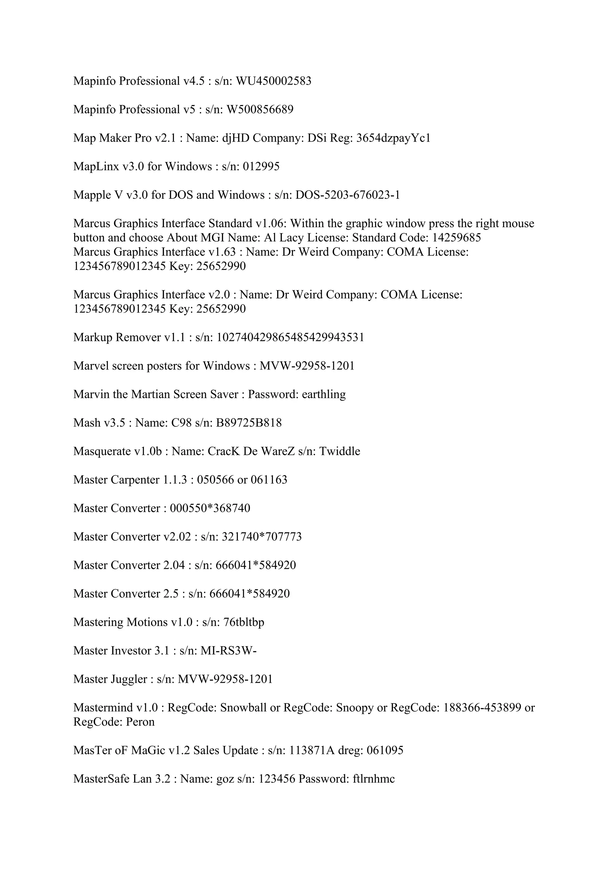 Mapinfo Professional v4.5 : s/n: WU450002583

Mapinfo Professional v5 : s/n: W500856689

Map Maker Pro v2.1 : Name: djHD Company: DSi Reg: 3654dzpayYc1

MapLinx v3.0 for Windows : s/n: 012995

Mapple V v3.0 for DOS and Windows : s/n: DOS-5203-676023-1

Marcus Graphics Interface Standard v1.06: Within the graphic window press the right mouse
button and choose About MGI Name: Al Lacy License: Standard Code: 14259685
Marcus Graphics Interface v1.63 : Name: Dr Weird Company: COMA License:
123456789012345 Key: 25652990

Marcus Graphics Interface v2.0 : Name: Dr Weird Company: COMA License:
123456789012345 Key: 25652990

Markup Remover v1.1 : s/n: 102740429865485429943531

Marvel screen posters for Windows : MVW-92958-1201

Marvin the Martian Screen Saver : Password: earthling

Mash v3.5 : Name: C98 s/n: B89725B818

Masquerate v1.0b : Name: CracK De WareZ s/n: Twiddle

Master Carpenter 1.1.3 : 050566 or 061163

Master Converter : 000550*368740

Master Converter v2.02 : s/n: 321740*707773

Master Converter 2.04 : s/n: 666041*584920

Master Converter 2.5 : s/n: 666041*584920

Mastering Motions v1.0 : s/n: 76tbltbp

Master Investor 3.1 : s/n: MI-RS3W-

Master Juggler : s/n: MVW-92958-1201

Mastermind v1.0 : RegCode: Snowball or RegCode: Snoopy or RegCode: 188366-453899 or
RegCode: Peron

MasTer oF MaGic v1.2 Sales Update : s/n: 113871A dreg: 061095

MasterSafe Lan 3.2 : Name: goz s/n: 123456 Password: ftlrnhmc
 