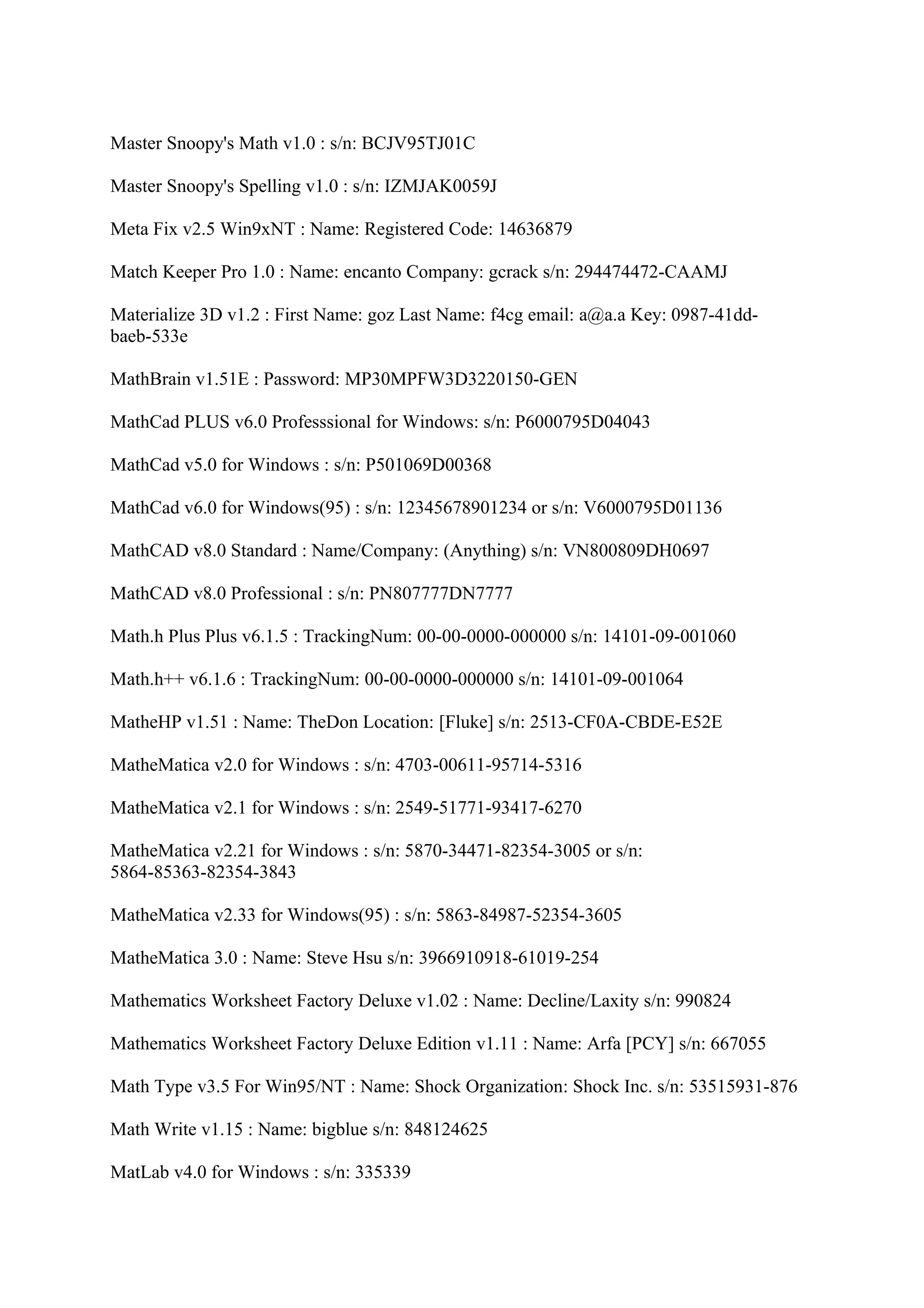 Master Snoopy's Math v1.0 : s/n: BCJV95TJ01C

Master Snoopy's Spelling v1.0 : s/n: IZMJAK0059J

Meta Fix v2.5 Win9xNT : Name: Registered Code: 14636879

Match Keeper Pro 1.0 : Name: encanto Company: gcrack s/n: 294474472-CAAMJ

Materialize 3D v1.2 : First Name: goz Last Name: f4cg email: a@a.a Key: 0987-41dd-
baeb-533e

MathBrain v1.51E : Password: MP30MPFW3D3220150-GEN

MathCad PLUS v6.0 Professsional for Windows: s/n: P6000795D04043

MathCad v5.0 for Windows : s/n: P501069D00368

MathCad v6.0 for Windows(95) : s/n: 12345678901234 or s/n: V6000795D01136

MathCAD v8.0 Standard : Name/Company: (Anything) s/n: VN800809DH0697

MathCAD v8.0 Professional : s/n: PN807777DN7777

Math.h Plus Plus v6.1.5 : TrackingNum: 00-00-0000-000000 s/n: 14101-09-001060

Math.h++ v6.1.6 : TrackingNum: 00-00-0000-000000 s/n: 14101-09-001064

MatheHP v1.51 : Name: TheDon Location: [Fluke] s/n: 2513-CF0A-CBDE-E52E

MatheMatica v2.0 for Windows : s/n: 4703-00611-95714-5316

MatheMatica v2.1 for Windows : s/n: 2549-51771-93417-6270

MatheMatica v2.21 for Windows : s/n: 5870-34471-82354-3005 or s/n:
5864-85363-82354-3843

MatheMatica v2.33 for Windows(95) : s/n: 5863-84987-52354-3605

MatheMatica 3.0 : Name: Steve Hsu s/n: 3966910918-61019-254

Mathematics Worksheet Factory Deluxe v1.02 : Name: Decline/Laxity s/n: 990824

Mathematics Worksheet Factory Deluxe Edition v1.11 : Name: Arfa [PCY] s/n: 667055

Math Type v3.5 For Win95/NT : Name: Shock Organization: Shock Inc. s/n: 53515931-876

Math Write v1.15 : Name: bigblue s/n: 848124625

MatLab v4.0 for Windows : s/n: 335339
 