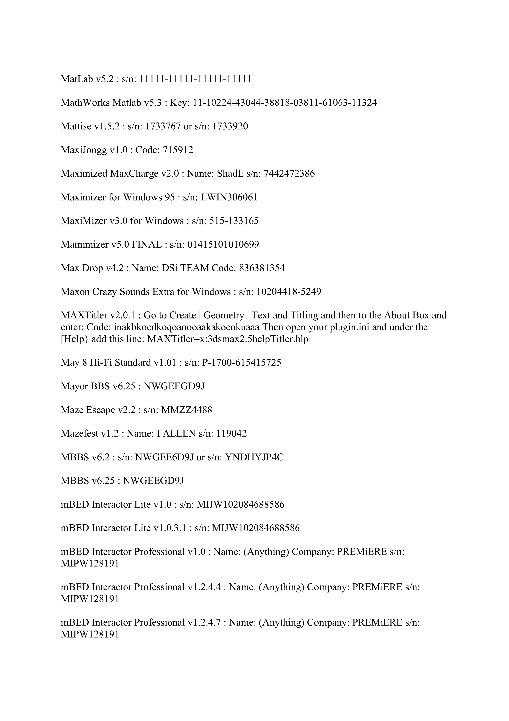 MatLab v5.2 : s/n: 11111-11111-11111-11111

MathWorks Matlab v5.3 : Key: 11-10224-43044-38818-03811-61063-11324

Mattise v1.5.2 : s/n: 1733767 or s/n: 1733920

MaxiJongg v1.0 : Code: 715912

Maximized MaxCharge v2.0 : Name: ShadE s/n: 7442472386

Maximizer for Windows 95 : s/n: LWIN306061

MaxiMizer v3.0 for Windows : s/n: 515-133165

Mamimizer v5.0 FINAL : s/n: 01415101010699

Max Drop v4.2 : Name: DSi TEAM Code: 836381354

Maxon Crazy Sounds Extra for Windows : s/n: 10204418-5249

MAXTitler v2.0.1 : Go to Create | Geometry | Text and Titling and then to the About Box and
enter: Code: inakbkocdkoqoaoooaakakoeokuaaa Then open your plugin.ini and under the
[Help} add this line: MAXTitler=x:3dsmax2.5helpTitler.hlp

May 8 Hi-Fi Standard v1.01 : s/n: P-1700-615415725

Mayor BBS v6.25 : NWGEEGD9J

Maze Escape v2.2 : s/n: MMZZ4488

Mazefest v1.2 : Name: FALLEN s/n: 119042

MBBS v6.2 : s/n: NWGEE6D9J or s/n: YNDHYJP4C

MBBS v6.25 : NWGEEGD9J

mBED Interactor Lite v1.0 : s/n: MIJW102084688586

mBED Interactor Lite v1.0.3.1 : s/n: MIJW102084688586

mBED Interactor Professional v1.0 : Name: (Anything) Company: PREMiERE s/n:
MIPW128191

mBED Interactor Professional v1.2.4.4 : Name: (Anything) Company: PREMiERE s/n:
MIPW128191

mBED Interactor Professional v1.2.4.7 : Name: (Anything) Company: PREMiERE s/n:
MIPW128191
 
