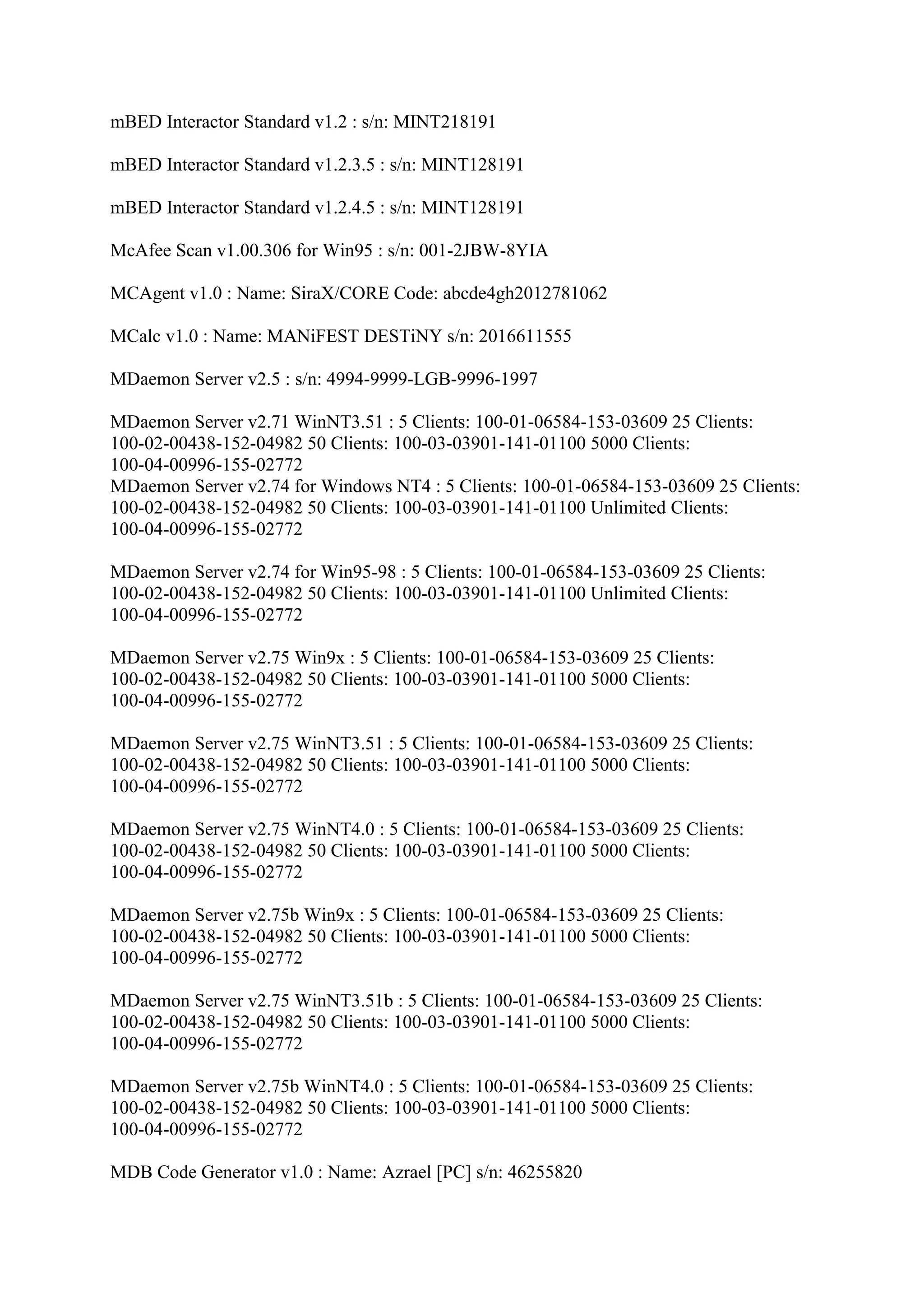 mBED Interactor Standard v1.2 : s/n: MINT218191

mBED Interactor Standard v1.2.3.5 : s/n: MINT128191

mBED Interactor Standard v1.2.4.5 : s/n: MINT128191

McAfee Scan v1.00.306 for Win95 : s/n: 001-2JBW-8YIA

MCAgent v1.0 : Name: SiraX/CORE Code: abcde4gh2012781062

MCalc v1.0 : Name: MANiFEST DESTiNY s/n: 2016611555

MDaemon Server v2.5 : s/n: 4994-9999-LGB-9996-1997

MDaemon Server v2.71 WinNT3.51 : 5 Clients: 100-01-06584-153-03609 25 Clients:
100-02-00438-152-04982 50 Clients: 100-03-03901-141-01100 5000 Clients:
100-04-00996-155-02772
MDaemon Server v2.74 for Windows NT4 : 5 Clients: 100-01-06584-153-03609 25 Clients:
100-02-00438-152-04982 50 Clients: 100-03-03901-141-01100 Unlimited Clients:
100-04-00996-155-02772

MDaemon Server v2.74 for Win95-98 : 5 Clients: 100-01-06584-153-03609 25 Clients:
100-02-00438-152-04982 50 Clients: 100-03-03901-141-01100 Unlimited Clients:
100-04-00996-155-02772

MDaemon Server v2.75 Win9x : 5 Clients: 100-01-06584-153-03609 25 Clients:
100-02-00438-152-04982 50 Clients: 100-03-03901-141-01100 5000 Clients:
100-04-00996-155-02772

MDaemon Server v2.75 WinNT3.51 : 5 Clients: 100-01-06584-153-03609 25 Clients:
100-02-00438-152-04982 50 Clients: 100-03-03901-141-01100 5000 Clients:
100-04-00996-155-02772

MDaemon Server v2.75 WinNT4.0 : 5 Clients: 100-01-06584-153-03609 25 Clients:
100-02-00438-152-04982 50 Clients: 100-03-03901-141-01100 5000 Clients:
100-04-00996-155-02772

MDaemon Server v2.75b Win9x : 5 Clients: 100-01-06584-153-03609 25 Clients:
100-02-00438-152-04982 50 Clients: 100-03-03901-141-01100 5000 Clients:
100-04-00996-155-02772

MDaemon Server v2.75 WinNT3.51b : 5 Clients: 100-01-06584-153-03609 25 Clients:
100-02-00438-152-04982 50 Clients: 100-03-03901-141-01100 5000 Clients:
100-04-00996-155-02772

MDaemon Server v2.75b WinNT4.0 : 5 Clients: 100-01-06584-153-03609 25 Clients:
100-02-00438-152-04982 50 Clients: 100-03-03901-141-01100 5000 Clients:
100-04-00996-155-02772

MDB Code Generator v1.0 : Name: Azrael [PC] s/n: 46255820
 