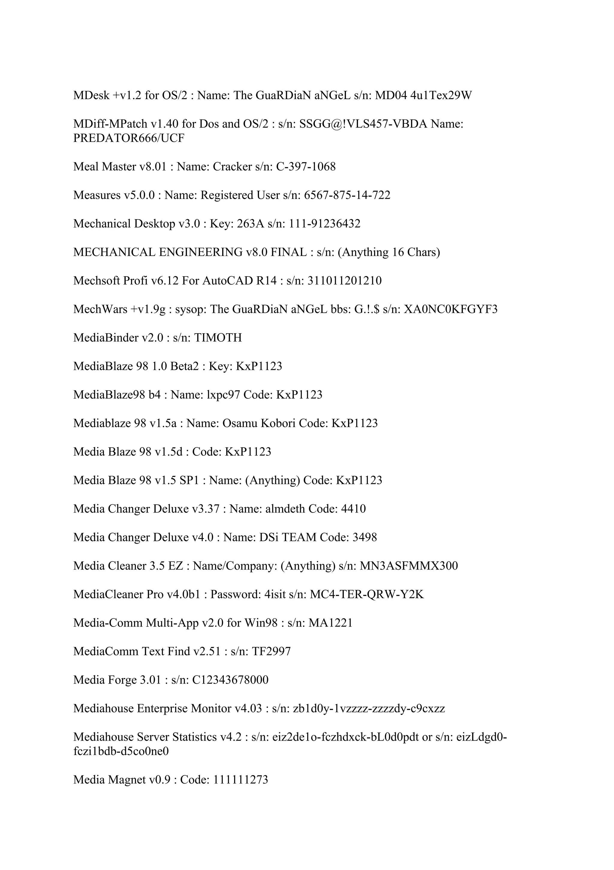 MDesk +v1.2 for OS/2 : Name: The GuaRDiaN aNGeL s/n: MD04 4u1Tex29W

MDiff-MPatch v1.40 for Dos and OS/2 : s/n: SSGG@!VLS457-VBDA Name:
PREDATOR666/UCF

Meal Master v8.01 : Name: Cracker s/n: C-397-1068

Measures v5.0.0 : Name: Registered User s/n: 6567-875-14-722

Mechanical Desktop v3.0 : Key: 263A s/n: 111-91236432

MECHANICAL ENGINEERING v8.0 FINAL : s/n: (Anything 16 Chars)

Mechsoft Profi v6.12 For AutoCAD R14 : s/n: 311011201210

MechWars +v1.9g : sysop: The GuaRDiaN aNGeL bbs: G.!.$ s/n: XA0NC0KFGYF3

MediaBinder v2.0 : s/n: TIMOTH

MediaBlaze 98 1.0 Beta2 : Key: KxP1123

MediaBlaze98 b4 : Name: lxpc97 Code: KxP1123

Mediablaze 98 v1.5a : Name: Osamu Kobori Code: KxP1123

Media Blaze 98 v1.5d : Code: KxP1123

Media Blaze 98 v1.5 SP1 : Name: (Anything) Code: KxP1123

Media Changer Deluxe v3.37 : Name: almdeth Code: 4410

Media Changer Deluxe v4.0 : Name: DSi TEAM Code: 3498

Media Cleaner 3.5 EZ : Name/Company: (Anything) s/n: MN3ASFMMX300

MediaCleaner Pro v4.0b1 : Password: 4isit s/n: MC4-TER-QRW-Y2K

Media-Comm Multi-App v2.0 for Win98 : s/n: MA1221

MediaComm Text Find v2.51 : s/n: TF2997

Media Forge 3.01 : s/n: C12343678000

Mediahouse Enterprise Monitor v4.03 : s/n: zb1d0y-1vzzzz-zzzzdy-c9cxzz

Mediahouse Server Statistics v4.2 : s/n: eiz2de1o-fczhdxck-bL0d0pdt or s/n: eizLdgd0-
fczi1bdb-d5co0ne0

Media Magnet v0.9 : Code: 111111273
 