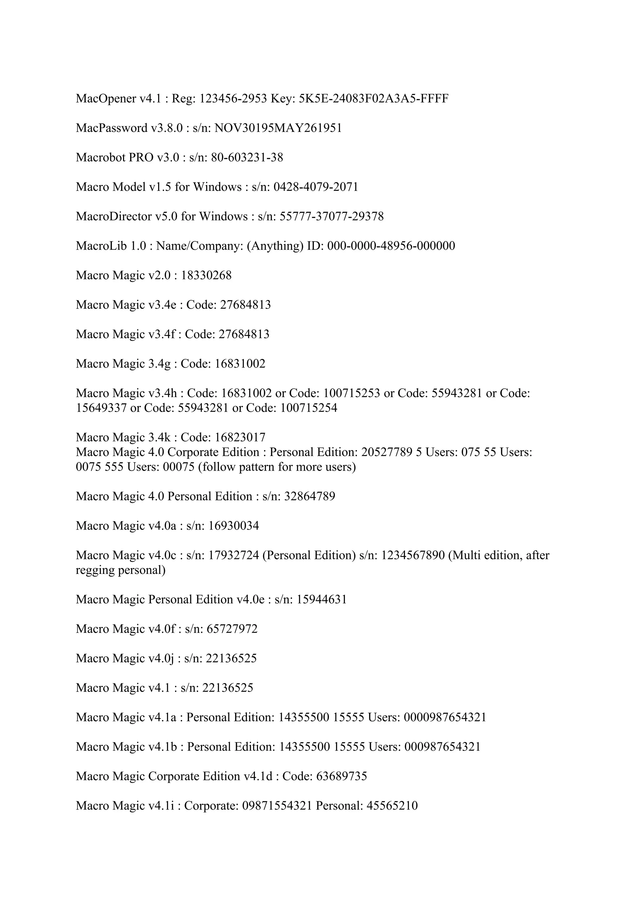 MacOpener v4.1 : Reg: 123456-2953 Key: 5K5E-24083F02A3A5-FFFF

MacPassword v3.8.0 : s/n: NOV30195MAY261951

Macrobot PRO v3.0 : s/n: 80-603231-38

Macro Model v1.5 for Windows : s/n: 0428-4079-2071

MacroDirector v5.0 for Windows : s/n: 55777-37077-29378

MacroLib 1.0 : Name/Company: (Anything) ID: 000-0000-48956-000000

Macro Magic v2.0 : 18330268

Macro Magic v3.4e : Code: 27684813

Macro Magic v3.4f : Code: 27684813

Macro Magic 3.4g : Code: 16831002

Macro Magic v3.4h : Code: 16831002 or Code: 100715253 or Code: 55943281 or Code:
15649337 or Code: 55943281 or Code: 100715254

Macro Magic 3.4k : Code: 16823017
Macro Magic 4.0 Corporate Edition : Personal Edition: 20527789 5 Users: 075 55 Users:
0075 555 Users: 00075 (follow pattern for more users)

Macro Magic 4.0 Personal Edition : s/n: 32864789

Macro Magic v4.0a : s/n: 16930034

Macro Magic v4.0c : s/n: 17932724 (Personal Edition) s/n: 1234567890 (Multi edition, after
regging personal)

Macro Magic Personal Edition v4.0e : s/n: 15944631

Macro Magic v4.0f : s/n: 65727972

Macro Magic v4.0j : s/n: 22136525

Macro Magic v4.1 : s/n: 22136525

Macro Magic v4.1a : Personal Edition: 14355500 15555 Users: 0000987654321

Macro Magic v4.1b : Personal Edition: 14355500 15555 Users: 000987654321

Macro Magic Corporate Edition v4.1d : Code: 63689735

Macro Magic v4.1i : Corporate: 09871554321 Personal: 45565210
 