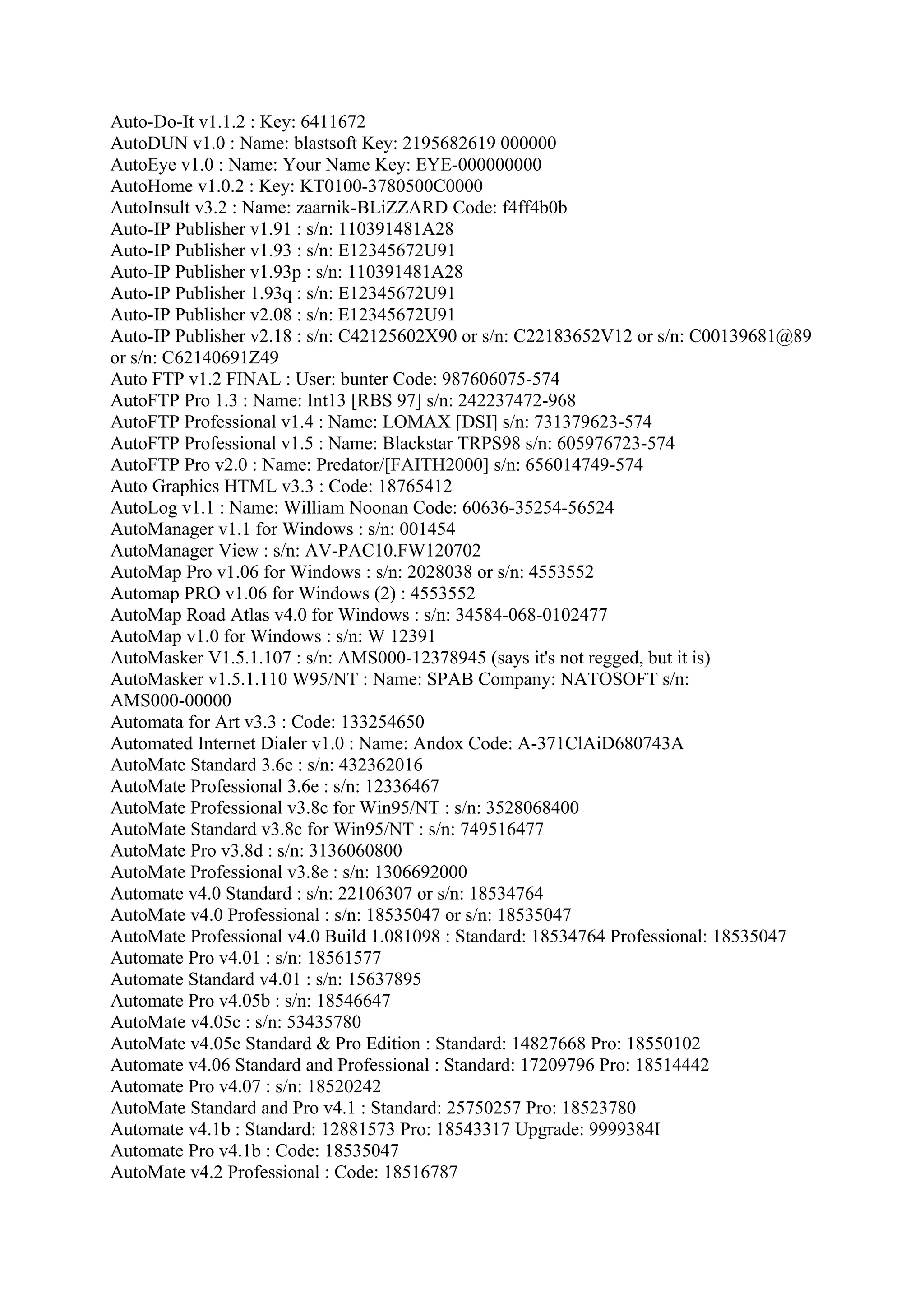 Auto-Do-It v1.1.2 : Key: 6411672
AutoDUN v1.0 : Name: blastsoft Key: 2195682619 000000
AutoEye v1.0 : Name: Your Name Key: EYE-000000000
AutoHome v1.0.2 : Key: KT0100-3780500C0000
AutoInsult v3.2 : Name: zaarnik-BLiZZARD Code: f4ff4b0b
Auto-IP Publisher v1.91 : s/n: 110391481A28
Auto-IP Publisher v1.93 : s/n: E12345672U91
Auto-IP Publisher v1.93p : s/n: 110391481A28
Auto-IP Publisher 1.93q : s/n: E12345672U91
Auto-IP Publisher v2.08 : s/n: E12345672U91
Auto-IP Publisher v2.18 : s/n: C42125602X90 or s/n: C22183652V12 or s/n: C00139681@89
or s/n: C62140691Z49
Auto FTP v1.2 FINAL : User: bunter Code: 987606075-574
AutoFTP Pro 1.3 : Name: Int13 [RBS 97] s/n: 242237472-968
AutoFTP Professional v1.4 : Name: LOMAX [DSI] s/n: 731379623-574
AutoFTP Professional v1.5 : Name: Blackstar TRPS98 s/n: 605976723-574
AutoFTP Pro v2.0 : Name: Predator/[FAITH2000] s/n: 656014749-574
Auto Graphics HTML v3.3 : Code: 18765412
AutoLog v1.1 : Name: William Noonan Code: 60636-35254-56524
AutoManager v1.1 for Windows : s/n: 001454
AutoManager View : s/n: AV-PAC10.FW120702
AutoMap Pro v1.06 for Windows : s/n: 2028038 or s/n: 4553552
Automap PRO v1.06 for Windows (2) : 4553552
AutoMap Road Atlas v4.0 for Windows : s/n: 34584-068-0102477
AutoMap v1.0 for Windows : s/n: W 12391
AutoMasker V1.5.1.107 : s/n: AMS000-12378945 (says it's not regged, but it is)
AutoMasker v1.5.1.110 W95/NT : Name: SPAB Company: NATOSOFT s/n:
AMS000-00000
Automata for Art v3.3 : Code: 133254650
Automated Internet Dialer v1.0 : Name: Andox Code: A-371ClAiD680743A
AutoMate Standard 3.6e : s/n: 432362016
AutoMate Professional 3.6e : s/n: 12336467
AutoMate Professional v3.8c for Win95/NT : s/n: 3528068400
AutoMate Standard v3.8c for Win95/NT : s/n: 749516477
AutoMate Pro v3.8d : s/n: 3136060800
AutoMate Professional v3.8e : s/n: 1306692000
Automate v4.0 Standard : s/n: 22106307 or s/n: 18534764
AutoMate v4.0 Professional : s/n: 18535047 or s/n: 18535047
AutoMate Professional v4.0 Build 1.081098 : Standard: 18534764 Professional: 18535047
Automate Pro v4.01 : s/n: 18561577
Automate Standard v4.01 : s/n: 15637895
Automate Pro v4.05b : s/n: 18546647
AutoMate v4.05c : s/n: 53435780
AutoMate v4.05c Standard & Pro Edition : Standard: 14827668 Pro: 18550102
Automate v4.06 Standard and Professional : Standard: 17209796 Pro: 18514442
Automate Pro v4.07 : s/n: 18520242
AutoMate Standard and Pro v4.1 : Standard: 25750257 Pro: 18523780
Automate v4.1b : Standard: 12881573 Pro: 18543317 Upgrade: 9999384I
Automate Pro v4.1b : Code: 18535047
AutoMate v4.2 Professional : Code: 18516787
 