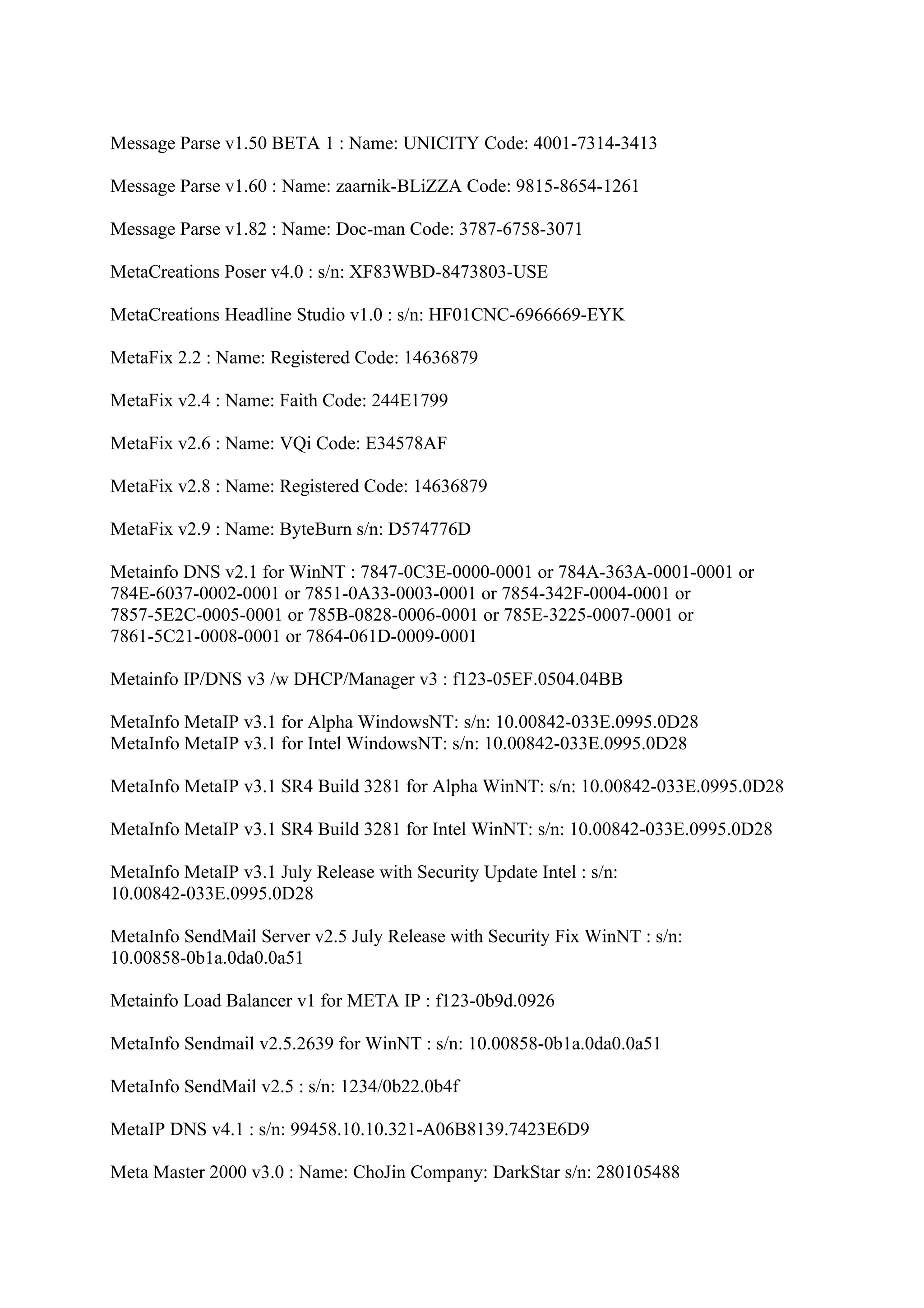 Message Parse v1.50 BETA 1 : Name: UNICITY Code: 4001-7314-3413

Message Parse v1.60 : Name: zaarnik-BLiZZA Code: 9815-8654-1261

Message Parse v1.82 : Name: Doc-man Code: 3787-6758-3071

MetaCreations Poser v4.0 : s/n: XF83WBD-8473803-USE

MetaCreations Headline Studio v1.0 : s/n: HF01CNC-6966669-EYK

MetaFix 2.2 : Name: Registered Code: 14636879

MetaFix v2.4 : Name: Faith Code: 244E1799

MetaFix v2.6 : Name: VQi Code: E34578AF

MetaFix v2.8 : Name: Registered Code: 14636879

MetaFix v2.9 : Name: ByteBurn s/n: D574776D

Metainfo DNS v2.1 for WinNT : 7847-0C3E-0000-0001 or 784A-363A-0001-0001 or
784E-6037-0002-0001 or 7851-0A33-0003-0001 or 7854-342F-0004-0001 or
7857-5E2C-0005-0001 or 785B-0828-0006-0001 or 785E-3225-0007-0001 or
7861-5C21-0008-0001 or 7864-061D-0009-0001

Metainfo IP/DNS v3 /w DHCP/Manager v3 : f123-05EF.0504.04BB

MetaInfo MetaIP v3.1 for Alpha WindowsNT: s/n: 10.00842-033E.0995.0D28
MetaInfo MetaIP v3.1 for Intel WindowsNT: s/n: 10.00842-033E.0995.0D28

MetaInfo MetaIP v3.1 SR4 Build 3281 for Alpha WinNT: s/n: 10.00842-033E.0995.0D28

MetaInfo MetaIP v3.1 SR4 Build 3281 for Intel WinNT: s/n: 10.00842-033E.0995.0D28

MetaInfo MetaIP v3.1 July Release with Security Update Intel : s/n:
10.00842-033E.0995.0D28

MetaInfo SendMail Server v2.5 July Release with Security Fix WinNT : s/n:
10.00858-0b1a.0da0.0a51

Metainfo Load Balancer v1 for META IP : f123-0b9d.0926

MetaInfo Sendmail v2.5.2639 for WinNT : s/n: 10.00858-0b1a.0da0.0a51

MetaInfo SendMail v2.5 : s/n: 1234/0b22.0b4f

MetaIP DNS v4.1 : s/n: 99458.10.10.321-A06B8139.7423E6D9

Meta Master 2000 v3.0 : Name: ChoJin Company: DarkStar s/n: 280105488
 