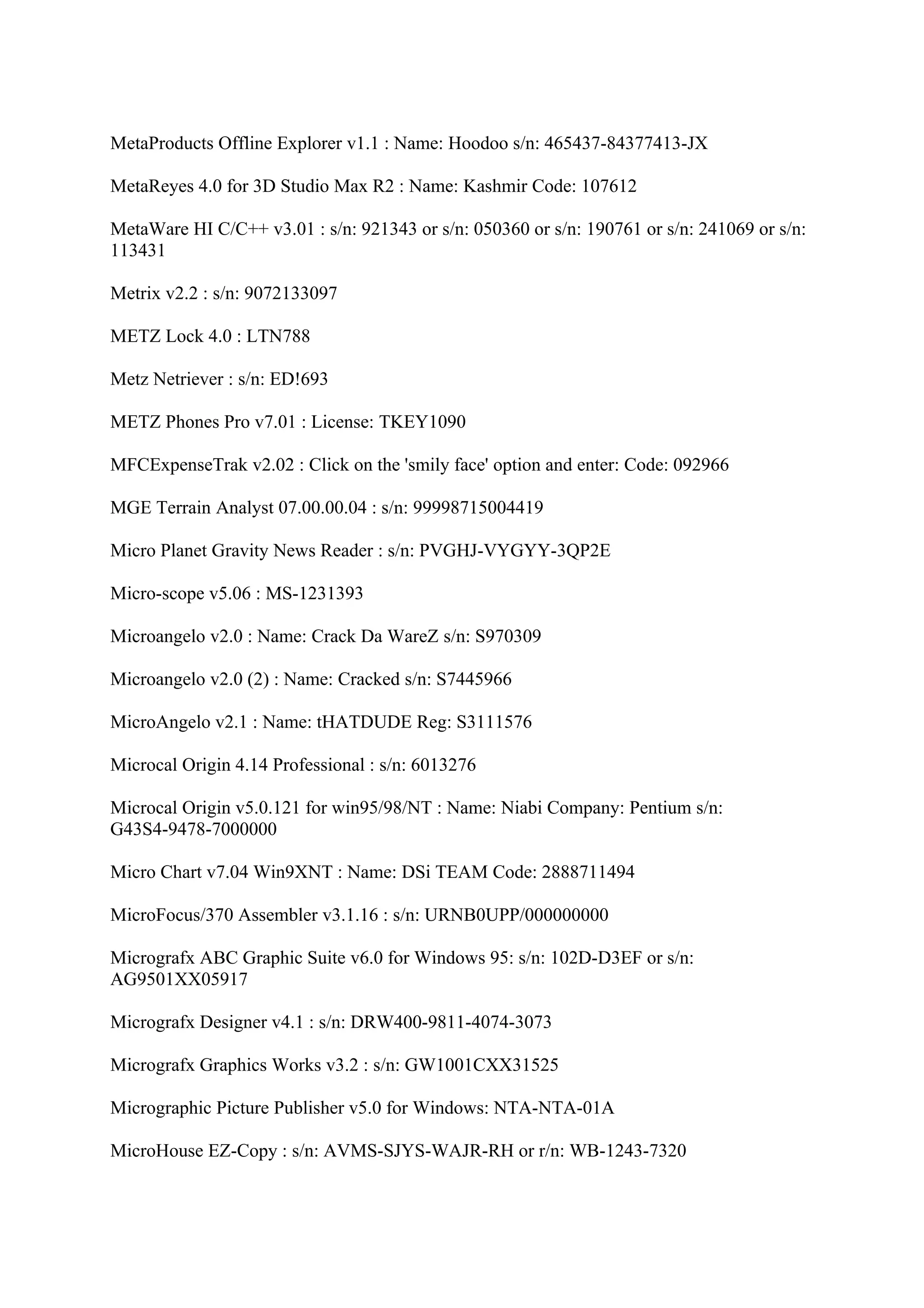 MetaProducts Offline Explorer v1.1 : Name: Hoodoo s/n: 465437-84377413-JX

MetaReyes 4.0 for 3D Studio Max R2 : Name: Kashmir Code: 107612

MetaWare HI C/C++ v3.01 : s/n: 921343 or s/n: 050360 or s/n: 190761 or s/n: 241069 or s/n:
113431

Metrix v2.2 : s/n: 9072133097

METZ Lock 4.0 : LTN788

Metz Netriever : s/n: ED!693

METZ Phones Pro v7.01 : License: TKEY1090

MFCExpenseTrak v2.02 : Click on the 'smily face' option and enter: Code: 092966

MGE Terrain Analyst 07.00.00.04 : s/n: 99998715004419

Micro Planet Gravity News Reader : s/n: PVGHJ-VYGYY-3QP2E

Micro-scope v5.06 : MS-1231393

Microangelo v2.0 : Name: Crack Da WareZ s/n: S970309

Microangelo v2.0 (2) : Name: Cracked s/n: S7445966

MicroAngelo v2.1 : Name: tHATDUDE Reg: S3111576

Microcal Origin 4.14 Professional : s/n: 6013276

Microcal Origin v5.0.121 for win95/98/NT : Name: Niabi Company: Pentium s/n:
G43S4-9478-7000000

Micro Chart v7.04 Win9XNT : Name: DSi TEAM Code: 2888711494

MicroFocus/370 Assembler v3.1.16 : s/n: URNB0UPP/000000000

Micrografx ABC Graphic Suite v6.0 for Windows 95: s/n: 102D-D3EF or s/n:
AG9501XX05917

Micrografx Designer v4.1 : s/n: DRW400-9811-4074-3073

Micrografx Graphics Works v3.2 : s/n: GW1001CXX31525

Micrographic Picture Publisher v5.0 for Windows: NTA-NTA-01A

MicroHouse EZ-Copy : s/n: AVMS-SJYS-WAJR-RH or r/n: WB-1243-7320
 