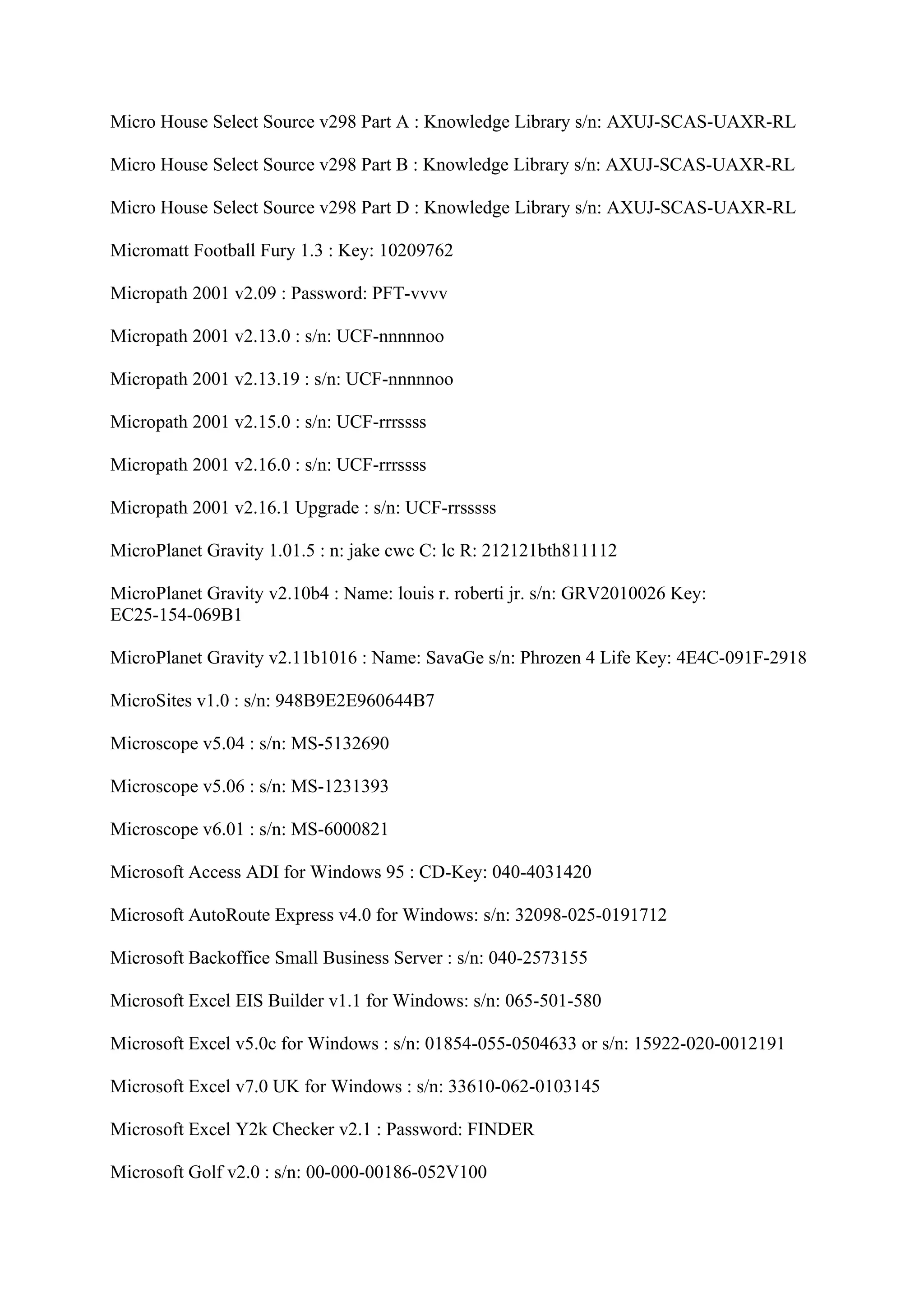 Micro House Select Source v298 Part A : Knowledge Library s/n: AXUJ-SCAS-UAXR-RL

Micro House Select Source v298 Part B : Knowledge Library s/n: AXUJ-SCAS-UAXR-RL

Micro House Select Source v298 Part D : Knowledge Library s/n: AXUJ-SCAS-UAXR-RL

Micromatt Football Fury 1.3 : Key: 10209762

Micropath 2001 v2.09 : Password: PFT-vvvv

Micropath 2001 v2.13.0 : s/n: UCF-nnnnnoo

Micropath 2001 v2.13.19 : s/n: UCF-nnnnnoo

Micropath 2001 v2.15.0 : s/n: UCF-rrrssss

Micropath 2001 v2.16.0 : s/n: UCF-rrrssss

Micropath 2001 v2.16.1 Upgrade : s/n: UCF-rrsssss

MicroPlanet Gravity 1.01.5 : n: jake cwc C: lc R: 212121bth811112

MicroPlanet Gravity v2.10b4 : Name: louis r. roberti jr. s/n: GRV2010026 Key:
EC25-154-069B1

MicroPlanet Gravity v2.11b1016 : Name: SavaGe s/n: Phrozen 4 Life Key: 4E4C-091F-2918

MicroSites v1.0 : s/n: 948B9E2E960644B7

Microscope v5.04 : s/n: MS-5132690

Microscope v5.06 : s/n: MS-1231393

Microscope v6.01 : s/n: MS-6000821

Microsoft Access ADI for Windows 95 : CD-Key: 040-4031420

Microsoft AutoRoute Express v4.0 for Windows: s/n: 32098-025-0191712

Microsoft Backoffice Small Business Server : s/n: 040-2573155

Microsoft Excel EIS Builder v1.1 for Windows: s/n: 065-501-580

Microsoft Excel v5.0c for Windows : s/n: 01854-055-0504633 or s/n: 15922-020-0012191

Microsoft Excel v7.0 UK for Windows : s/n: 33610-062-0103145

Microsoft Excel Y2k Checker v2.1 : Password: FINDER

Microsoft Golf v2.0 : s/n: 00-000-00186-052V100
 