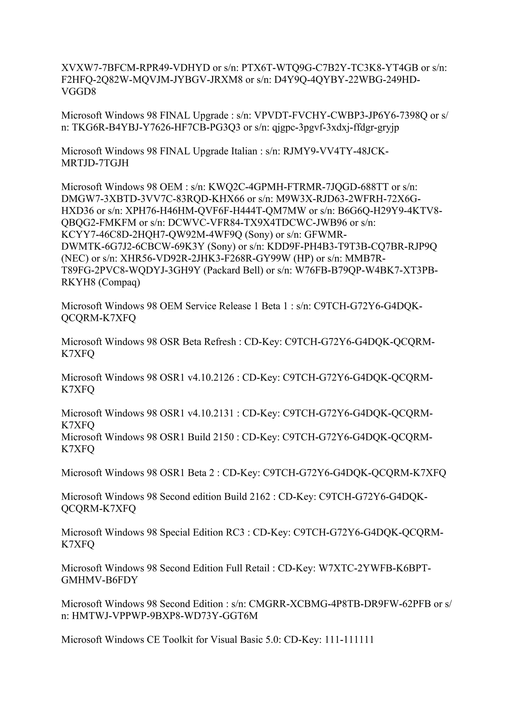 XVXW7-7BFCM-RPR49-VDHYD or s/n: PTX6T-WTQ9G-C7B2Y-TC3K8-YT4GB or s/n:
F2HFQ-2Q82W-MQVJM-JYBGV-JRXM8 or s/n: D4Y9Q-4QYBY-22WBG-249HD-
VGGD8

Microsoft Windows 98 FINAL Upgrade : s/n: VPVDT-FVCHY-CWBP3-JP6Y6-7398Q or s/
n: TKG6R-B4YBJ-Y7626-HF7CB-PG3Q3 or s/n: qjgpc-3pgvf-3xdxj-ffdgr-gryjp

Microsoft Windows 98 FINAL Upgrade Italian : s/n: RJMY9-VV4TY-48JCK-
MRTJD-7TGJH

Microsoft Windows 98 OEM : s/n: KWQ2C-4GPMH-FTRMR-7JQGD-688TT or s/n:
DMGW7-3XBTD-3VV7C-83RQD-KHX66 or s/n: M9W3X-RJD63-2WFRH-72X6G-
HXD36 or s/n: XPH76-H46HM-QVF6F-H444T-QM7MW or s/n: B6G6Q-H29Y9-4KTV8-
QBQG2-FMKFM or s/n: DCWVC-VFR84-TX9X4TDCWC-JWB96 or s/n:
KCYY7-46C8D-2HQH7-QW92M-4WF9Q (Sony) or s/n: GFWMR-
DWMTK-6G7J2-6CBCW-69K3Y (Sony) or s/n: KDD9F-PH4B3-T9T3B-CQ7BR-RJP9Q
(NEC) or s/n: XHR56-VD92R-2JHK3-F268R-GY99W (HP) or s/n: MMB7R-
T89FG-2PVC8-WQDYJ-3GH9Y (Packard Bell) or s/n: W76FB-B79QP-W4BK7-XT3PB-
RKYH8 (Compaq)

Microsoft Windows 98 OEM Service Release 1 Beta 1 : s/n: C9TCH-G72Y6-G4DQK-
QCQRM-K7XFQ

Microsoft Windows 98 OSR Beta Refresh : CD-Key: C9TCH-G72Y6-G4DQK-QCQRM-
K7XFQ

Microsoft Windows 98 OSR1 v4.10.2126 : CD-Key: C9TCH-G72Y6-G4DQK-QCQRM-
K7XFQ

Microsoft Windows 98 OSR1 v4.10.2131 : CD-Key: C9TCH-G72Y6-G4DQK-QCQRM-
K7XFQ
Microsoft Windows 98 OSR1 Build 2150 : CD-Key: C9TCH-G72Y6-G4DQK-QCQRM-
K7XFQ

Microsoft Windows 98 OSR1 Beta 2 : CD-Key: C9TCH-G72Y6-G4DQK-QCQRM-K7XFQ

Microsoft Windows 98 Second edition Build 2162 : CD-Key: C9TCH-G72Y6-G4DQK-
QCQRM-K7XFQ

Microsoft Windows 98 Special Edition RC3 : CD-Key: C9TCH-G72Y6-G4DQK-QCQRM-
K7XFQ

Microsoft Windows 98 Second Edition Full Retail : CD-Key: W7XTC-2YWFB-K6BPT-
GMHMV-B6FDY

Microsoft Windows 98 Second Edition : s/n: CMGRR-XCBMG-4P8TB-DR9FW-62PFB or s/
n: HMTWJ-VPPWP-9BXP8-WD73Y-GGT6M

Microsoft Windows CE Toolkit for Visual Basic 5.0: CD-Key: 111-111111
 
