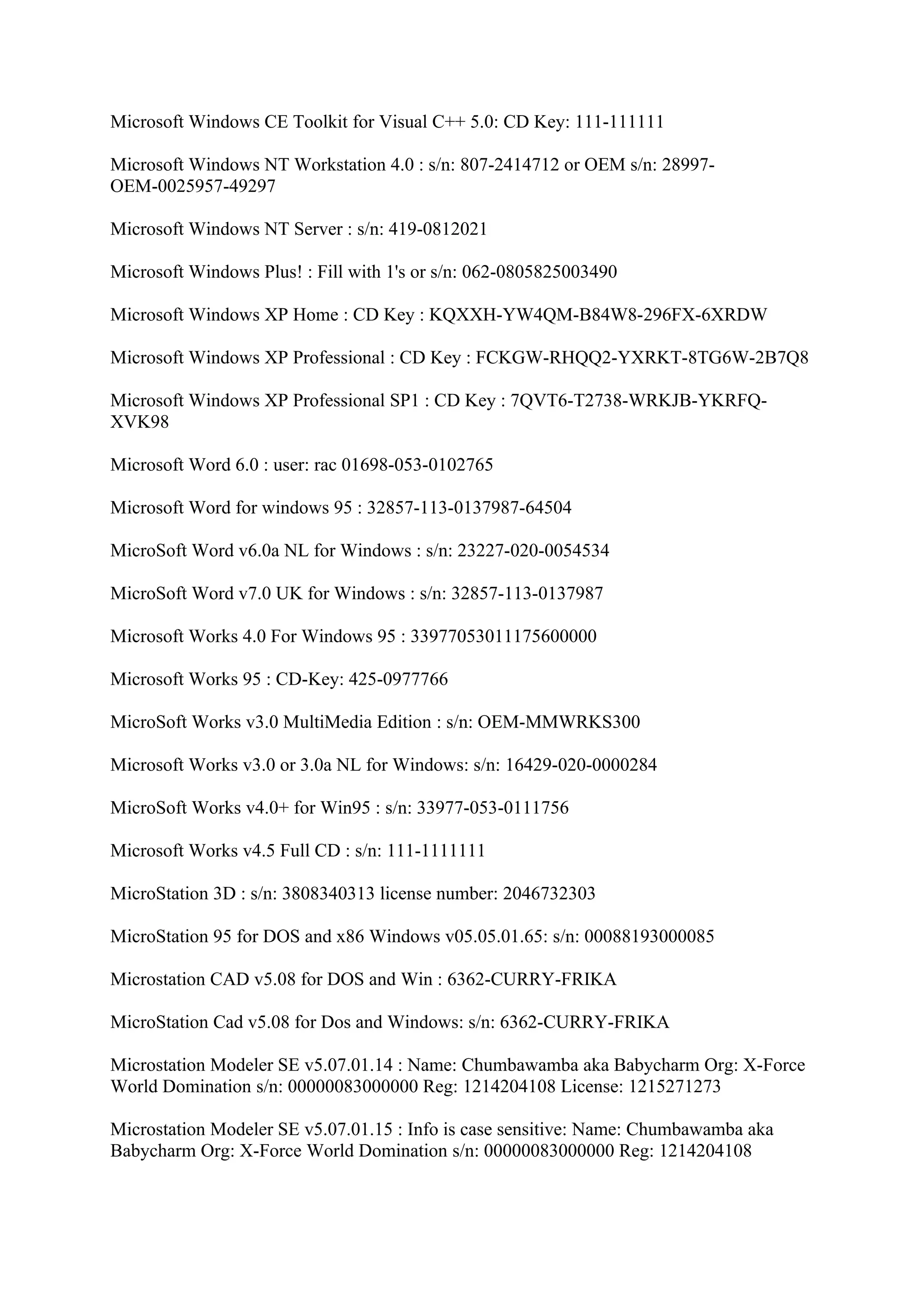 Microsoft Windows CE Toolkit for Visual C++ 5.0: CD Key: 111-111111

Microsoft Windows NT Workstation 4.0 : s/n: 807-2414712 or OEM s/n: 28997-
OEM-0025957-49297

Microsoft Windows NT Server : s/n: 419-0812021

Microsoft Windows Plus! : Fill with 1's or s/n: 062-0805825003490

Microsoft Windows XP Home : CD Key : KQXXH-YW4QM-B84W8-296FX-6XRDW

Microsoft Windows XP Professional : CD Key : FCKGW-RHQQ2-YXRKT-8TG6W-2B7Q8

Microsoft Windows XP Professional SP1 : CD Key : 7QVT6-T2738-WRKJB-YKRFQ-
XVK98

Microsoft Word 6.0 : user: rac 01698-053-0102765

Microsoft Word for windows 95 : 32857-113-0137987-64504

MicroSoft Word v6.0a NL for Windows : s/n: 23227-020-0054534

MicroSoft Word v7.0 UK for Windows : s/n: 32857-113-0137987

Microsoft Works 4.0 For Windows 95 : 33977053011175600000

Microsoft Works 95 : CD-Key: 425-0977766

MicroSoft Works v3.0 MultiMedia Edition : s/n: OEM-MMWRKS300

Microsoft Works v3.0 or 3.0a NL for Windows: s/n: 16429-020-0000284

MicroSoft Works v4.0+ for Win95 : s/n: 33977-053-0111756

Microsoft Works v4.5 Full CD : s/n: 111-1111111

MicroStation 3D : s/n: 3808340313 license number: 2046732303

MicroStation 95 for DOS and x86 Windows v05.05.01.65: s/n: 00088193000085

Microstation CAD v5.08 for DOS and Win : 6362-CURRY-FRIKA

MicroStation Cad v5.08 for Dos and Windows: s/n: 6362-CURRY-FRIKA

Microstation Modeler SE v5.07.01.14 : Name: Chumbawamba aka Babycharm Org: X-Force
World Domination s/n: 00000083000000 Reg: 1214204108 License: 1215271273

Microstation Modeler SE v5.07.01.15 : Info is case sensitive: Name: Chumbawamba aka
Babycharm Org: X-Force World Domination s/n: 00000083000000 Reg: 1214204108
 