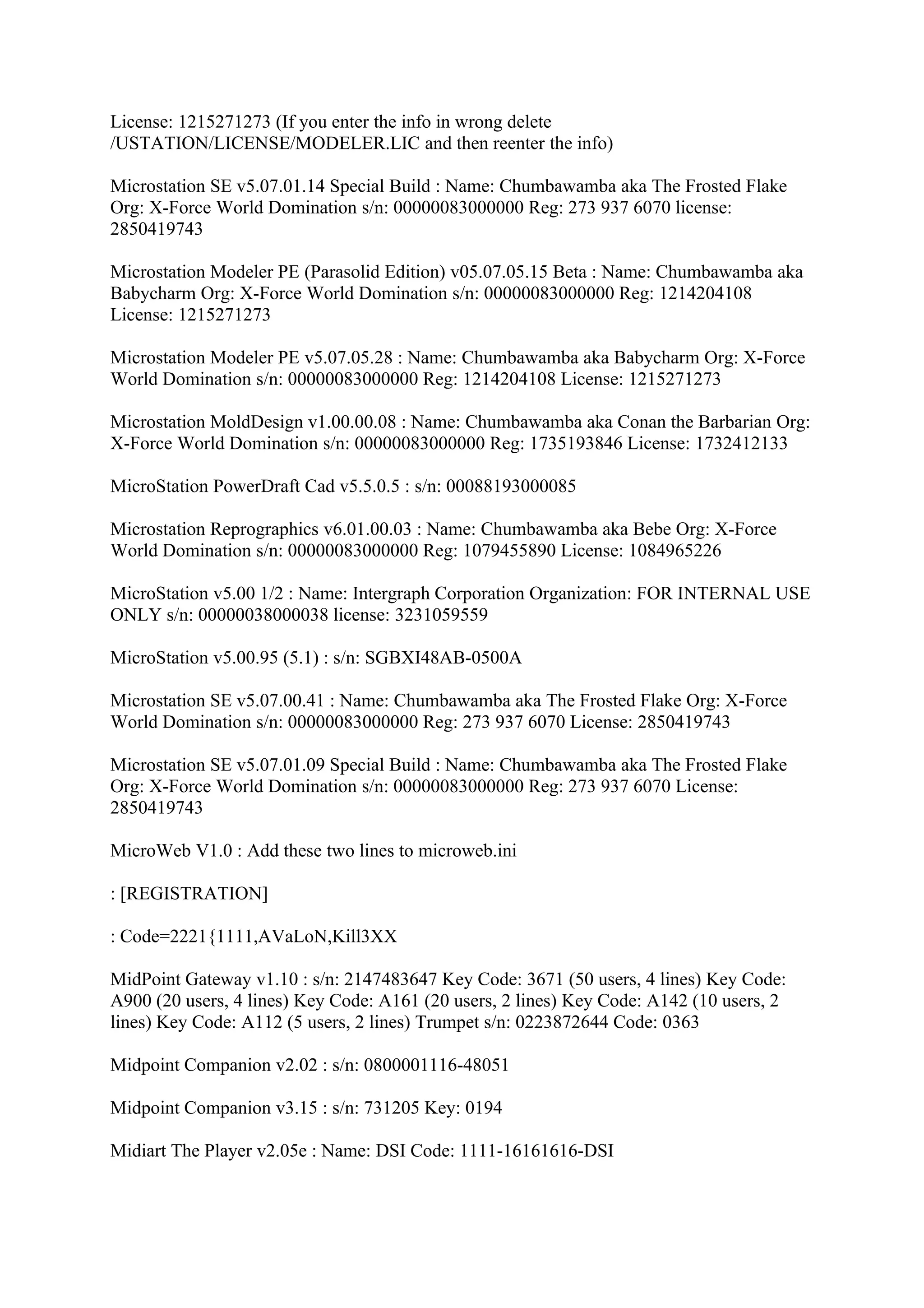 License: 1215271273 (If you enter the info in wrong delete
/USTATION/LICENSE/MODELER.LIC and then reenter the info)

Microstation SE v5.07.01.14 Special Build : Name: Chumbawamba aka The Frosted Flake
Org: X-Force World Domination s/n: 00000083000000 Reg: 273 937 6070 license:
2850419743

Microstation Modeler PE (Parasolid Edition) v05.07.05.15 Beta : Name: Chumbawamba aka
Babycharm Org: X-Force World Domination s/n: 00000083000000 Reg: 1214204108
License: 1215271273

Microstation Modeler PE v5.07.05.28 : Name: Chumbawamba aka Babycharm Org: X-Force
World Domination s/n: 00000083000000 Reg: 1214204108 License: 1215271273

Microstation MoldDesign v1.00.00.08 : Name: Chumbawamba aka Conan the Barbarian Org:
X-Force World Domination s/n: 00000083000000 Reg: 1735193846 License: 1732412133

MicroStation PowerDraft Cad v5.5.0.5 : s/n: 00088193000085

Microstation Reprographics v6.01.00.03 : Name: Chumbawamba aka Bebe Org: X-Force
World Domination s/n: 00000083000000 Reg: 1079455890 License: 1084965226

MicroStation v5.00 1/2 : Name: Intergraph Corporation Organization: FOR INTERNAL USE
ONLY s/n: 00000038000038 license: 3231059559

MicroStation v5.00.95 (5.1) : s/n: SGBXI48AB-0500A

Microstation SE v5.07.00.41 : Name: Chumbawamba aka The Frosted Flake Org: X-Force
World Domination s/n: 00000083000000 Reg: 273 937 6070 License: 2850419743

Microstation SE v5.07.01.09 Special Build : Name: Chumbawamba aka The Frosted Flake
Org: X-Force World Domination s/n: 00000083000000 Reg: 273 937 6070 License:
2850419743

MicroWeb V1.0 : Add these two lines to microweb.ini

: [REGISTRATION]

: Code=2221{1111,AVaLoN,Kill3XX

MidPoint Gateway v1.10 : s/n: 2147483647 Key Code: 3671 (50 users, 4 lines) Key Code:
A900 (20 users, 4 lines) Key Code: A161 (20 users, 2 lines) Key Code: A142 (10 users, 2
lines) Key Code: A112 (5 users, 2 lines) Trumpet s/n: 0223872644 Code: 0363

Midpoint Companion v2.02 : s/n: 0800001116-48051

Midpoint Companion v3.15 : s/n: 731205 Key: 0194

Midiart The Player v2.05e : Name: DSI Code: 1111-16161616-DSI
 