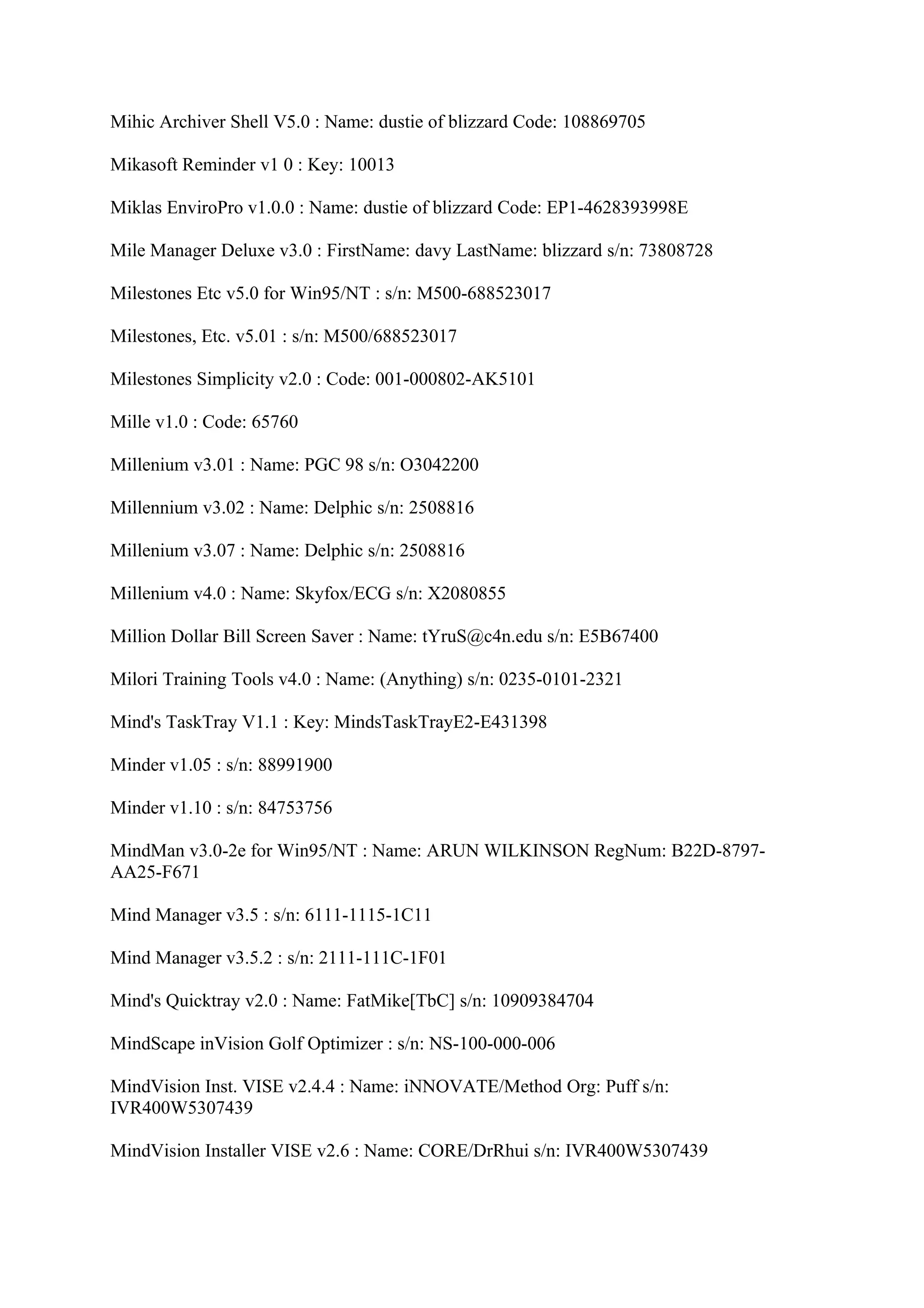 Mihic Archiver Shell V5.0 : Name: dustie of blizzard Code: 108869705

Mikasoft Reminder v1 0 : Key: 10013

Miklas EnviroPro v1.0.0 : Name: dustie of blizzard Code: EP1-4628393998E

Mile Manager Deluxe v3.0 : FirstName: davy LastName: blizzard s/n: 73808728

Milestones Etc v5.0 for Win95/NT : s/n: M500-688523017

Milestones, Etc. v5.01 : s/n: M500/688523017

Milestones Simplicity v2.0 : Code: 001-000802-AK5101

Mille v1.0 : Code: 65760

Millenium v3.01 : Name: PGC 98 s/n: O3042200

Millennium v3.02 : Name: Delphic s/n: 2508816

Millenium v3.07 : Name: Delphic s/n: 2508816

Millenium v4.0 : Name: Skyfox/ECG s/n: X2080855

Million Dollar Bill Screen Saver : Name: tYruS@c4n.edu s/n: E5B67400

Milori Training Tools v4.0 : Name: (Anything) s/n: 0235-0101-2321

Mind's TaskTray V1.1 : Key: MindsTaskTrayE2-E431398

Minder v1.05 : s/n: 88991900

Minder v1.10 : s/n: 84753756

MindMan v3.0-2e for Win95/NT : Name: ARUN WILKINSON RegNum: B22D-8797-
AA25-F671

Mind Manager v3.5 : s/n: 6111-1115-1C11

Mind Manager v3.5.2 : s/n: 2111-111C-1F01

Mind's Quicktray v2.0 : Name: FatMike[TbC] s/n: 10909384704

MindScape inVision Golf Optimizer : s/n: NS-100-000-006

MindVision Inst. VISE v2.4.4 : Name: iNNOVATE/Method Org: Puff s/n:
IVR400W5307439

MindVision Installer VISE v2.6 : Name: CORE/DrRhui s/n: IVR400W5307439
 