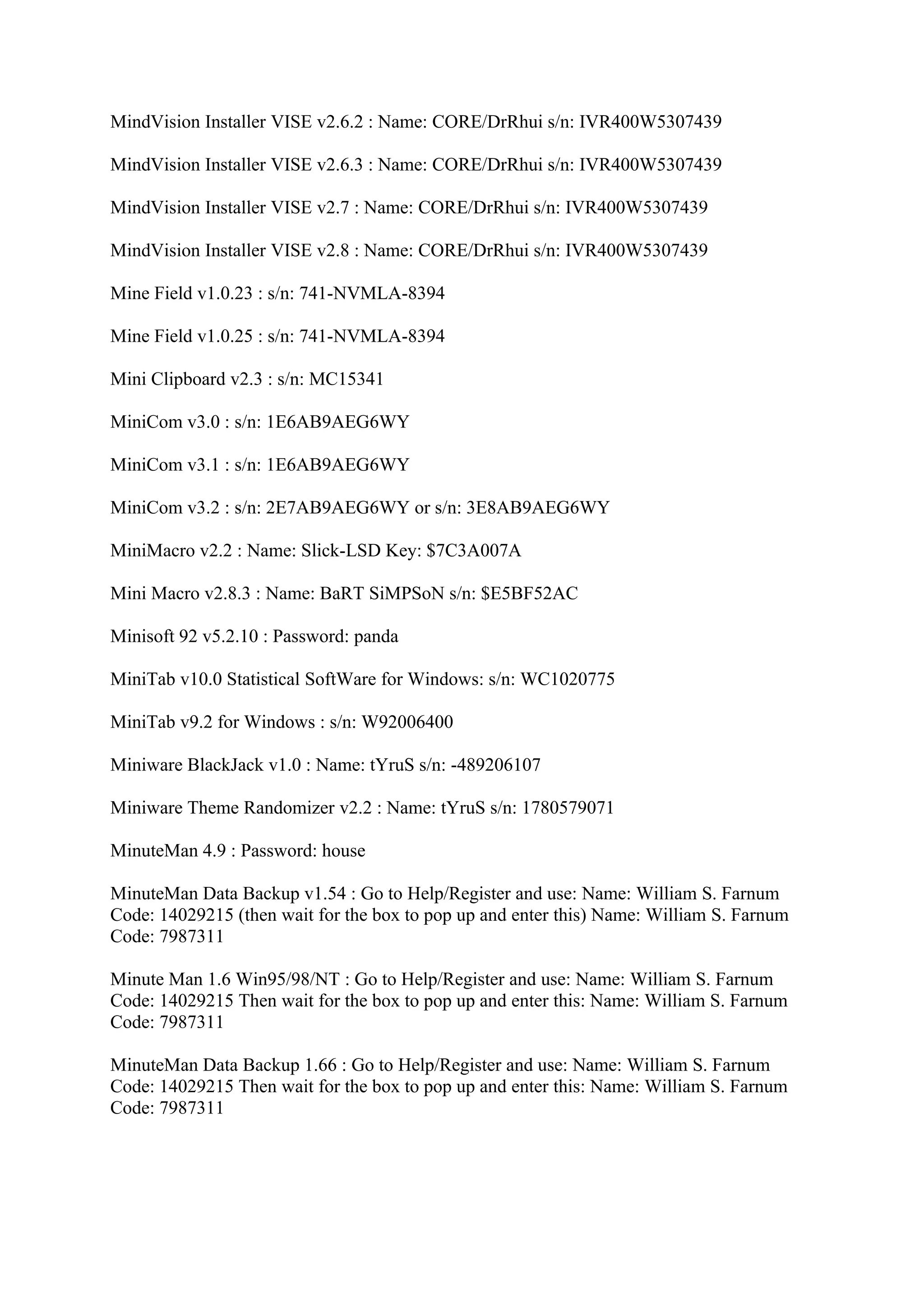 MindVision Installer VISE v2.6.2 : Name: CORE/DrRhui s/n: IVR400W5307439

MindVision Installer VISE v2.6.3 : Name: CORE/DrRhui s/n: IVR400W5307439

MindVision Installer VISE v2.7 : Name: CORE/DrRhui s/n: IVR400W5307439

MindVision Installer VISE v2.8 : Name: CORE/DrRhui s/n: IVR400W5307439

Mine Field v1.0.23 : s/n: 741-NVMLA-8394

Mine Field v1.0.25 : s/n: 741-NVMLA-8394

Mini Clipboard v2.3 : s/n: MC15341

MiniCom v3.0 : s/n: 1E6AB9AEG6WY

MiniCom v3.1 : s/n: 1E6AB9AEG6WY

MiniCom v3.2 : s/n: 2E7AB9AEG6WY or s/n: 3E8AB9AEG6WY

MiniMacro v2.2 : Name: Slick-LSD Key: $7C3A007A

Mini Macro v2.8.3 : Name: BaRT SiMPSoN s/n: $E5BF52AC

Minisoft 92 v5.2.10 : Password: panda

MiniTab v10.0 Statistical SoftWare for Windows: s/n: WC1020775

MiniTab v9.2 for Windows : s/n: W92006400

Miniware BlackJack v1.0 : Name: tYruS s/n: -489206107

Miniware Theme Randomizer v2.2 : Name: tYruS s/n: 1780579071

MinuteMan 4.9 : Password: house

MinuteMan Data Backup v1.54 : Go to Help/Register and use: Name: William S. Farnum
Code: 14029215 (then wait for the box to pop up and enter this) Name: William S. Farnum
Code: 7987311

Minute Man 1.6 Win95/98/NT : Go to Help/Register and use: Name: William S. Farnum
Code: 14029215 Then wait for the box to pop up and enter this: Name: William S. Farnum
Code: 7987311

MinuteMan Data Backup 1.66 : Go to Help/Register and use: Name: William S. Farnum
Code: 14029215 Then wait for the box to pop up and enter this: Name: William S. Farnum
Code: 7987311
 