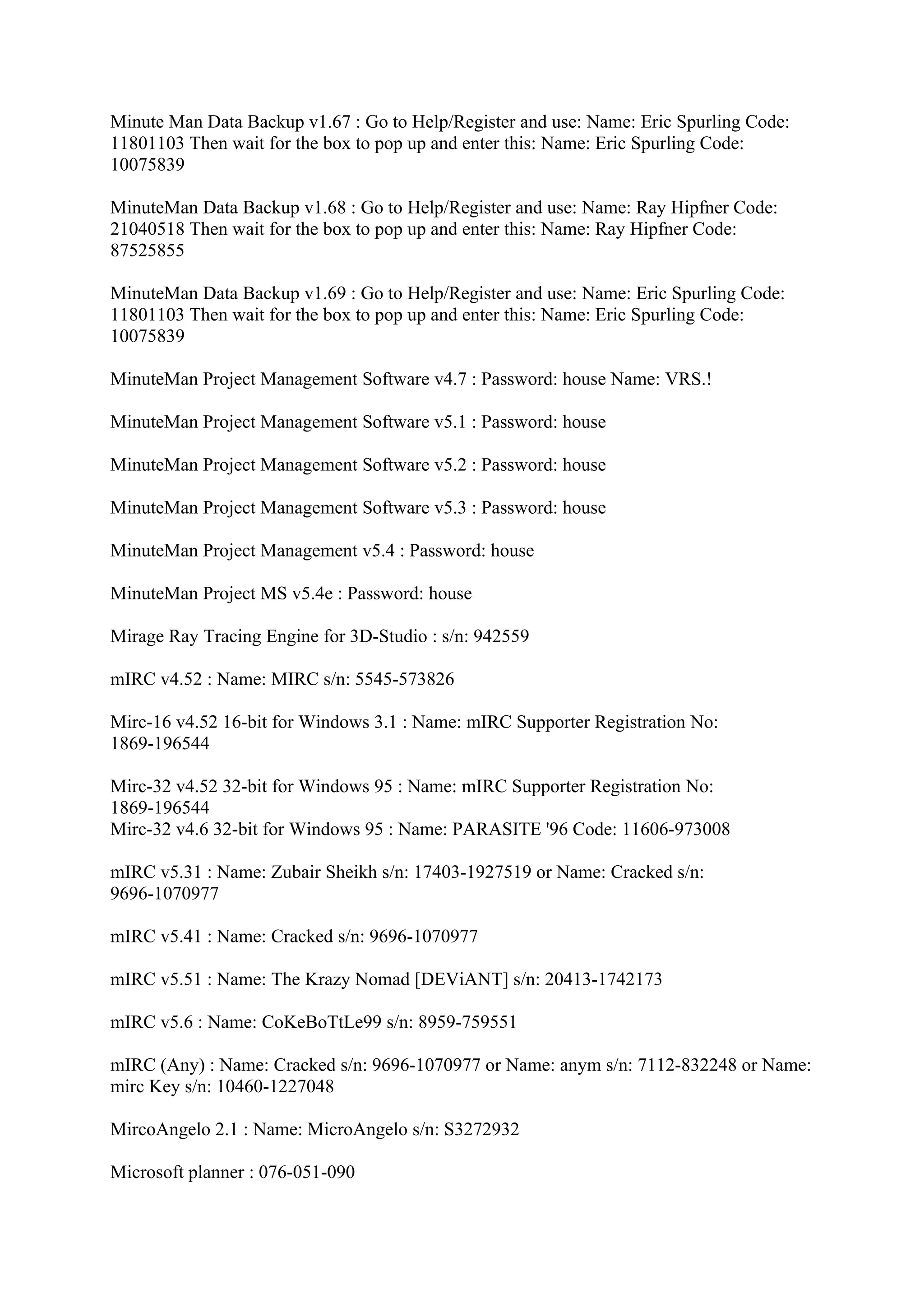Minute Man Data Backup v1.67 : Go to Help/Register and use: Name: Eric Spurling Code:
11801103 Then wait for the box to pop up and enter this: Name: Eric Spurling Code:
10075839

MinuteMan Data Backup v1.68 : Go to Help/Register and use: Name: Ray Hipfner Code:
21040518 Then wait for the box to pop up and enter this: Name: Ray Hipfner Code:
87525855

MinuteMan Data Backup v1.69 : Go to Help/Register and use: Name: Eric Spurling Code:
11801103 Then wait for the box to pop up and enter this: Name: Eric Spurling Code:
10075839

MinuteMan Project Management Software v4.7 : Password: house Name: VRS.!

MinuteMan Project Management Software v5.1 : Password: house

MinuteMan Project Management Software v5.2 : Password: house

MinuteMan Project Management Software v5.3 : Password: house

MinuteMan Project Management v5.4 : Password: house

MinuteMan Project MS v5.4e : Password: house

Mirage Ray Tracing Engine for 3D-Studio : s/n: 942559

mIRC v4.52 : Name: MIRC s/n: 5545-573826

Mirc-16 v4.52 16-bit for Windows 3.1 : Name: mIRC Supporter Registration No:
1869-196544

Mirc-32 v4.52 32-bit for Windows 95 : Name: mIRC Supporter Registration No:
1869-196544
Mirc-32 v4.6 32-bit for Windows 95 : Name: PARASITE '96 Code: 11606-973008

mIRC v5.31 : Name: Zubair Sheikh s/n: 17403-1927519 or Name: Cracked s/n:
9696-1070977

mIRC v5.41 : Name: Cracked s/n: 9696-1070977

mIRC v5.51 : Name: The Krazy Nomad [DEViANT] s/n: 20413-1742173

mIRC v5.6 : Name: CoKeBoTtLe99 s/n: 8959-759551

mIRC (Any) : Name: Cracked s/n: 9696-1070977 or Name: anym s/n: 7112-832248 or Name:
mirc Key s/n: 10460-1227048

MircoAngelo 2.1 : Name: MicroAngelo s/n: S3272932

Microsoft planner : 076-051-090
 