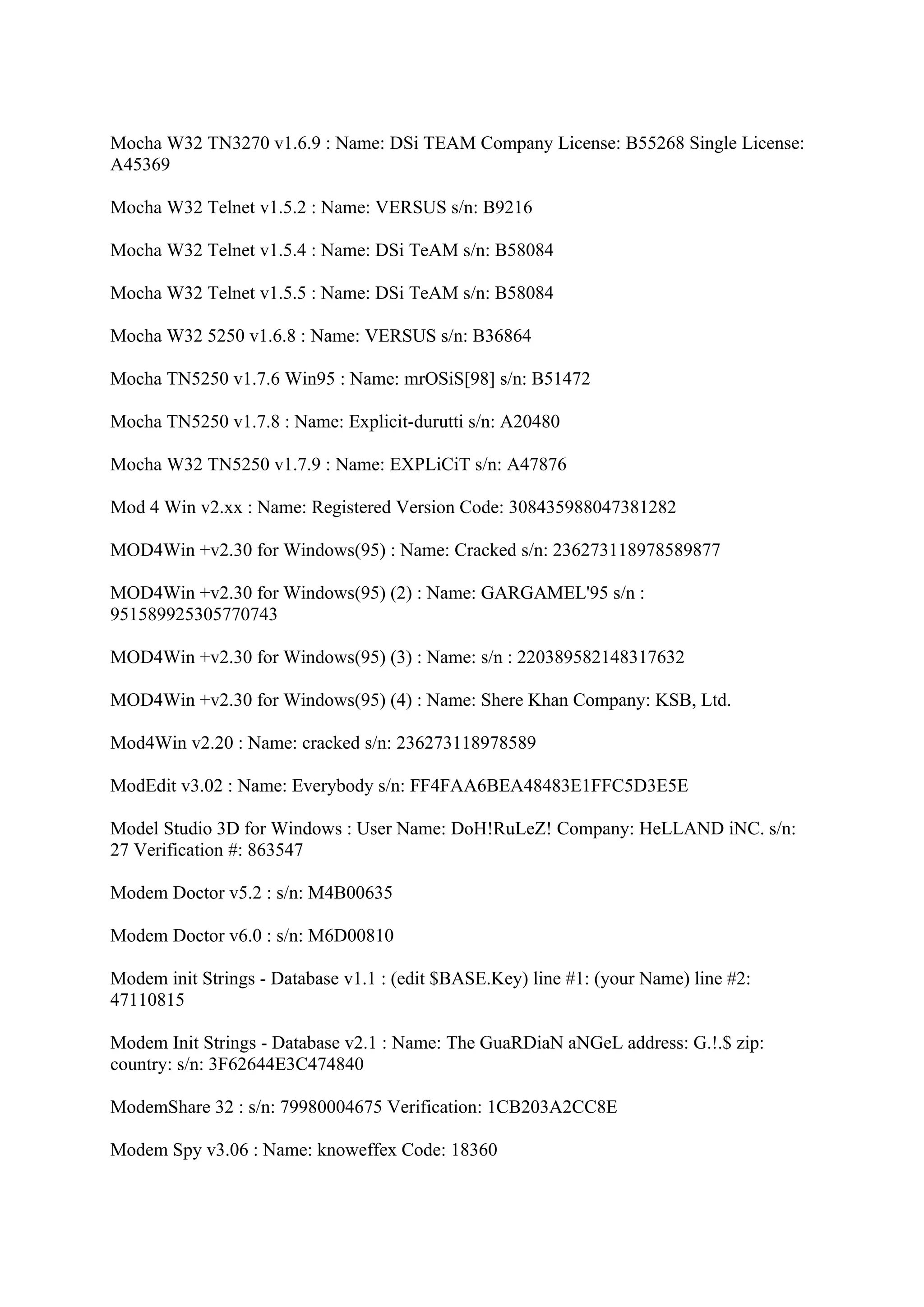 Mocha W32 TN3270 v1.6.9 : Name: DSi TEAM Company License: B55268 Single License:
A45369

Mocha W32 Telnet v1.5.2 : Name: VERSUS s/n: B9216

Mocha W32 Telnet v1.5.4 : Name: DSi TeAM s/n: B58084

Mocha W32 Telnet v1.5.5 : Name: DSi TeAM s/n: B58084

Mocha W32 5250 v1.6.8 : Name: VERSUS s/n: B36864

Mocha TN5250 v1.7.6 Win95 : Name: mrOSiS[98] s/n: B51472

Mocha TN5250 v1.7.8 : Name: Explicit-durutti s/n: A20480

Mocha W32 TN5250 v1.7.9 : Name: EXPLiCiT s/n: A47876

Mod 4 Win v2.xx : Name: Registered Version Code: 308435988047381282

MOD4Win +v2.30 for Windows(95) : Name: Cracked s/n: 236273118978589877

MOD4Win +v2.30 for Windows(95) (2) : Name: GARGAMEL'95 s/n :
951589925305770743

MOD4Win +v2.30 for Windows(95) (3) : Name: s/n : 220389582148317632

MOD4Win +v2.30 for Windows(95) (4) : Name: Shere Khan Company: KSB, Ltd.

Mod4Win v2.20 : Name: cracked s/n: 236273118978589

ModEdit v3.02 : Name: Everybody s/n: FF4FAA6BEA48483E1FFC5D3E5E

Model Studio 3D for Windows : User Name: DoH!RuLeZ! Company: HeLLAND iNC. s/n:
27 Verification #: 863547

Modem Doctor v5.2 : s/n: M4B00635

Modem Doctor v6.0 : s/n: M6D00810

Modem init Strings - Database v1.1 : (edit $BASE.Key) line #1: (your Name) line #2:
47110815

Modem Init Strings - Database v2.1 : Name: The GuaRDiaN aNGeL address: G.!.$ zip:
country: s/n: 3F62644E3C474840

ModemShare 32 : s/n: 79980004675 Verification: 1CB203A2CC8E

Modem Spy v3.06 : Name: knoweffex Code: 18360
 