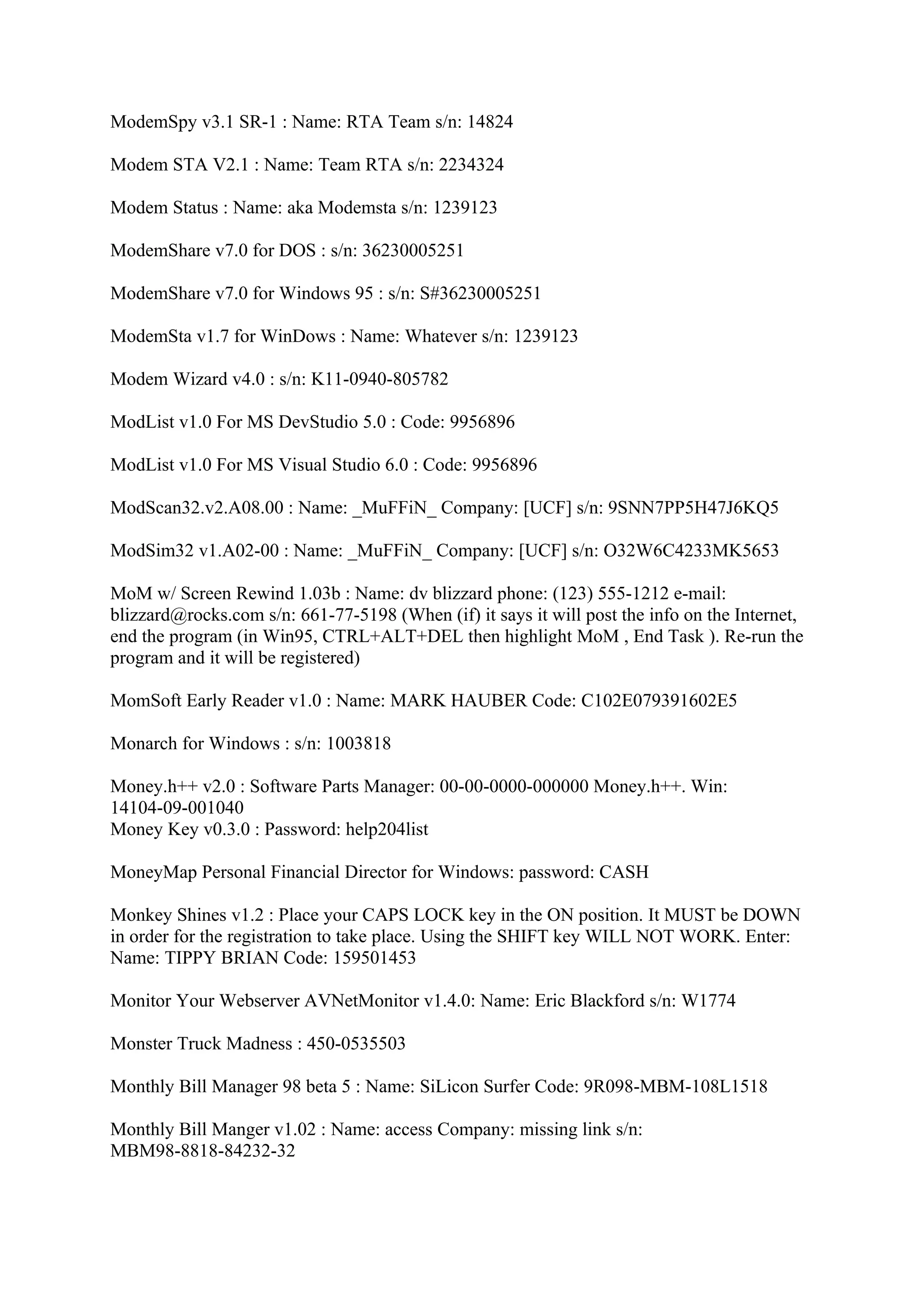 ModemSpy v3.1 SR-1 : Name: RTA Team s/n: 14824

Modem STA V2.1 : Name: Team RTA s/n: 2234324

Modem Status : Name: aka Modemsta s/n: 1239123

ModemShare v7.0 for DOS : s/n: 36230005251

ModemShare v7.0 for Windows 95 : s/n: S#36230005251

ModemSta v1.7 for WinDows : Name: Whatever s/n: 1239123

Modem Wizard v4.0 : s/n: K11-0940-805782

ModList v1.0 For MS DevStudio 5.0 : Code: 9956896

ModList v1.0 For MS Visual Studio 6.0 : Code: 9956896

ModScan32.v2.A08.00 : Name: _MuFFiN_ Company: [UCF] s/n: 9SNN7PP5H47J6KQ5

ModSim32 v1.A02-00 : Name: _MuFFiN_ Company: [UCF] s/n: O32W6C4233MK5653

MoM w/ Screen Rewind 1.03b : Name: dv blizzard phone: (123) 555-1212 e-mail:
blizzard@rocks.com s/n: 661-77-5198 (When (if) it says it will post the info on the Internet,
end the program (in Win95, CTRL+ALT+DEL then highlight MoM , End Task ). Re-run the
program and it will be registered)

MomSoft Early Reader v1.0 : Name: MARK HAUBER Code: C102E079391602E5

Monarch for Windows : s/n: 1003818

Money.h++ v2.0 : Software Parts Manager: 00-00-0000-000000 Money.h++. Win:
14104-09-001040
Money Key v0.3.0 : Password: help204list

MoneyMap Personal Financial Director for Windows: password: CASH

Monkey Shines v1.2 : Place your CAPS LOCK key in the ON position. It MUST be DOWN
in order for the registration to take place. Using the SHIFT key WILL NOT WORK. Enter:
Name: TIPPY BRIAN Code: 159501453

Monitor Your Webserver AVNetMonitor v1.4.0: Name: Eric Blackford s/n: W1774

Monster Truck Madness : 450-0535503

Monthly Bill Manager 98 beta 5 : Name: SiLicon Surfer Code: 9R098-MBM-108L1518

Monthly Bill Manger v1.02 : Name: access Company: missing link s/n:
MBM98-8818-84232-32
 