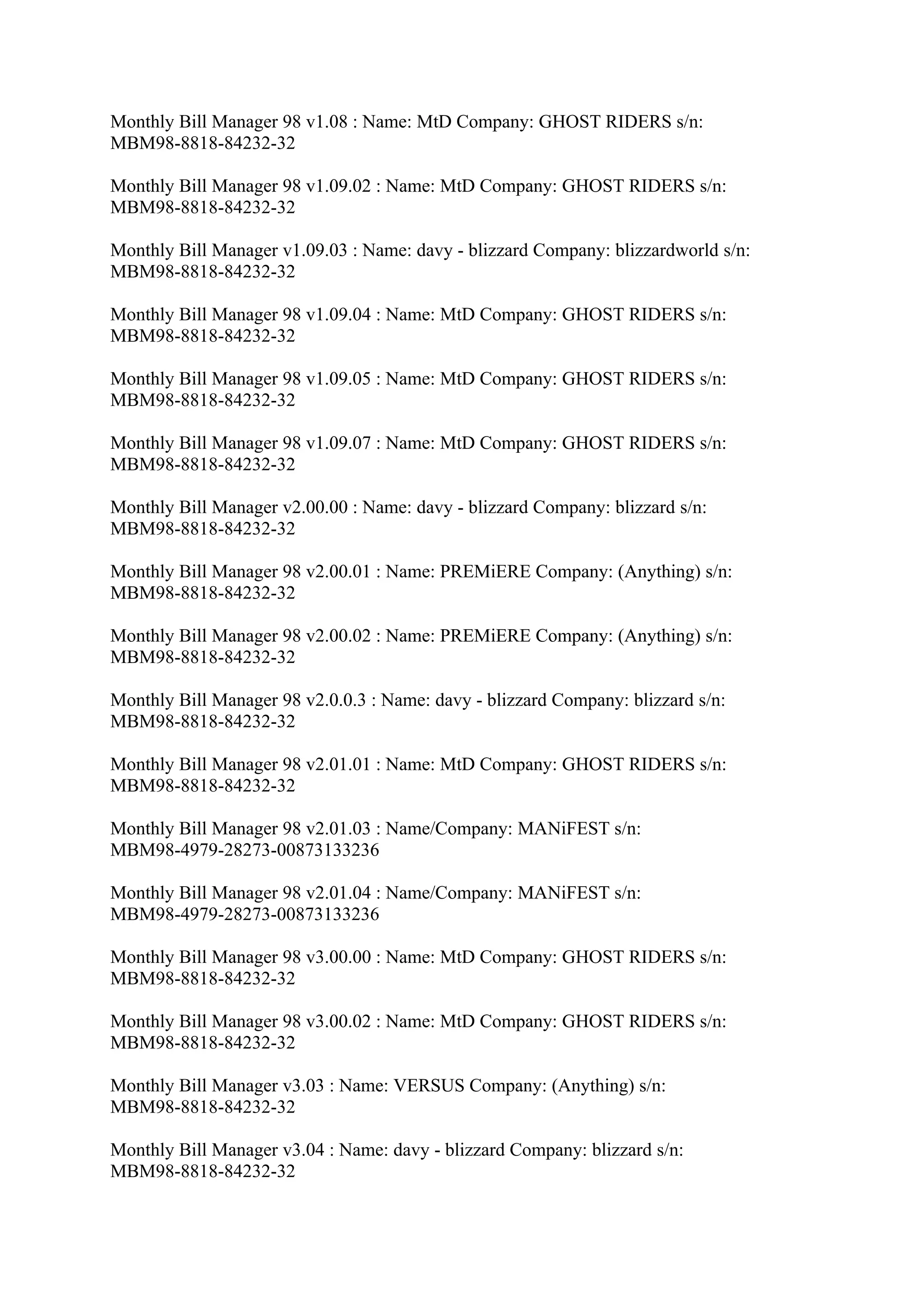 Monthly Bill Manager 98 v1.08 : Name: MtD Company: GHOST RIDERS s/n:
MBM98-8818-84232-32

Monthly Bill Manager 98 v1.09.02 : Name: MtD Company: GHOST RIDERS s/n:
MBM98-8818-84232-32

Monthly Bill Manager v1.09.03 : Name: davy - blizzard Company: blizzardworld s/n:
MBM98-8818-84232-32

Monthly Bill Manager 98 v1.09.04 : Name: MtD Company: GHOST RIDERS s/n:
MBM98-8818-84232-32

Monthly Bill Manager 98 v1.09.05 : Name: MtD Company: GHOST RIDERS s/n:
MBM98-8818-84232-32

Monthly Bill Manager 98 v1.09.07 : Name: MtD Company: GHOST RIDERS s/n:
MBM98-8818-84232-32

Monthly Bill Manager v2.00.00 : Name: davy - blizzard Company: blizzard s/n:
MBM98-8818-84232-32

Monthly Bill Manager 98 v2.00.01 : Name: PREMiERE Company: (Anything) s/n:
MBM98-8818-84232-32

Monthly Bill Manager 98 v2.00.02 : Name: PREMiERE Company: (Anything) s/n:
MBM98-8818-84232-32

Monthly Bill Manager 98 v2.0.0.3 : Name: davy - blizzard Company: blizzard s/n:
MBM98-8818-84232-32

Monthly Bill Manager 98 v2.01.01 : Name: MtD Company: GHOST RIDERS s/n:
MBM98-8818-84232-32

Monthly Bill Manager 98 v2.01.03 : Name/Company: MANiFEST s/n:
MBM98-4979-28273-00873133236

Monthly Bill Manager 98 v2.01.04 : Name/Company: MANiFEST s/n:
MBM98-4979-28273-00873133236

Monthly Bill Manager 98 v3.00.00 : Name: MtD Company: GHOST RIDERS s/n:
MBM98-8818-84232-32

Monthly Bill Manager 98 v3.00.02 : Name: MtD Company: GHOST RIDERS s/n:
MBM98-8818-84232-32

Monthly Bill Manager v3.03 : Name: VERSUS Company: (Anything) s/n:
MBM98-8818-84232-32

Monthly Bill Manager v3.04 : Name: davy - blizzard Company: blizzard s/n:
MBM98-8818-84232-32
 