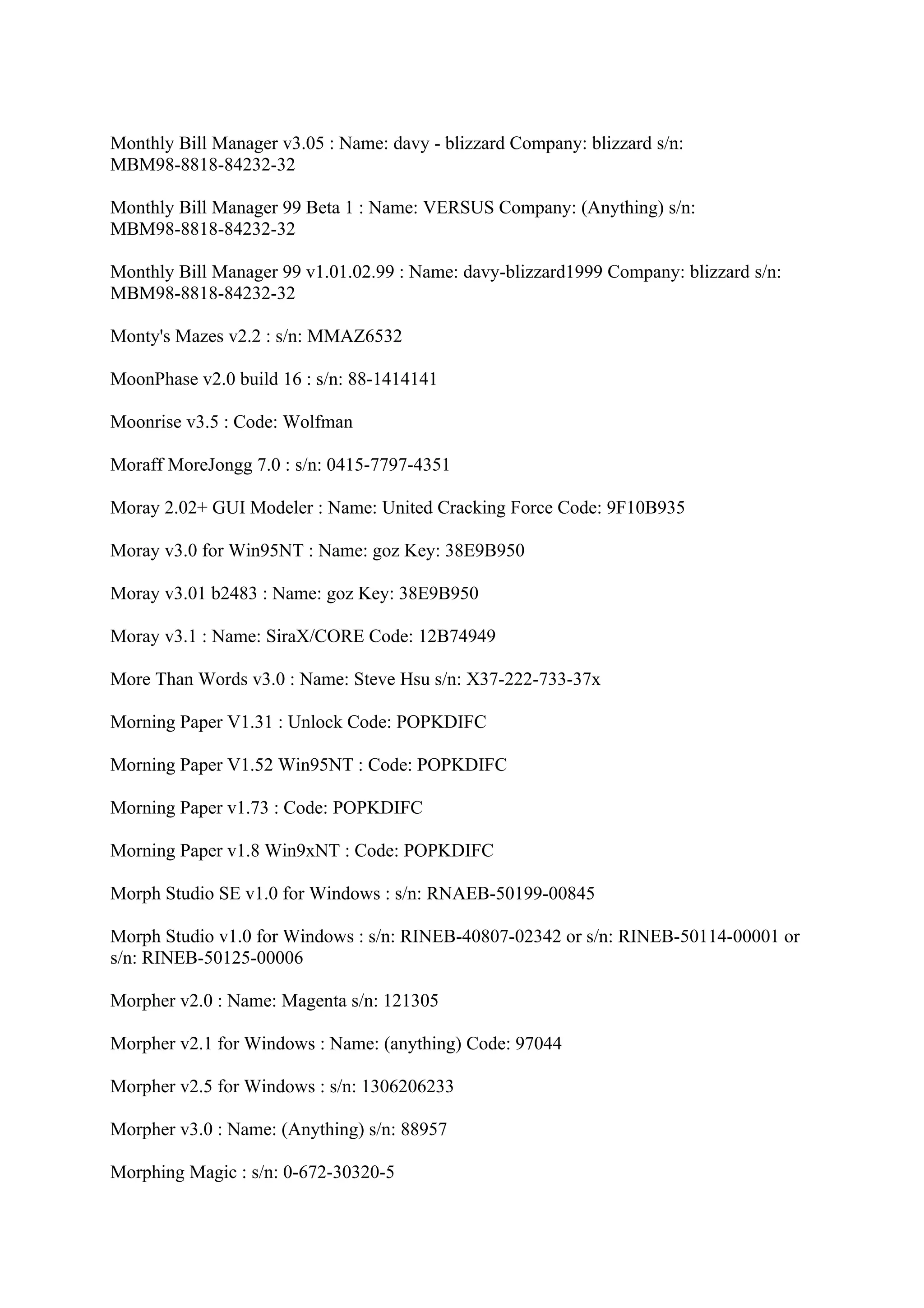 Monthly Bill Manager v3.05 : Name: davy - blizzard Company: blizzard s/n:
MBM98-8818-84232-32

Monthly Bill Manager 99 Beta 1 : Name: VERSUS Company: (Anything) s/n:
MBM98-8818-84232-32

Monthly Bill Manager 99 v1.01.02.99 : Name: davy-blizzard1999 Company: blizzard s/n:
MBM98-8818-84232-32

Monty's Mazes v2.2 : s/n: MMAZ6532

MoonPhase v2.0 build 16 : s/n: 88-1414141

Moonrise v3.5 : Code: Wolfman

Moraff MoreJongg 7.0 : s/n: 0415-7797-4351

Moray 2.02+ GUI Modeler : Name: United Cracking Force Code: 9F10B935

Moray v3.0 for Win95NT : Name: goz Key: 38E9B950

Moray v3.01 b2483 : Name: goz Key: 38E9B950

Moray v3.1 : Name: SiraX/CORE Code: 12B74949

More Than Words v3.0 : Name: Steve Hsu s/n: X37-222-733-37x

Morning Paper V1.31 : Unlock Code: POPKDIFC

Morning Paper V1.52 Win95NT : Code: POPKDIFC

Morning Paper v1.73 : Code: POPKDIFC

Morning Paper v1.8 Win9xNT : Code: POPKDIFC

Morph Studio SE v1.0 for Windows : s/n: RNAEB-50199-00845

Morph Studio v1.0 for Windows : s/n: RINEB-40807-02342 or s/n: RINEB-50114-00001 or
s/n: RINEB-50125-00006

Morpher v2.0 : Name: Magenta s/n: 121305

Morpher v2.1 for Windows : Name: (anything) Code: 97044

Morpher v2.5 for Windows : s/n: 1306206233

Morpher v3.0 : Name: (Anything) s/n: 88957

Morphing Magic : s/n: 0-672-30320-5
 