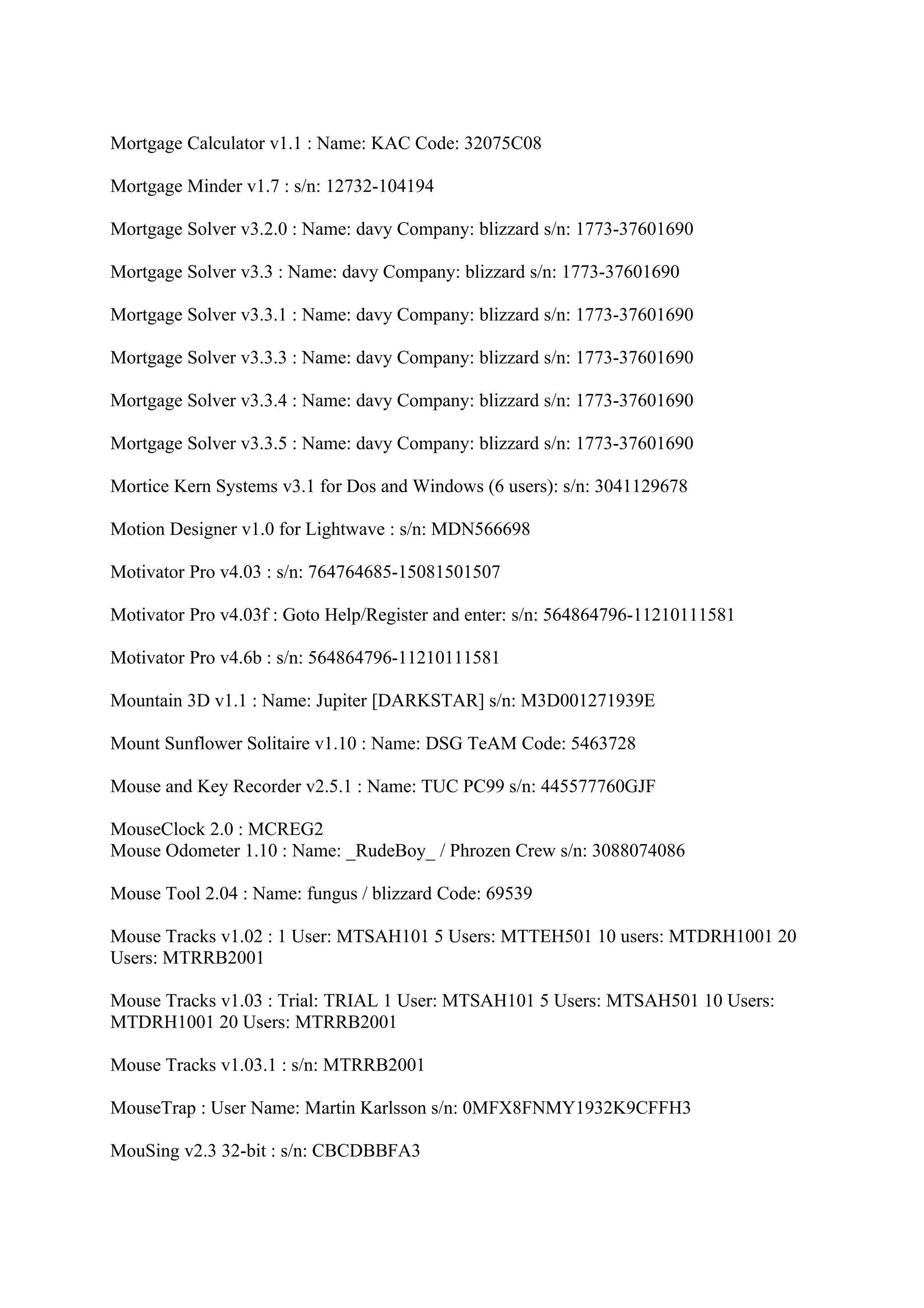 Mortgage Calculator v1.1 : Name: KAC Code: 32075C08

Mortgage Minder v1.7 : s/n: 12732-104194

Mortgage Solver v3.2.0 : Name: davy Company: blizzard s/n: 1773-37601690

Mortgage Solver v3.3 : Name: davy Company: blizzard s/n: 1773-37601690

Mortgage Solver v3.3.1 : Name: davy Company: blizzard s/n: 1773-37601690

Mortgage Solver v3.3.3 : Name: davy Company: blizzard s/n: 1773-37601690

Mortgage Solver v3.3.4 : Name: davy Company: blizzard s/n: 1773-37601690

Mortgage Solver v3.3.5 : Name: davy Company: blizzard s/n: 1773-37601690

Mortice Kern Systems v3.1 for Dos and Windows (6 users): s/n: 3041129678

Motion Designer v1.0 for Lightwave : s/n: MDN566698

Motivator Pro v4.03 : s/n: 764764685-15081501507

Motivator Pro v4.03f : Goto Help/Register and enter: s/n: 564864796-11210111581

Motivator Pro v4.6b : s/n: 564864796-11210111581

Mountain 3D v1.1 : Name: Jupiter [DARKSTAR] s/n: M3D001271939E

Mount Sunflower Solitaire v1.10 : Name: DSG TeAM Code: 5463728

Mouse and Key Recorder v2.5.1 : Name: TUC PC99 s/n: 445577760GJF

MouseClock 2.0 : MCREG2
Mouse Odometer 1.10 : Name: _RudeBoy_ / Phrozen Crew s/n: 3088074086

Mouse Tool 2.04 : Name: fungus / blizzard Code: 69539

Mouse Tracks v1.02 : 1 User: MTSAH101 5 Users: MTTEH501 10 users: MTDRH1001 20
Users: MTRRB2001

Mouse Tracks v1.03 : Trial: TRIAL 1 User: MTSAH101 5 Users: MTSAH501 10 Users:
MTDRH1001 20 Users: MTRRB2001

Mouse Tracks v1.03.1 : s/n: MTRRB2001

MouseTrap : User Name: Martin Karlsson s/n: 0MFX8FNMY1932K9CFFH3

MouSing v2.3 32-bit : s/n: CBCDBBFA3
 