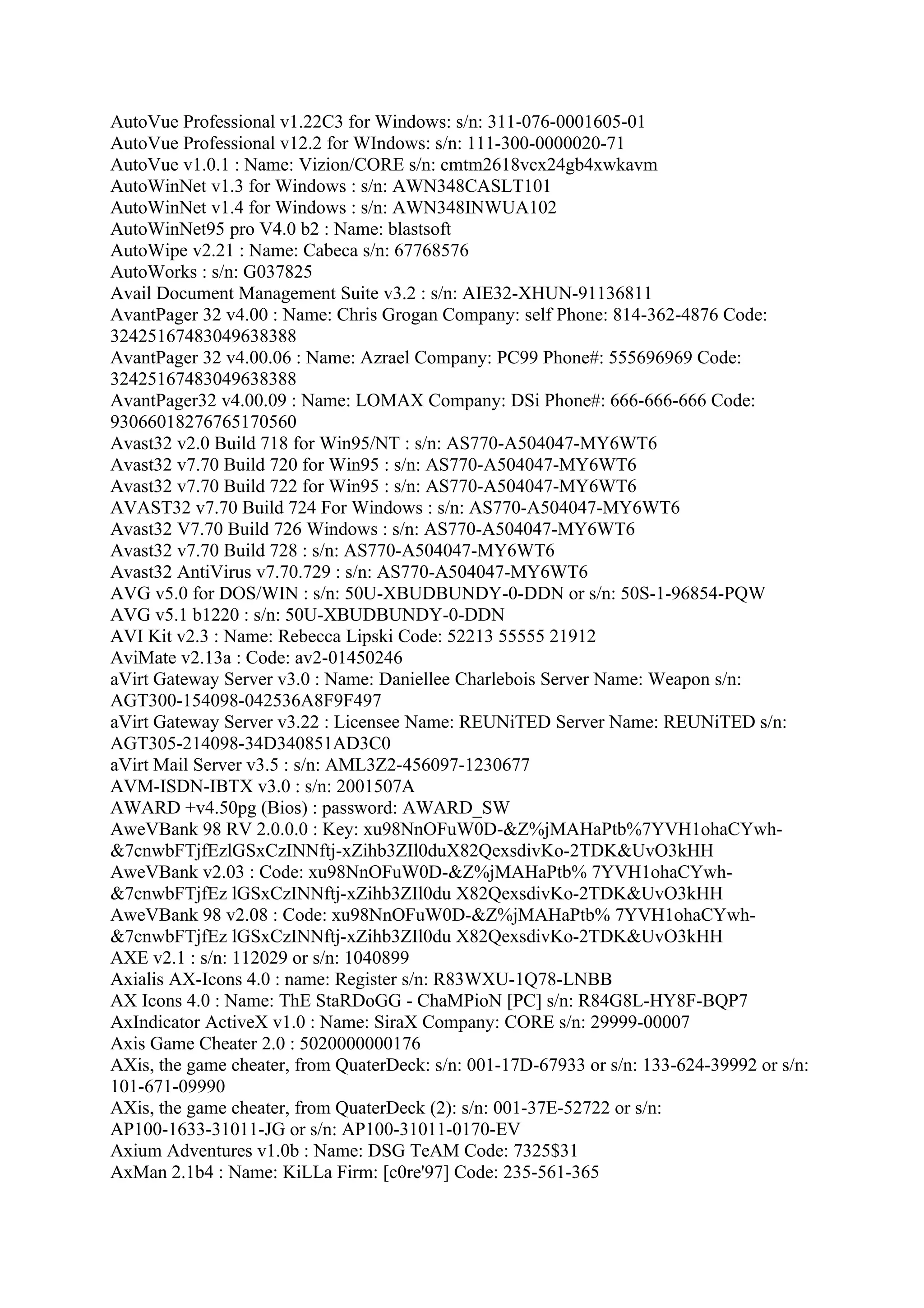 AutoVue Professional v1.22C3 for Windows: s/n: 311-076-0001605-01
AutoVue Professional v12.2 for WIndows: s/n: 111-300-0000020-71
AutoVue v1.0.1 : Name: Vizion/CORE s/n: cmtm2618vcx24gb4xwkavm
AutoWinNet v1.3 for Windows : s/n: AWN348CASLT101
AutoWinNet v1.4 for Windows : s/n: AWN348INWUA102
AutoWinNet95 pro V4.0 b2 : Name: blastsoft
AutoWipe v2.21 : Name: Cabeca s/n: 67768576
AutoWorks : s/n: G037825
Avail Document Management Suite v3.2 : s/n: AIE32-XHUN-91136811
AvantPager 32 v4.00 : Name: Chris Grogan Company: self Phone: 814-362-4876 Code:
32425167483049638388
AvantPager 32 v4.00.06 : Name: Azrael Company: PC99 Phone#: 555696969 Code:
32425167483049638388
AvantPager32 v4.00.09 : Name: LOMAX Company: DSi Phone#: 666-666-666 Code:
93066018276765170560
Avast32 v2.0 Build 718 for Win95/NT : s/n: AS770-A504047-MY6WT6
Avast32 v7.70 Build 720 for Win95 : s/n: AS770-A504047-MY6WT6
Avast32 v7.70 Build 722 for Win95 : s/n: AS770-A504047-MY6WT6
AVAST32 v7.70 Build 724 For Windows : s/n: AS770-A504047-MY6WT6
Avast32 V7.70 Build 726 Windows : s/n: AS770-A504047-MY6WT6
Avast32 v7.70 Build 728 : s/n: AS770-A504047-MY6WT6
Avast32 AntiVirus v7.70.729 : s/n: AS770-A504047-MY6WT6
AVG v5.0 for DOS/WIN : s/n: 50U-XBUDBUNDY-0-DDN or s/n: 50S-1-96854-PQW
AVG v5.1 b1220 : s/n: 50U-XBUDBUNDY-0-DDN
AVI Kit v2.3 : Name: Rebecca Lipski Code: 52213 55555 21912
AviMate v2.13a : Code: av2-01450246
aVirt Gateway Server v3.0 : Name: Daniellee Charlebois Server Name: Weapon s/n:
AGT300-154098-042536A8F9F497
aVirt Gateway Server v3.22 : Licensee Name: REUNiTED Server Name: REUNiTED s/n:
AGT305-214098-34D340851AD3C0
aVirt Mail Server v3.5 : s/n: AML3Z2-456097-1230677
AVM-ISDN-IBTX v3.0 : s/n: 2001507A
AWARD +v4.50pg (Bios) : password: AWARD_SW
AweVBank 98 RV 2.0.0.0 : Key: xu98NnOFuW0D-&Z%jMAHaPtb%7YVH1ohaCYwh-
&7cnwbFTjfEzlGSxCzINNftj-xZihb3ZIl0duX82QexsdivKo-2TDK&UvO3kHH
AweVBank v2.03 : Code: xu98NnOFuW0D-&Z%jMAHaPtb% 7YVH1ohaCYwh-
&7cnwbFTjfEz lGSxCzINNftj-xZihb3ZIl0du X82QexsdivKo-2TDK&UvO3kHH
AweVBank 98 v2.08 : Code: xu98NnOFuW0D-&Z%jMAHaPtb% 7YVH1ohaCYwh-
&7cnwbFTjfEz lGSxCzINNftj-xZihb3ZIl0du X82QexsdivKo-2TDK&UvO3kHH
AXE v2.1 : s/n: 112029 or s/n: 1040899
Axialis AX-Icons 4.0 : name: Register s/n: R83WXU-1Q78-LNBB
AX Icons 4.0 : Name: ThE StaRDoGG - ChaMPioN [PC] s/n: R84G8L-HY8F-BQP7
AxIndicator ActiveX v1.0 : Name: SiraX Company: CORE s/n: 29999-00007
Axis Game Cheater 2.0 : 5020000000176
AXis, the game cheater, from QuaterDeck: s/n: 001-17D-67933 or s/n: 133-624-39992 or s/n:
101-671-09990
AXis, the game cheater, from QuaterDeck (2): s/n: 001-37E-52722 or s/n:
AP100-1633-31011-JG or s/n: AP100-31011-0170-EV
Axium Adventures v1.0b : Name: DSG TeAM Code: 7325$31
AxMan 2.1b4 : Name: KiLLa Firm: [c0re'97] Code: 235-561-365
 