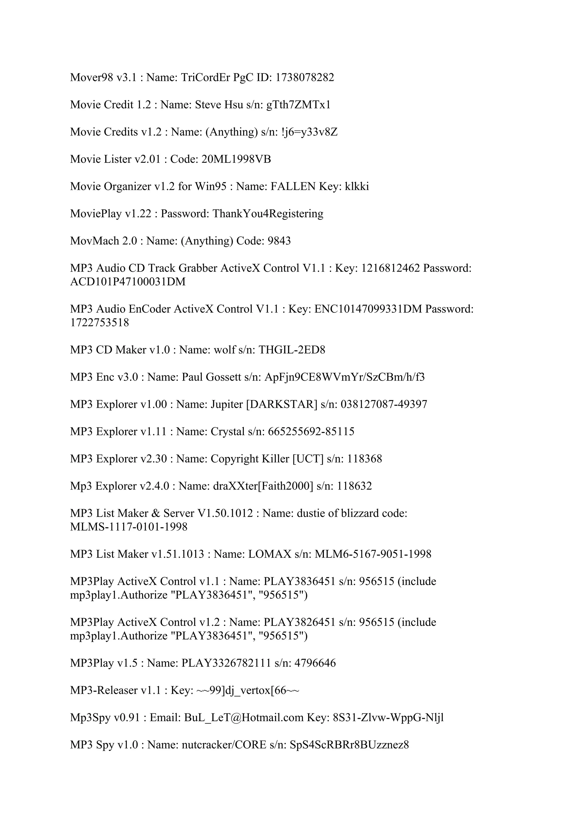 Mover98 v3.1 : Name: TriCordEr PgC ID: 1738078282

Movie Credit 1.2 : Name: Steve Hsu s/n: gTth7ZMTx1

Movie Credits v1.2 : Name: (Anything) s/n: !j6=y33v8Z

Movie Lister v2.01 : Code: 20ML1998VB

Movie Organizer v1.2 for Win95 : Name: FALLEN Key: klkki

MoviePlay v1.22 : Password: ThankYou4Registering

MovMach 2.0 : Name: (Anything) Code: 9843

MP3 Audio CD Track Grabber ActiveX Control V1.1 : Key: 1216812462 Password:
ACD101P47100031DM

MP3 Audio EnCoder ActiveX Control V1.1 : Key: ENC10147099331DM Password:
1722753518

MP3 CD Maker v1.0 : Name: wolf s/n: THGIL-2ED8

MP3 Enc v3.0 : Name: Paul Gossett s/n: ApFjn9CE8WVmYr/SzCBm/h/f3

MP3 Explorer v1.00 : Name: Jupiter [DARKSTAR] s/n: 038127087-49397

MP3 Explorer v1.11 : Name: Crystal s/n: 665255692-85115

MP3 Explorer v2.30 : Name: Copyright Killer [UCT] s/n: 118368

Mp3 Explorer v2.4.0 : Name: draXXter[Faith2000] s/n: 118632

MP3 List Maker & Server V1.50.1012 : Name: dustie of blizzard code:
MLMS-1117-0101-1998

MP3 List Maker v1.51.1013 : Name: LOMAX s/n: MLM6-5167-9051-1998

MP3Play ActiveX Control v1.1 : Name: PLAY3836451 s/n: 956515 (include
mp3play1.Authorize "PLAY3836451", "956515")

MP3Play ActiveX Control v1.2 : Name: PLAY3826451 s/n: 956515 (include
mp3play1.Authorize "PLAY3836451", "956515")

MP3Play v1.5 : Name: PLAY3326782111 s/n: 4796646

MP3-Releaser v1.1 : Key: ~~99]dj_vertox[66~~

Mp3Spy v0.91 : Email: BuL_LeT@Hotmail.com Key: 8S31-Zlvw-WppG-Nljl

MP3 Spy v1.0 : Name: nutcracker/CORE s/n: SpS4ScRBRr8BUzznez8
 