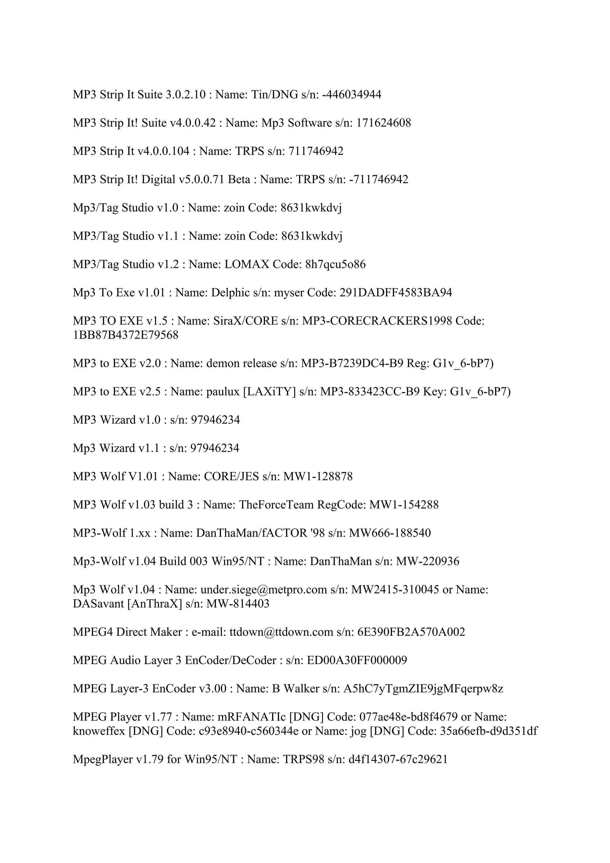 MP3 Strip It Suite 3.0.2.10 : Name: Tin/DNG s/n: -446034944

MP3 Strip It! Suite v4.0.0.42 : Name: Mp3 Software s/n: 171624608

MP3 Strip It v4.0.0.104 : Name: TRPS s/n: 711746942

MP3 Strip It! Digital v5.0.0.71 Beta : Name: TRPS s/n: -711746942

Mp3/Tag Studio v1.0 : Name: zoin Code: 8631kwkdvj

MP3/Tag Studio v1.1 : Name: zoin Code: 8631kwkdvj

MP3/Tag Studio v1.2 : Name: LOMAX Code: 8h7qcu5o86

Mp3 To Exe v1.01 : Name: Delphic s/n: myser Code: 291DADFF4583BA94

MP3 TO EXE v1.5 : Name: SiraX/CORE s/n: MP3-CORECRACKERS1998 Code:
1BB87B4372E79568

MP3 to EXE v2.0 : Name: demon release s/n: MP3-B7239DC4-B9 Reg: G1v_6-bP7)

MP3 to EXE v2.5 : Name: paulux [LAXiTY] s/n: MP3-833423CC-B9 Key: G1v_6-bP7)

MP3 Wizard v1.0 : s/n: 97946234

Mp3 Wizard v1.1 : s/n: 97946234

MP3 Wolf V1.01 : Name: CORE/JES s/n: MW1-128878

MP3 Wolf v1.03 build 3 : Name: TheForceTeam RegCode: MW1-154288

MP3-Wolf 1.xx : Name: DanThaMan/fACTOR '98 s/n: MW666-188540

Mp3-Wolf v1.04 Build 003 Win95/NT : Name: DanThaMan s/n: MW-220936

Mp3 Wolf v1.04 : Name: under.siege@metpro.com s/n: MW2415-310045 or Name:
DASavant [AnThraX] s/n: MW-814403

MPEG4 Direct Maker : e-mail: ttdown@ttdown.com s/n: 6E390FB2A570A002

MPEG Audio Layer 3 EnCoder/DeCoder : s/n: ED00A30FF000009

MPEG Layer-3 EnCoder v3.00 : Name: B Walker s/n: A5hC7yTgmZIE9jgMFqerpw8z

MPEG Player v1.77 : Name: mRFANATIc [DNG] Code: 077ae48e-bd8f4679 or Name:
knoweffex [DNG] Code: c93e8940-c560344e or Name: jog [DNG] Code: 35a66efb-d9d351df

MpegPlayer v1.79 for Win95/NT : Name: TRPS98 s/n: d4f14307-67c29621
 