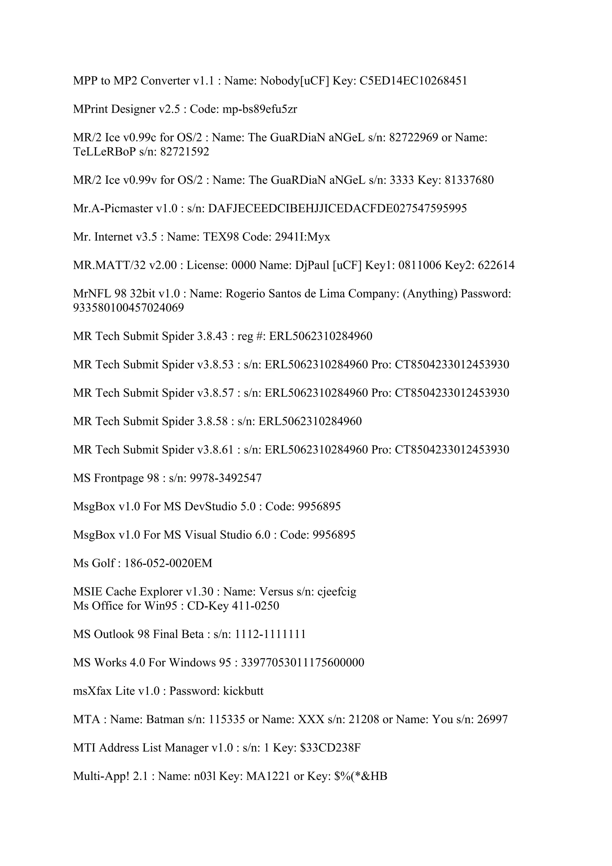 MPP to MP2 Converter v1.1 : Name: Nobody[uCF] Key: C5ED14EC10268451

MPrint Designer v2.5 : Code: mp-bs89efu5zr

MR/2 Ice v0.99c for OS/2 : Name: The GuaRDiaN aNGeL s/n: 82722969 or Name:
TeLLeRBoP s/n: 82721592

MR/2 Ice v0.99v for OS/2 : Name: The GuaRDiaN aNGeL s/n: 3333 Key: 81337680

Mr.A-Picmaster v1.0 : s/n: DAFJECEEDCIBEHJJICEDACFDE027547595995

Mr. Internet v3.5 : Name: TEX98 Code: 2941I:Myx

MR.MATT/32 v2.00 : License: 0000 Name: DjPaul [uCF] Key1: 0811006 Key2: 622614

MrNFL 98 32bit v1.0 : Name: Rogerio Santos de Lima Company: (Anything) Password:
933580100457024069

MR Tech Submit Spider 3.8.43 : reg #: ERL5062310284960

MR Tech Submit Spider v3.8.53 : s/n: ERL5062310284960 Pro: CT8504233012453930

MR Tech Submit Spider v3.8.57 : s/n: ERL5062310284960 Pro: CT8504233012453930

MR Tech Submit Spider 3.8.58 : s/n: ERL5062310284960

MR Tech Submit Spider v3.8.61 : s/n: ERL5062310284960 Pro: CT8504233012453930

MS Frontpage 98 : s/n: 9978-3492547

MsgBox v1.0 For MS DevStudio 5.0 : Code: 9956895

MsgBox v1.0 For MS Visual Studio 6.0 : Code: 9956895

Ms Golf : 186-052-0020EM

MSIE Cache Explorer v1.30 : Name: Versus s/n: cjeefcig
Ms Office for Win95 : CD-Key 411-0250

MS Outlook 98 Final Beta : s/n: 1112-1111111

MS Works 4.0 For Windows 95 : 33977053011175600000

msXfax Lite v1.0 : Password: kickbutt

MTA : Name: Batman s/n: 115335 or Name: XXX s/n: 21208 or Name: You s/n: 26997

MTI Address List Manager v1.0 : s/n: 1 Key: $33CD238F

Multi-App! 2.1 : Name: n03l Key: MA1221 or Key: $%(*&HB
 