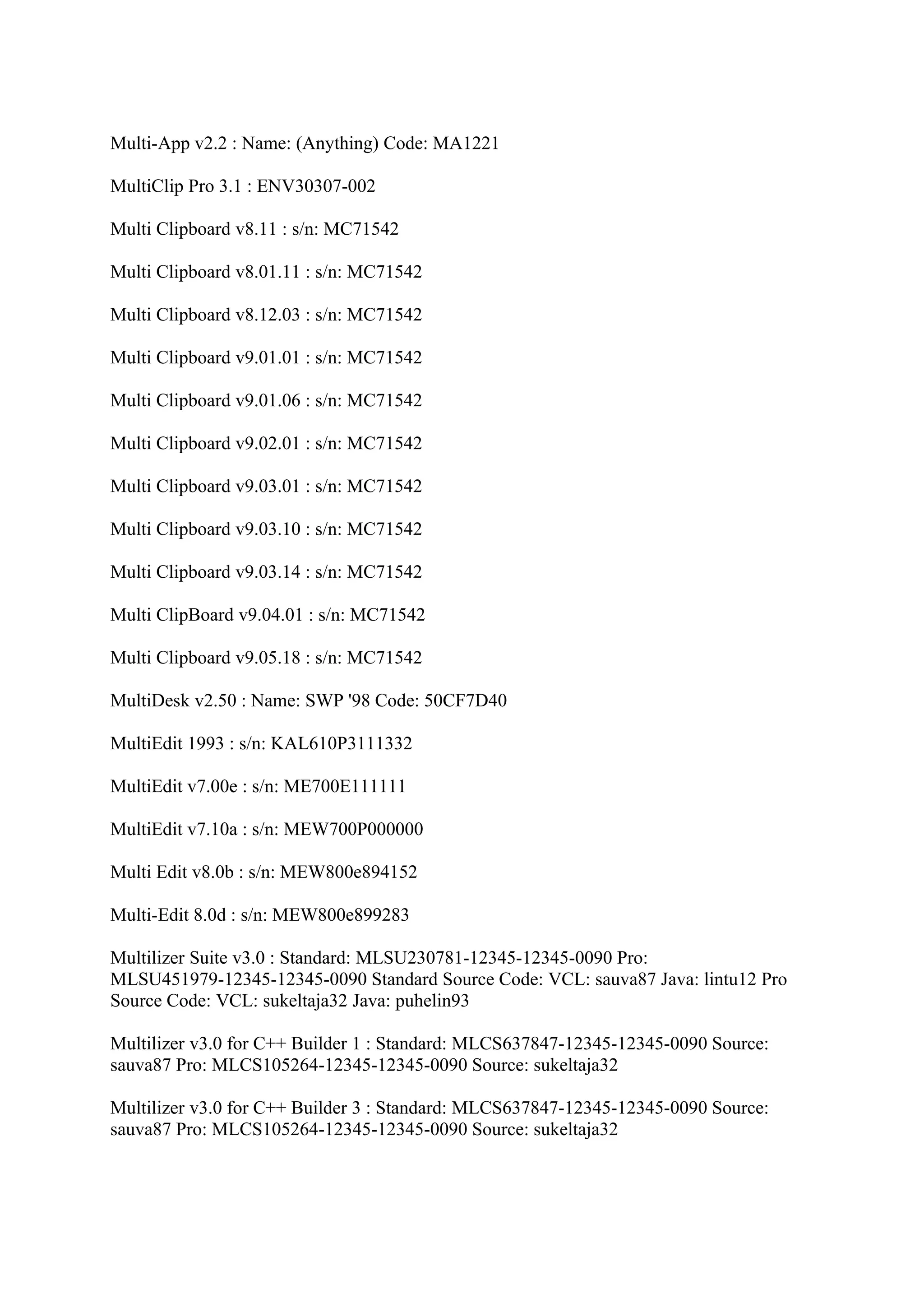 Multi-App v2.2 : Name: (Anything) Code: MA1221

MultiClip Pro 3.1 : ENV30307-002

Multi Clipboard v8.11 : s/n: MC71542

Multi Clipboard v8.01.11 : s/n: MC71542

Multi Clipboard v8.12.03 : s/n: MC71542

Multi Clipboard v9.01.01 : s/n: MC71542

Multi Clipboard v9.01.06 : s/n: MC71542

Multi Clipboard v9.02.01 : s/n: MC71542

Multi Clipboard v9.03.01 : s/n: MC71542

Multi Clipboard v9.03.10 : s/n: MC71542

Multi Clipboard v9.03.14 : s/n: MC71542

Multi ClipBoard v9.04.01 : s/n: MC71542

Multi Clipboard v9.05.18 : s/n: MC71542

MultiDesk v2.50 : Name: SWP '98 Code: 50CF7D40

MultiEdit 1993 : s/n: KAL610P3111332

MultiEdit v7.00e : s/n: ME700E111111

MultiEdit v7.10a : s/n: MEW700P000000

Multi Edit v8.0b : s/n: MEW800e894152

Multi-Edit 8.0d : s/n: MEW800e899283

Multilizer Suite v3.0 : Standard: MLSU230781-12345-12345-0090 Pro:
MLSU451979-12345-12345-0090 Standard Source Code: VCL: sauva87 Java: lintu12 Pro
Source Code: VCL: sukeltaja32 Java: puhelin93

Multilizer v3.0 for C++ Builder 1 : Standard: MLCS637847-12345-12345-0090 Source:
sauva87 Pro: MLCS105264-12345-12345-0090 Source: sukeltaja32

Multilizer v3.0 for C++ Builder 3 : Standard: MLCS637847-12345-12345-0090 Source:
sauva87 Pro: MLCS105264-12345-12345-0090 Source: sukeltaja32
 