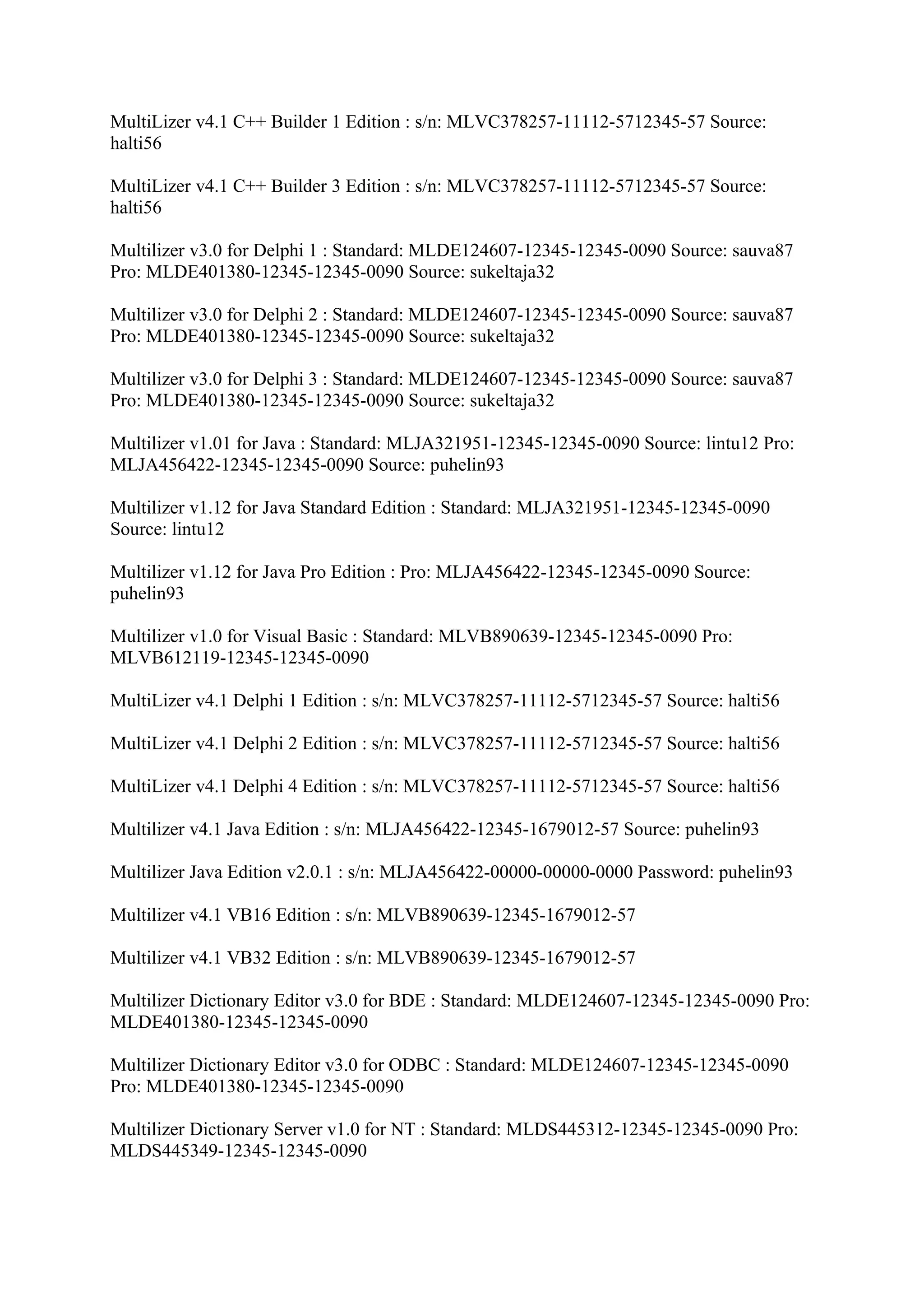 MultiLizer v4.1 C++ Builder 1 Edition : s/n: MLVC378257-11112-5712345-57 Source:
halti56

MultiLizer v4.1 C++ Builder 3 Edition : s/n: MLVC378257-11112-5712345-57 Source:
halti56

Multilizer v3.0 for Delphi 1 : Standard: MLDE124607-12345-12345-0090 Source: sauva87
Pro: MLDE401380-12345-12345-0090 Source: sukeltaja32

Multilizer v3.0 for Delphi 2 : Standard: MLDE124607-12345-12345-0090 Source: sauva87
Pro: MLDE401380-12345-12345-0090 Source: sukeltaja32

Multilizer v3.0 for Delphi 3 : Standard: MLDE124607-12345-12345-0090 Source: sauva87
Pro: MLDE401380-12345-12345-0090 Source: sukeltaja32

Multilizer v1.01 for Java : Standard: MLJA321951-12345-12345-0090 Source: lintu12 Pro:
MLJA456422-12345-12345-0090 Source: puhelin93

Multilizer v1.12 for Java Standard Edition : Standard: MLJA321951-12345-12345-0090
Source: lintu12

Multilizer v1.12 for Java Pro Edition : Pro: MLJA456422-12345-12345-0090 Source:
puhelin93

Multilizer v1.0 for Visual Basic : Standard: MLVB890639-12345-12345-0090 Pro:
MLVB612119-12345-12345-0090

MultiLizer v4.1 Delphi 1 Edition : s/n: MLVC378257-11112-5712345-57 Source: halti56

MultiLizer v4.1 Delphi 2 Edition : s/n: MLVC378257-11112-5712345-57 Source: halti56

MultiLizer v4.1 Delphi 4 Edition : s/n: MLVC378257-11112-5712345-57 Source: halti56

Multilizer v4.1 Java Edition : s/n: MLJA456422-12345-1679012-57 Source: puhelin93

Multilizer Java Edition v2.0.1 : s/n: MLJA456422-00000-00000-0000 Password: puhelin93

Multilizer v4.1 VB16 Edition : s/n: MLVB890639-12345-1679012-57

Multilizer v4.1 VB32 Edition : s/n: MLVB890639-12345-1679012-57

Multilizer Dictionary Editor v3.0 for BDE : Standard: MLDE124607-12345-12345-0090 Pro:
MLDE401380-12345-12345-0090

Multilizer Dictionary Editor v3.0 for ODBC : Standard: MLDE124607-12345-12345-0090
Pro: MLDE401380-12345-12345-0090

Multilizer Dictionary Server v1.0 for NT : Standard: MLDS445312-12345-12345-0090 Pro:
MLDS445349-12345-12345-0090
 