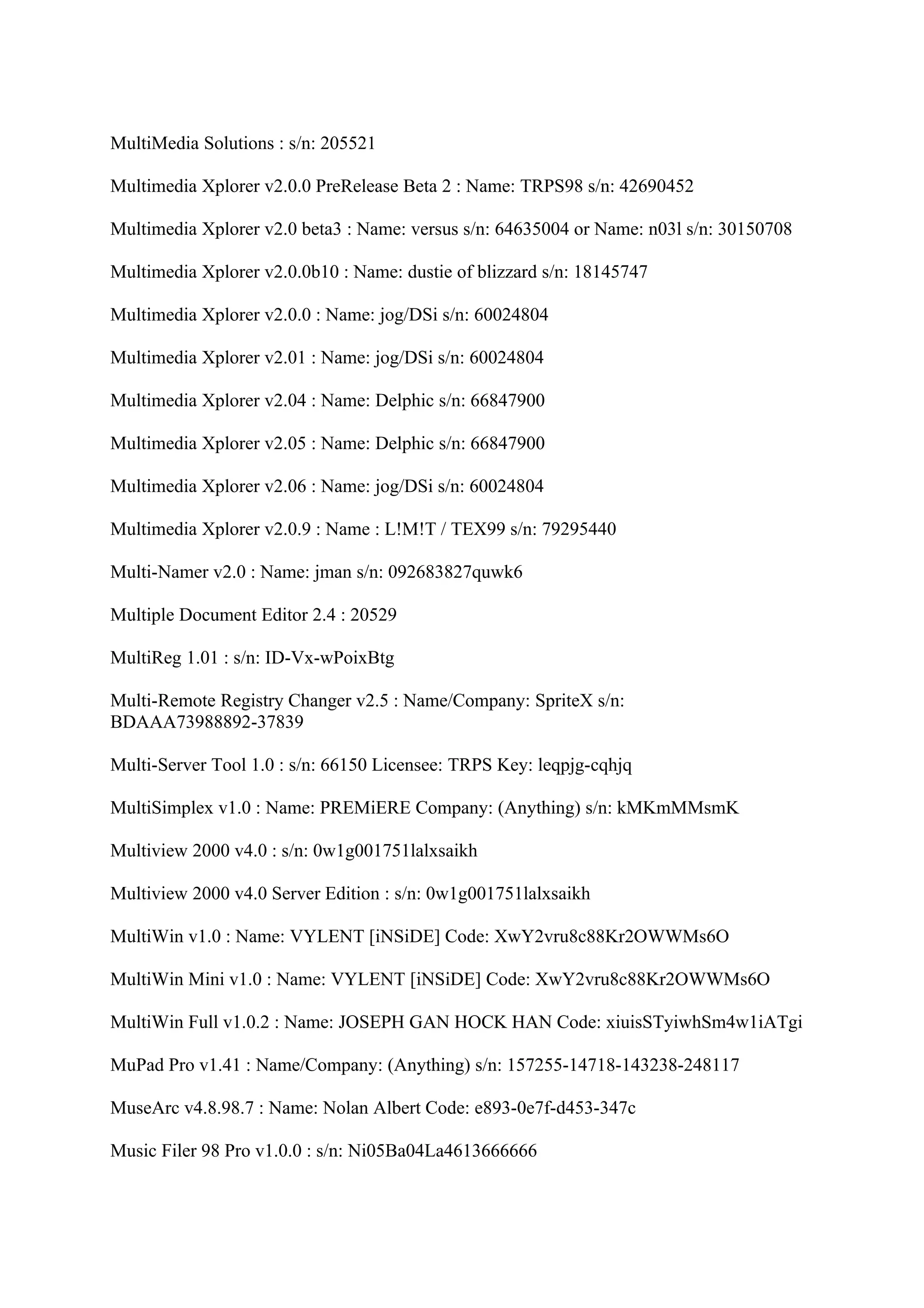 MultiMedia Solutions : s/n: 205521

Multimedia Xplorer v2.0.0 PreRelease Beta 2 : Name: TRPS98 s/n: 42690452

Multimedia Xplorer v2.0 beta3 : Name: versus s/n: 64635004 or Name: n03l s/n: 30150708

Multimedia Xplorer v2.0.0b10 : Name: dustie of blizzard s/n: 18145747

Multimedia Xplorer v2.0.0 : Name: jog/DSi s/n: 60024804

Multimedia Xplorer v2.01 : Name: jog/DSi s/n: 60024804

Multimedia Xplorer v2.04 : Name: Delphic s/n: 66847900

Multimedia Xplorer v2.05 : Name: Delphic s/n: 66847900

Multimedia Xplorer v2.06 : Name: jog/DSi s/n: 60024804

Multimedia Xplorer v2.0.9 : Name : L!M!T / TEX99 s/n: 79295440

Multi-Namer v2.0 : Name: jman s/n: 092683827quwk6

Multiple Document Editor 2.4 : 20529

MultiReg 1.01 : s/n: ID-Vx-wPoixBtg

Multi-Remote Registry Changer v2.5 : Name/Company: SpriteX s/n:
BDAAA73988892-37839

Multi-Server Tool 1.0 : s/n: 66150 Licensee: TRPS Key: leqpjg-cqhjq

MultiSimplex v1.0 : Name: PREMiERE Company: (Anything) s/n: kMKmMMsmK

Multiview 2000 v4.0 : s/n: 0w1g001751lalxsaikh

Multiview 2000 v4.0 Server Edition : s/n: 0w1g001751lalxsaikh

MultiWin v1.0 : Name: VYLENT [iNSiDE] Code: XwY2vru8c88Kr2OWWMs6O

MultiWin Mini v1.0 : Name: VYLENT [iNSiDE] Code: XwY2vru8c88Kr2OWWMs6O

MultiWin Full v1.0.2 : Name: JOSEPH GAN HOCK HAN Code: xiuisSTyiwhSm4w1iATgi

MuPad Pro v1.41 : Name/Company: (Anything) s/n: 157255-14718-143238-248117

MuseArc v4.8.98.7 : Name: Nolan Albert Code: e893-0e7f-d453-347c

Music Filer 98 Pro v1.0.0 : s/n: Ni05Ba04La4613666666
 