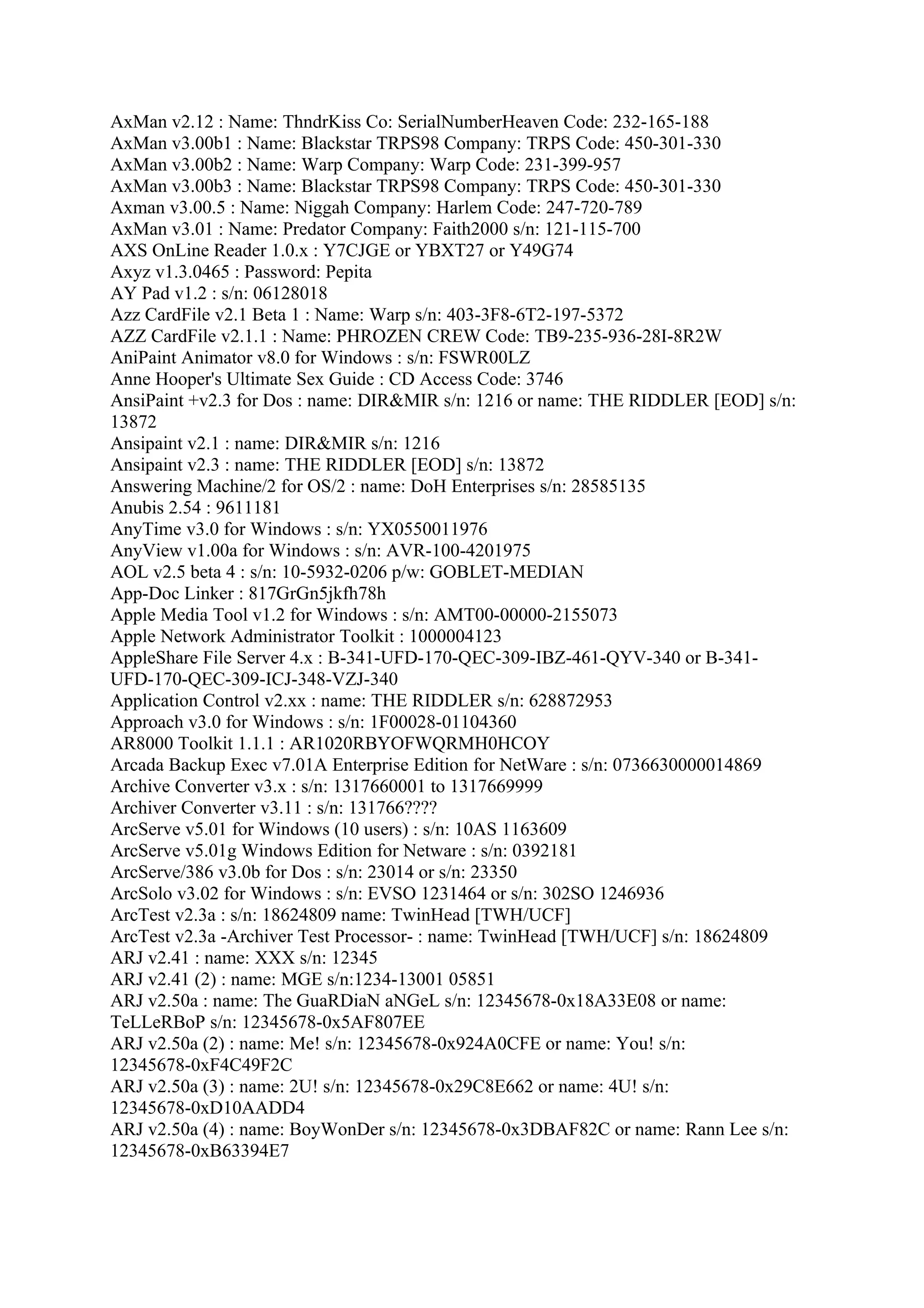 AxMan v2.12 : Name: ThndrKiss Co: SerialNumberHeaven Code: 232-165-188
AxMan v3.00b1 : Name: Blackstar TRPS98 Company: TRPS Code: 450-301-330
AxMan v3.00b2 : Name: Warp Company: Warp Code: 231-399-957
AxMan v3.00b3 : Name: Blackstar TRPS98 Company: TRPS Code: 450-301-330
Axman v3.00.5 : Name: Niggah Company: Harlem Code: 247-720-789
AxMan v3.01 : Name: Predator Company: Faith2000 s/n: 121-115-700
AXS OnLine Reader 1.0.x : Y7CJGE or YBXT27 or Y49G74
Axyz v1.3.0465 : Password: Pepita
AY Pad v1.2 : s/n: 06128018
Azz CardFile v2.1 Beta 1 : Name: Warp s/n: 403-3F8-6T2-197-5372
AZZ CardFile v2.1.1 : Name: PHROZEN CREW Code: TB9-235-936-28I-8R2W
AniPaint Animator v8.0 for Windows : s/n: FSWR00LZ
Anne Hooper's Ultimate Sex Guide : CD Access Code: 3746
AnsiPaint +v2.3 for Dos : name: DIR&MIR s/n: 1216 or name: THE RIDDLER [EOD] s/n:
13872
Ansipaint v2.1 : name: DIR&MIR s/n: 1216
Ansipaint v2.3 : name: THE RIDDLER [EOD] s/n: 13872
Answering Machine/2 for OS/2 : name: DoH Enterprises s/n: 28585135
Anubis 2.54 : 9611181
AnyTime v3.0 for Windows : s/n: YX0550011976
AnyView v1.00a for Windows : s/n: AVR-100-4201975
AOL v2.5 beta 4 : s/n: 10-5932-0206 p/w: GOBLET-MEDIAN
App-Doc Linker : 817GrGn5jkfh78h
Apple Media Tool v1.2 for Windows : s/n: AMT00-00000-2155073
Apple Network Administrator Toolkit : 1000004123
AppleShare File Server 4.x : B-341-UFD-170-QEC-309-IBZ-461-QYV-340 or B-341-
UFD-170-QEC-309-ICJ-348-VZJ-340
Application Control v2.xx : name: THE RIDDLER s/n: 628872953
Approach v3.0 for Windows : s/n: 1F00028-01104360
AR8000 Toolkit 1.1.1 : AR1020RBYOFWQRMH0HCOY
Arcada Backup Exec v7.01A Enterprise Edition for NetWare : s/n: 0736630000014869
Archive Converter v3.x : s/n: 1317660001 to 1317669999
Archiver Converter v3.11 : s/n: 131766????
ArcServe v5.01 for Windows (10 users) : s/n: 10AS 1163609
ArcServe v5.01g Windows Edition for Netware : s/n: 0392181
ArcServe/386 v3.0b for Dos : s/n: 23014 or s/n: 23350
ArcSolo v3.02 for Windows : s/n: EVSO 1231464 or s/n: 302SO 1246936
ArcTest v2.3a : s/n: 18624809 name: TwinHead [TWH/UCF]
ArcTest v2.3a -Archiver Test Processor- : name: TwinHead [TWH/UCF] s/n: 18624809
ARJ v2.41 : name: XXX s/n: 12345
ARJ v2.41 (2) : name: MGE s/n:1234-13001 05851
ARJ v2.50a : name: The GuaRDiaN aNGeL s/n: 12345678-0x18A33E08 or name:
TeLLeRBoP s/n: 12345678-0x5AF807EE
ARJ v2.50a (2) : name: Me! s/n: 12345678-0x924A0CFE or name: You! s/n:
12345678-0xF4C49F2C
ARJ v2.50a (3) : name: 2U! s/n: 12345678-0x29C8E662 or name: 4U! s/n:
12345678-0xD10AADD4
ARJ v2.50a (4) : name: BoyWonDer s/n: 12345678-0x3DBAF82C or name: Rann Lee s/n:
12345678-0xB63394E7
 
