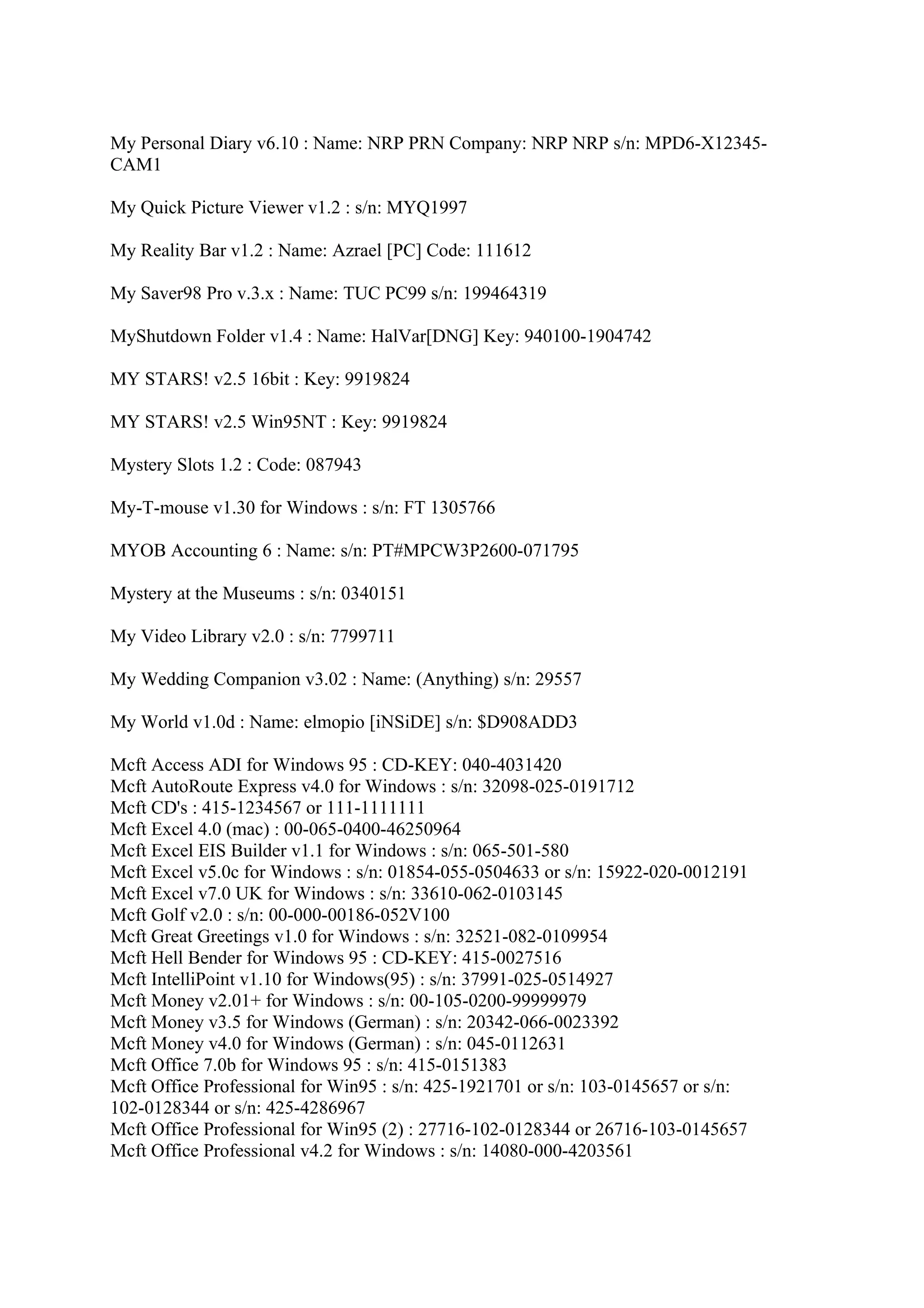 My Personal Diary v6.10 : Name: NRP PRN Company: NRP NRP s/n: MPD6-X12345-
CAM1

My Quick Picture Viewer v1.2 : s/n: MYQ1997

My Reality Bar v1.2 : Name: Azrael [PC] Code: 111612

My Saver98 Pro v.3.x : Name: TUC PC99 s/n: 199464319

MyShutdown Folder v1.4 : Name: HalVar[DNG] Key: 940100-1904742

MY STARS! v2.5 16bit : Key: 9919824

MY STARS! v2.5 Win95NT : Key: 9919824

Mystery Slots 1.2 : Code: 087943

My-T-mouse v1.30 for Windows : s/n: FT 1305766

MYOB Accounting 6 : Name: s/n: PT#MPCW3P2600-071795

Mystery at the Museums : s/n: 0340151

My Video Library v2.0 : s/n: 7799711

My Wedding Companion v3.02 : Name: (Anything) s/n: 29557

My World v1.0d : Name: elmopio [iNSiDE] s/n: $D908ADD3

Mcft Access ADI for Windows 95 : CD-KEY: 040-4031420
Mcft AutoRoute Express v4.0 for Windows : s/n: 32098-025-0191712
Mcft CD's : 415-1234567 or 111-1111111
Mcft Excel 4.0 (mac) : 00-065-0400-46250964
Mcft Excel EIS Builder v1.1 for Windows : s/n: 065-501-580
Mcft Excel v5.0c for Windows : s/n: 01854-055-0504633 or s/n: 15922-020-0012191
Mcft Excel v7.0 UK for Windows : s/n: 33610-062-0103145
Mcft Golf v2.0 : s/n: 00-000-00186-052V100
Mcft Great Greetings v1.0 for Windows : s/n: 32521-082-0109954
Mcft Hell Bender for Windows 95 : CD-KEY: 415-0027516
Mcft IntelliPoint v1.10 for Windows(95) : s/n: 37991-025-0514927
Mcft Money v2.01+ for Windows : s/n: 00-105-0200-99999979
Mcft Money v3.5 for Windows (German) : s/n: 20342-066-0023392
Mcft Money v4.0 for Windows (German) : s/n: 045-0112631
Mcft Office 7.0b for Windows 95 : s/n: 415-0151383
Mcft Office Professional for Win95 : s/n: 425-1921701 or s/n: 103-0145657 or s/n:
102-0128344 or s/n: 425-4286967
Mcft Office Professional for Win95 (2) : 27716-102-0128344 or 26716-103-0145657
Mcft Office Professional v4.2 for Windows : s/n: 14080-000-4203561
 