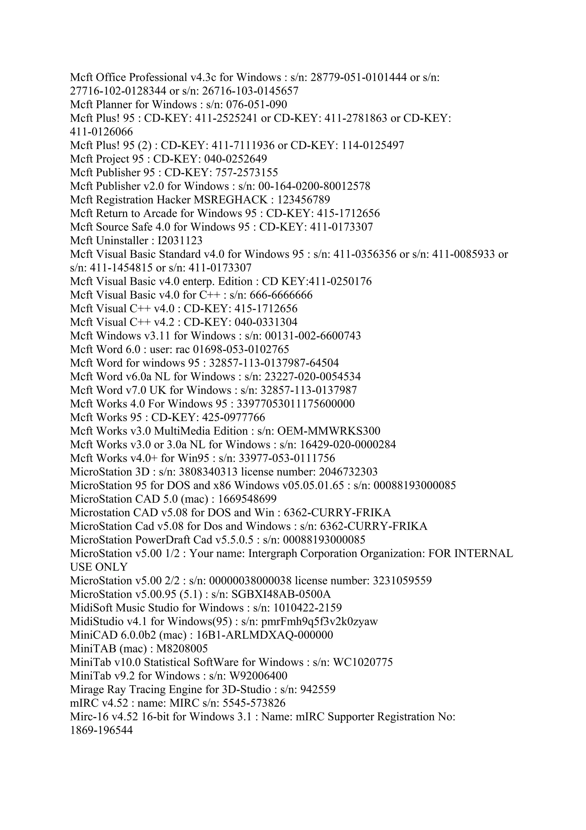 Mcft Office Professional v4.3c for Windows : s/n: 28779-051-0101444 or s/n:
27716-102-0128344 or s/n: 26716-103-0145657
Mcft Planner for Windows : s/n: 076-051-090
Mcft Plus! 95 : CD-KEY: 411-2525241 or CD-KEY: 411-2781863 or CD-KEY:
411-0126066
Mcft Plus! 95 (2) : CD-KEY: 411-7111936 or CD-KEY: 114-0125497
Mcft Project 95 : CD-KEY: 040-0252649
Mcft Publisher 95 : CD-KEY: 757-2573155
Mcft Publisher v2.0 for Windows : s/n: 00-164-0200-80012578
Mcft Registration Hacker MSREGHACK : 123456789
Mcft Return to Arcade for Windows 95 : CD-KEY: 415-1712656
Mcft Source Safe 4.0 for Windows 95 : CD-KEY: 411-0173307
Mcft Uninstaller : I2031123
Mcft Visual Basic Standard v4.0 for Windows 95 : s/n: 411-0356356 or s/n: 411-0085933 or
s/n: 411-1454815 or s/n: 411-0173307
Mcft Visual Basic v4.0 enterp. Edition : CD KEY:411-0250176
Mcft Visual Basic v4.0 for C++ : s/n: 666-6666666
Mcft Visual C++ v4.0 : CD-KEY: 415-1712656
Mcft Visual C++ v4.2 : CD-KEY: 040-0331304
Mcft Windows v3.11 for Windows : s/n: 00131-002-6600743
Mcft Word 6.0 : user: rac 01698-053-0102765
Mcft Word for windows 95 : 32857-113-0137987-64504
Mcft Word v6.0a NL for Windows : s/n: 23227-020-0054534
Mcft Word v7.0 UK for Windows : s/n: 32857-113-0137987
Mcft Works 4.0 For Windows 95 : 33977053011175600000
Mcft Works 95 : CD-KEY: 425-0977766
Mcft Works v3.0 MultiMedia Edition : s/n: OEM-MMWRKS300
Mcft Works v3.0 or 3.0a NL for Windows : s/n: 16429-020-0000284
Mcft Works v4.0+ for Win95 : s/n: 33977-053-0111756
MicroStation 3D : s/n: 3808340313 license number: 2046732303
MicroStation 95 for DOS and x86 Windows v05.05.01.65 : s/n: 00088193000085
MicroStation CAD 5.0 (mac) : 1669548699
Microstation CAD v5.08 for DOS and Win : 6362-CURRY-FRIKA
MicroStation Cad v5.08 for Dos and Windows : s/n: 6362-CURRY-FRIKA
MicroStation PowerDraft Cad v5.5.0.5 : s/n: 00088193000085
MicroStation v5.00 1/2 : Your name: Intergraph Corporation Organization: FOR INTERNAL
USE ONLY
MicroStation v5.00 2/2 : s/n: 00000038000038 license number: 3231059559
MicroStation v5.00.95 (5.1) : s/n: SGBXI48AB-0500A
MidiSoft Music Studio for Windows : s/n: 1010422-2159
MidiStudio v4.1 for Windows(95) : s/n: pmrFmh9q5f3v2k0zyaw
MiniCAD 6.0.0b2 (mac) : 16B1-ARLMDXAQ-000000
MiniTAB (mac) : M8208005
MiniTab v10.0 Statistical SoftWare for Windows : s/n: WC1020775
MiniTab v9.2 for Windows : s/n: W92006400
Mirage Ray Tracing Engine for 3D-Studio : s/n: 942559
mIRC v4.52 : name: MIRC s/n: 5545-573826
Mirc-16 v4.52 16-bit for Windows 3.1 : Name: mIRC Supporter Registration No:
1869-196544
 