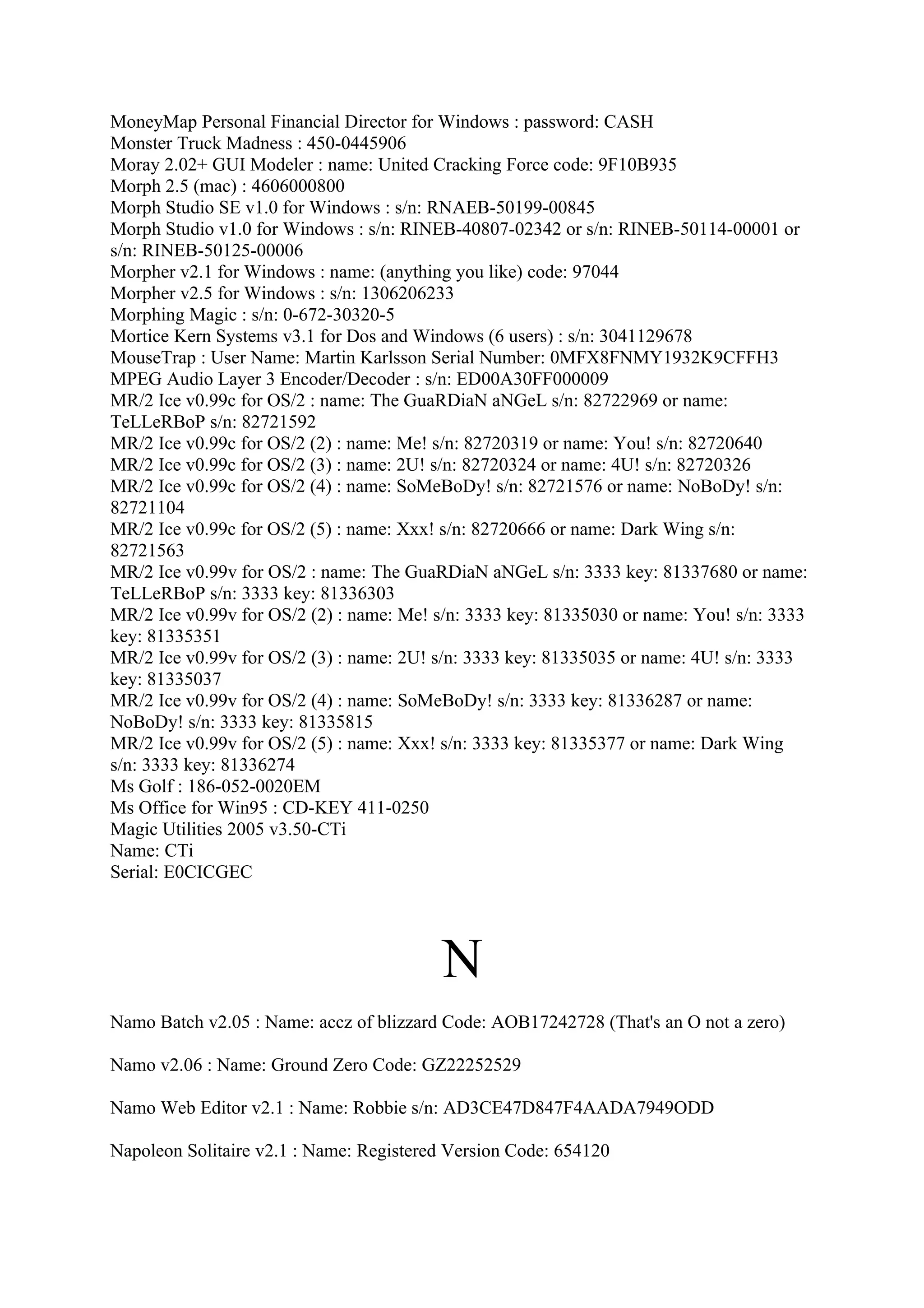 MoneyMap Personal Financial Director for Windows : password: CASH
Monster Truck Madness : 450-0445906
Moray 2.02+ GUI Modeler : name: United Cracking Force code: 9F10B935
Morph 2.5 (mac) : 4606000800
Morph Studio SE v1.0 for Windows : s/n: RNAEB-50199-00845
Morph Studio v1.0 for Windows : s/n: RINEB-40807-02342 or s/n: RINEB-50114-00001 or
s/n: RINEB-50125-00006
Morpher v2.1 for Windows : name: (anything you like) code: 97044
Morpher v2.5 for Windows : s/n: 1306206233
Morphing Magic : s/n: 0-672-30320-5
Mortice Kern Systems v3.1 for Dos and Windows (6 users) : s/n: 3041129678
MouseTrap : User Name: Martin Karlsson Serial Number: 0MFX8FNMY1932K9CFFH3
MPEG Audio Layer 3 Encoder/Decoder : s/n: ED00A30FF000009
MR/2 Ice v0.99c for OS/2 : name: The GuaRDiaN aNGeL s/n: 82722969 or name:
TeLLeRBoP s/n: 82721592
MR/2 Ice v0.99c for OS/2 (2) : name: Me! s/n: 82720319 or name: You! s/n: 82720640
MR/2 Ice v0.99c for OS/2 (3) : name: 2U! s/n: 82720324 or name: 4U! s/n: 82720326
MR/2 Ice v0.99c for OS/2 (4) : name: SoMeBoDy! s/n: 82721576 or name: NoBoDy! s/n:
82721104
MR/2 Ice v0.99c for OS/2 (5) : name: Xxx! s/n: 82720666 or name: Dark Wing s/n:
82721563
MR/2 Ice v0.99v for OS/2 : name: The GuaRDiaN aNGeL s/n: 3333 key: 81337680 or name:
TeLLeRBoP s/n: 3333 key: 81336303
MR/2 Ice v0.99v for OS/2 (2) : name: Me! s/n: 3333 key: 81335030 or name: You! s/n: 3333
key: 81335351
MR/2 Ice v0.99v for OS/2 (3) : name: 2U! s/n: 3333 key: 81335035 or name: 4U! s/n: 3333
key: 81335037
MR/2 Ice v0.99v for OS/2 (4) : name: SoMeBoDy! s/n: 3333 key: 81336287 or name:
NoBoDy! s/n: 3333 key: 81335815
MR/2 Ice v0.99v for OS/2 (5) : name: Xxx! s/n: 3333 key: 81335377 or name: Dark Wing
s/n: 3333 key: 81336274
Ms Golf : 186-052-0020EM
Ms Office for Win95 : CD-KEY 411-0250
Magic Utilities 2005 v3.50-CTi
Name: CTi
Serial: E0CICGEC




                                         N
Namo Batch v2.05 : Name: accz of blizzard Code: AOB17242728 (That's an O not a zero)

Namo v2.06 : Name: Ground Zero Code: GZ22252529

Namo Web Editor v2.1 : Name: Robbie s/n: AD3CE47D847F4AADA7949ODD

Napoleon Solitaire v2.1 : Name: Registered Version Code: 654120
 