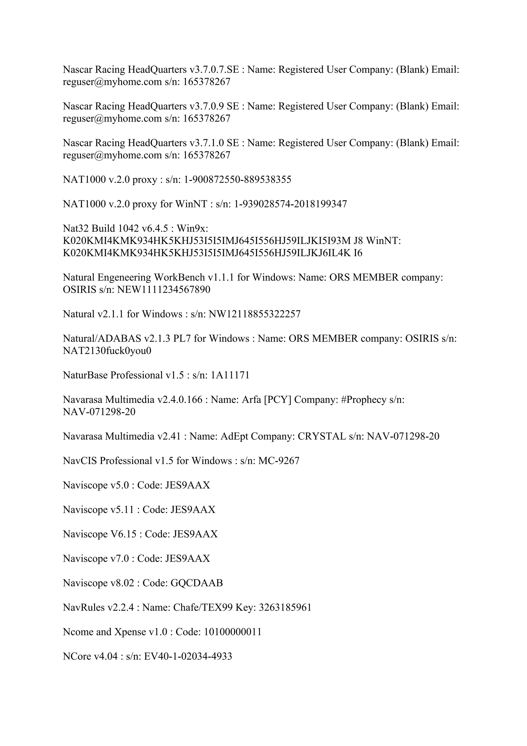 Nascar Racing HeadQuarters v3.7.0.7.SE : Name: Registered User Company: (Blank) Email:
reguser@myhome.com s/n: 165378267

Nascar Racing HeadQuarters v3.7.0.9 SE : Name: Registered User Company: (Blank) Email:
reguser@myhome.com s/n: 165378267

Nascar Racing HeadQuarters v3.7.1.0 SE : Name: Registered User Company: (Blank) Email:
reguser@myhome.com s/n: 165378267

NAT1000 v.2.0 proxy : s/n: 1-900872550-889538355

NAT1000 v.2.0 proxy for WinNT : s/n: 1-939028574-2018199347

Nat32 Build 1042 v6.4.5 : Win9x:
K020KMI4KMK934HK5KHJ53I5I5IMJ645I556HJ59ILJKI5I93M J8 WinNT:
K020KMI4KMK934HK5KHJ53I5I5IMJ645I556HJ59ILJKJ6IL4K I6

Natural Engeneering WorkBench v1.1.1 for Windows: Name: ORS MEMBER company:
OSIRIS s/n: NEW1111234567890

Natural v2.1.1 for Windows : s/n: NW12118855322257

Natural/ADABAS v2.1.3 PL7 for Windows : Name: ORS MEMBER company: OSIRIS s/n:
NAT2130fuck0you0

NaturBase Professional v1.5 : s/n: 1A11171

Navarasa Multimedia v2.4.0.166 : Name: Arfa [PCY] Company: #Prophecy s/n:
NAV-071298-20

Navarasa Multimedia v2.41 : Name: AdEpt Company: CRYSTAL s/n: NAV-071298-20

NavCIS Professional v1.5 for Windows : s/n: MC-9267

Naviscope v5.0 : Code: JES9AAX

Naviscope v5.11 : Code: JES9AAX

Naviscope V6.15 : Code: JES9AAX

Naviscope v7.0 : Code: JES9AAX

Naviscope v8.02 : Code: GQCDAAB

NavRules v2.2.4 : Name: Chafe/TEX99 Key: 3263185961

Ncome and Xpense v1.0 : Code: 10100000011

NCore v4.04 : s/n: EV40-1-02034-4933
 