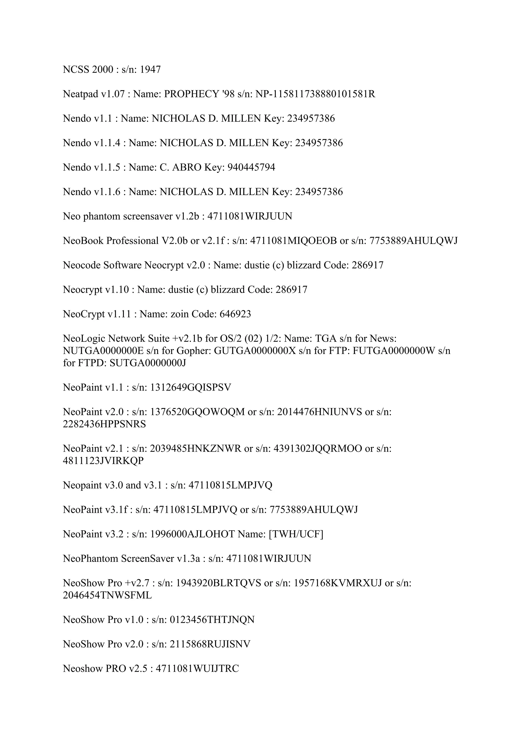 NCSS 2000 : s/n: 1947

Neatpad v1.07 : Name: PROPHECY '98 s/n: NP-115811738880101581R

Nendo v1.1 : Name: NICHOLAS D. MILLEN Key: 234957386

Nendo v1.1.4 : Name: NICHOLAS D. MILLEN Key: 234957386

Nendo v1.1.5 : Name: C. ABRO Key: 940445794

Nendo v1.1.6 : Name: NICHOLAS D. MILLEN Key: 234957386

Neo phantom screensaver v1.2b : 4711081WIRJUUN

NeoBook Professional V2.0b or v2.1f : s/n: 4711081MIQOEOB or s/n: 7753889AHULQWJ

Neocode Software Neocrypt v2.0 : Name: dustie (c) blizzard Code: 286917

Neocrypt v1.10 : Name: dustie (c) blizzard Code: 286917

NeoCrypt v1.11 : Name: zoin Code: 646923

NeoLogic Network Suite +v2.1b for OS/2 (02) 1/2: Name: TGA s/n for News:
NUTGA0000000E s/n for Gopher: GUTGA0000000X s/n for FTP: FUTGA0000000W s/n
for FTPD: SUTGA0000000J

NeoPaint v1.1 : s/n: 1312649GQISPSV

NeoPaint v2.0 : s/n: 1376520GQOWOQM or s/n: 2014476HNIUNVS or s/n:
2282436HPPSNRS

NeoPaint v2.1 : s/n: 2039485HNKZNWR or s/n: 4391302JQQRMOO or s/n:
4811123JVIRKQP

Neopaint v3.0 and v3.1 : s/n: 47110815LMPJVQ

NeoPaint v3.1f : s/n: 47110815LMPJVQ or s/n: 7753889AHULQWJ

NeoPaint v3.2 : s/n: 1996000AJLOHOT Name: [TWH/UCF]

NeoPhantom ScreenSaver v1.3a : s/n: 4711081WIRJUUN

NeoShow Pro +v2.7 : s/n: 1943920BLRTQVS or s/n: 1957168KVMRXUJ or s/n:
2046454TNWSFML

NeoShow Pro v1.0 : s/n: 0123456THTJNQN

NeoShow Pro v2.0 : s/n: 2115868RUJISNV

Neoshow PRO v2.5 : 4711081WUIJTRC
 